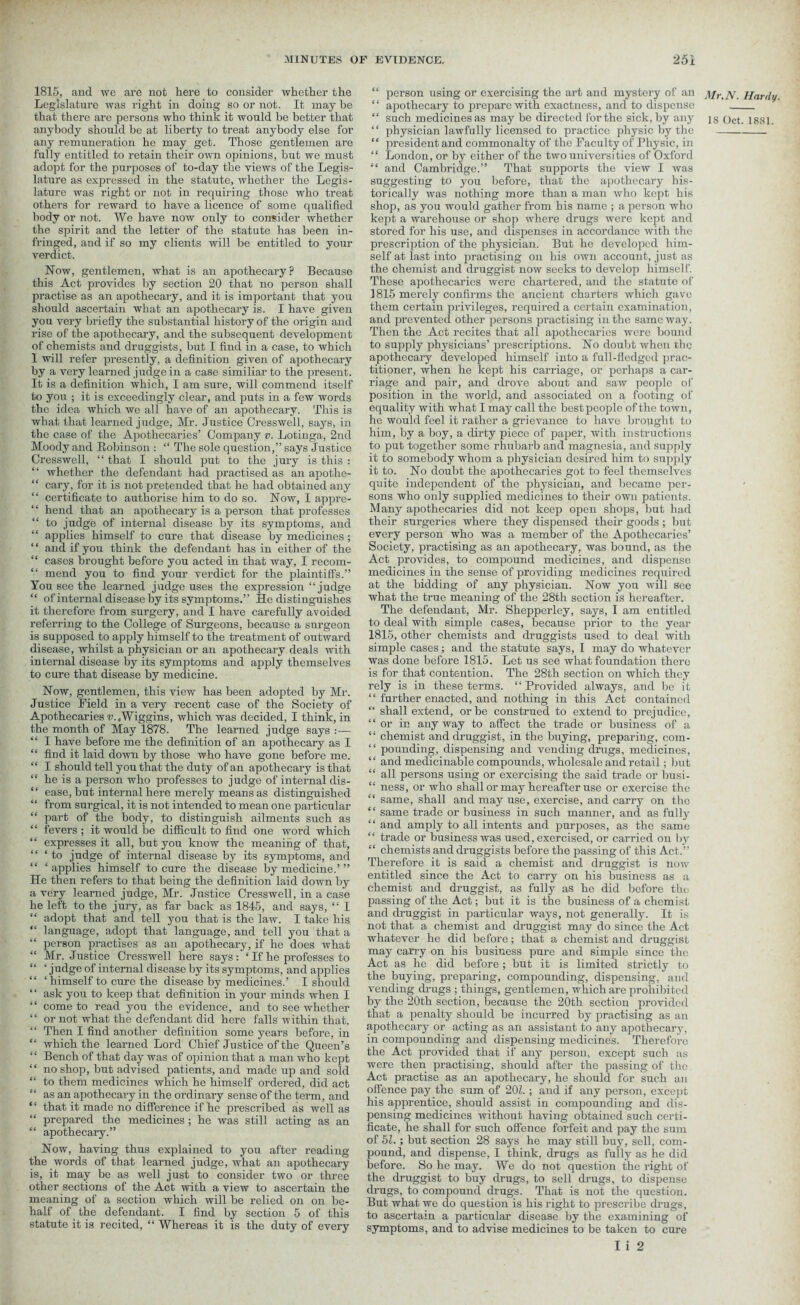 1815, and wo are not here to consider whether the Legislature was right in doing so or not. It may be that there are persons who think it would be better that anybody should be at liberty to treat anybody else for any remuneration he may get. Those gentlemen are fully entitled to retain their own opinions, but we must adopt for the purposes of to-day the views of the Legis- lature as expressed in the statute, whether the Legis- lature was right or not in requiring those who treat others for reward to have a licence of some qualified body or not. We have now only to consider whether the spirit and the letter of the statute has been in- fringed, and if so my clients will be entitled to your verdict. How, gentlemen, what is an apothecary? Because this Act provides by section 20 that no person shall practise as an apothecary, and it is important that you should ascertain what an apothecary is. I have given you very briefly the substantial history of the origin and rise of the apothecary, and the subsequent development of chemists and druggists, but I find in a case, to which 1 will refer presently, a definition given of apothecary by a very learned judge in a case similiar to the present. It is a definition which, I am sure, will commend itself to you ; it is exceedingly clear, and puts in a few words the idea which we all have of an apothecary. This is what that learned judge, Mr. Justice Cresswell, says, in the case of the Apothecaries’ Company v. Lotinga, 2nd Moody and Robinson : “ The sole question,” says Justice Cresswell, “ that I should put to the jury is this : ‘ ‘ whether the defendant had practised as an apothe- “ cary, for it is not pretended that he had obtained any “ certificate to authorise him to do so. Now, I appre- “ hend that an apothecary is a person that professes “ to judge of internal disease by its symptoms, and “ applies himself to cure that disease by medicines ; ‘ ‘ and if you think the defendant has in either of the “ cases brought before you acted in that way, I recom- “ mend you to find your verdict for the plaintiffs.” You see the learned judge uses the expression “judge “ of internal disease by its symptoms.” He distinguishes it therefore from surgery, and I have carefully avoided referring to the College of Surgeons, because a surgeon is supposed to apply himself to the treatment of outward disease, whilst a physician or an apothecary deals with internal disease by its symptoms and apply themselves to cure that disease by medicine. Now, gentlemen, this view has been adopted by Mr. Justice Field in a very recent case of the Society of Apothecaries v.,Wiggins, which was decided, I think, in the month of May 1878. The learned judge says :— “ I have before me the definition of an apothecary as I “ find it laid down by those who have gone before me. “ I should tell you that the duty of an apothecary is that “ he is a person who professes to judge of internal dis- “ ease, but internal here merely means as distinguished “ from surgical, it is not intended to mean one particular “ part of the body, to distinguish ailments such as “ fevers ; it would be difficult to find one word which “ expresses it all, but you know the meaning of that, “ ‘ to judge of internal disease by its symptoms, ancl “ ‘applies himself to cure the disease by medicine.’” He then refers to that being the definition laid down by a very learned judge, Mr. Justice Cresswell, in a case he left to the jury, as far back as 1845, and says, “ I “ adopt that and tell you that is the law. I take his “ language, adopt that language, and tell you that a “ person practises as an apothecary, if he does what “ Mr. Justice Cresswell here says: ‘ If he professes to “ ‘ judge of internal disease by its symptoms, and applies “ ‘ himself to cure the disease by medicines.’ I should “ ask you to keep that definition in your minds when I “ come to read you the evidence, and to see whether “ or not what the defendant did here falls within that. “ Then I find another definition some years before, in “ which the learned Lord Chief Justice of the Queen’s “ Bench of that day was of opinion that a man who kept “ no shop, but advised patients, and made up and sold “ to them medicines which he himself ordered, did act as an apothecary in the ordinary sense of the term, and ‘ ‘ that it made no difference if he prescribed as well as “ prepared the medicines ; he was still acting as an “ apothecary.” Now, having thus explained to you after reading the words of that learned judge, what an apothecary is, it may be as well just to consider two or three other sections of the Act with a view to ascertain the meaning of a section which will be relied on on be- half of the defendant. I find by section 5 of this statute it is recited, “ Whereas it is the duty of every “ person using or exercising the art and mystery of an “ apothecary to prepare with exactness, and to dispense “ physician lawfully licensed to practice physic by the “ president and commonalty of the Faculty of Physic, in “ London, or by either of the two universities of Oxford “ and Cambridge.” That supports the view I was suggesting to you before, that the apothecary his- torically was nothing more than a man who kept his shop, as you would gather from his name ; a person who kept a warehouse or shop where drugs were kept and stored for his use, and dispenses in accordance with the prescription of the physician. But he developed him- self at last into practising on his own account, just as the chemist and druggist now seeks to develop himself. These apothecaries were chartered, and the statute of 1815 merely confirms the ancient charters which gave them certain privileges, required a certain examination, and prevented other persons practising in the same way. Then the Act recites that all apothecaries were bound to supply physicians’ prescriptions. No doubt when the apothecary developed himself into a full-fledged prac- titioner, when he kept his carriage, or perhaps a car- riage and pair, and drove about and saw people of position in the world, and associated on a footing of equality with what I may call the best people of the town, he would feel it rather a grievance to have brought to him, by a boy, a dirty piece of paper, with instructions to put together some rhubarb and magnesia, and supply it to somebody whom a physician desired him to supply it to. No doubt the apothecaries got to feel themselves quite independent of the physician, and became per- sons who only supplied medicines to their own patients. Many apothecaries did not keep open shops, but had their surgeries where they dispensed their goods ; but every person who was a member of the Apothecaries’ Society, practising as an apothecary, was bound, as the Act provides, to compound medicines, and dispense medicines in the sense of providing medicines required at the bidding of any physician. Now you will see what the true meaning of the 28th section is hereafter. The defendant, Mr. Shepperley, says, I am entitled to deal with simple cases, because prior to the year 1815, other chemists and druggists used to deal with simple cases; and the statute says, I may do whatever was done before 1815. Let us see what foundation there is for that contention. The 28th section on which they rely is in these terms. “Provided always, and bo it “ further enacted, and nothing in this Act contained  shall extend, or be construed to extend to prejudice, “or in any way to affect the trade or business of a “ chemist and druggist, in the buying, preparing, com- “ pounding, dispensing and vending drugs, medicines, “ and medicinable compounds, wholesale and retail; but “ all persons using or exercising the said trade or busi- “ ness, or who shall or may hereafter use or exercise the “ same, shall and may use, exercise, and carry on the “ same trade or business in such manner, and as fully “ and amply to all intents and purposes, as the same “ trade or business was used, exercised, or carried on by “ chemists and druggists before the passing of this Act,” Therefore it is said a chemist and druggist is now entitled since the Act to carry on his business as a chemist and druggist, as fully as he did before the passing of the Act; but it is the business of a chemist and druggist in particular ways, not generally. It is not that a chemist and druggist may do since the Act whatever he did before; that a chemist and druggist may carry on his business pure and simple since the Act as he did before; but it is limited strictly to the buying, preparing, compounding, dispensing, and vending drugs ; things, gentlemen, which are prohibited by the 20th section, because the 20th section provided that a penalty should be incurred by practising as an apothecary or acting as an assistant to any apothecary, in compounding and dispensing medicines. Therefore the Act provided that if any person, except such as were then practising, should after the passing of the Act practise as an apothecary, he should for such an offence pay the sum of 20L ; and if any person, except his apprentice, should assist in compounding and dis- pensing medicines without having obtained such certi- ficate, he shall for such offence forfeit and pay the sum of 51.; but section 28 says he may still buy, sell, com- pound, and dispense, I think, drugs as fully as he did before. So he may. We do not question the right of the druggist to buy drugs, to sell drugs, to dispense drugs, to compound drugs. That is not the question. But what we do question is his right to prescribe drugs, to ascertain a particular disease by the examining of symptoms, and to advise medicines to be taken to cure I i 2 Mr.N. Hardy.