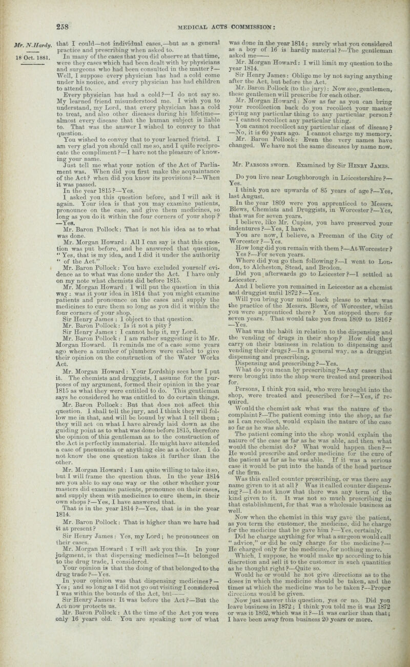 Mr. N. Hardy. 18 Oct. 1881. 258 MEDICAL ACTS COMMISSION: that I could—not individual cases,—but as a general practice and prescribing when asked to. In many of the cases that you did observe at that time, were they cases which had been dealt with by physicians and surgeons who had been consulted in the matter ?— Well, I suppose every physician has had a cold come under his notice, and every physician has had children to attend to. Every physician has had a cold ?—I do not say so. My learned friend misunderstood me. I wish you to understand, my Lord, that every physician has a cold to treat, and also other diseases during his lifetime— almost every disease that the human subject is liable to. That was the answer I wished to convey to that question. You wished to convey that to your learned friend. I am very glad you should call me so, and I quite recipro- cate the compliment P—I have not the pleasure of know- ing your name. Just tell me what your notion of the Act of Parlia- ment was. When did you first make the acquaintance of the Act ? when did you know its provisions ?—When it was passed. In the year 1815 P—Yes. I asked you this question before, and I will ask it again. Your idea is that you may examine patients, pronounce on the case, and give them medicines, so long as you do it within the four corners of your shop ? —Yes. Mr. Baron Pollock: That is not his idea as to what was done. Mr. Morgan Howard: All I can say is that this ques- tion was put before, and he answered that question, “ Yes, that is my idea, and I did it under the authority “ of the Act.” Mr. Baron Pollock: You have excluded yourself evi- dence as to what was done under the Act. I have only on my note what chemists did before 1815. Mr. Morgan Howard: I will put the question in this way : was it your idea in 1814 that you might examine patients and pronounce on the cases and supply the medicines to cure them so long as you did it within the four corners of your shop. Sir Henry James : I object to that question. Mr. Baron Pollock: Is it not a pity ? Sir Henry James : I cannot help it, my Lord. Mr. Baron Pollock : I am rather suggesting it to Mr. Morgan Howard. It reminds me of a case some years ago where a number of plumbers were called to give their opinion on the construction of the Water Works Act. Mr. Morgan Howard: Your Lordship sees how I put it. The chemists and druggists, I assume for the pur- poses of my argument, formed their opinion in the year 1815 as what they were entitled to do. This gentleman says he considered he was entitled to do certain things. Mr. Baron Pollock: But that does not affect this question. I shall tell the jury, and I think they will fol- low me in that, and will be bound by what I tell them; they will act on what I have already laid down as the guiding point as to what was done before 1815, therefore the opinion of this gentleman as to the construction of the Act is perfectly immaterial. He might have attended a case of pneumonia or anything else as a doctor. I do not know the one question takes it further than the other. Mr. Morgan Howard : I am quite willing to take it so, hut I will frame the question thus. In the year 1814 are you able to say one way or the other whether your masters did examine patients, pronounce on their cases, and supply them with medicines to cure them, in their own shops ?—Yes, I have answered that. That is in the year 1814 ?—Yes, that is in the year 1814. Mr. Baron Pollock: That is higher than we have had it at present ? Sir Henry James : Yes, my Lord; he pronounces on iheir cases. Mr. Morgan Howard : I will ask you this. In your judgment, is that dispensing medicines ?—It belonged to the drug trade, 1 considered. Your opinion is that the doing of that belonged to the drug trade ?—Yes. In your opinion was that dispensing medicines ? — Yes; and so long as I did not go out visiting I considered I was within the bounds of the Act, hut Sir Henry James: It was before the Act?—But the Act now protects us. Mr. Baron Pollock : At the time of the Act you were only 16 years old. You are speaking now of what was done in the year 1814; surely what you considered as a boy of 16 is hardly material ?—The gentleman asked me Mr. Morgan Howard: I will limit my question to the year 1814. Sir Henry James : Oblige me by not saying anything after the Act, but before the Act. Mr. Baron Pollock (to the jury): Now see, gentlemen, these gentlemen will prescribe for each other. Mr. Morgan Howard: Now as far as you can bring your recollection back do you recollect your master giving any particular thing to any particular person ? —I cannot recollect any particular thing. 1 ou cannot recollect any particular class of disease ? —No, it is 60 years ago. I cannot charge my memory. Mr. Baron Pollock: Even the very names have changed. We have not the same diseases by name now. Mr. Paksons sworn. Examined by Sir Henry James. Do you live near Loughborough in Leicestershire ?— Yes. I think you are upwards of 85 years of age P—Yes, last August. In the year 1809 were you apprenticed to Messrs. Blews, Chemists and Druggists, in Worcester ?—Yes, that was for seven years. I believe, like Mr. Cupiss, you have preserved your indentures ?—Yes, I have. You are now, I believe, a Freeman of the City of Worcester ?—Yes. How long did you remain with them ?—At Worcester ? Yes ?—For seven years. Where did you go then following ?—I went to Lon- don, to Alcheston, Stead, and Brodon. Did you afterwards go to Leicester ?—I settled at Leicester. And I believe you remained in Leicester as a chemist and druggist until 1872 ?—Yes. Will you bring your mind back please to what was the practice of the Messrs. Blews, of Worcester, whilst you were apprenticed there ? You stopped there for seven years. That would take you from 1809 to 1816 ? —Yes. What was the habit in relation to the dispensing and the vending of drugs in their shop? How did°they carry on their business in relation to dispensing and vending their drugs ?—In a general way. as a druggist dispensing and prescribing. Dispensing and prescribing ?—Yes. What do you mean by prescribing ?—Any cases that were brought into the shop were treated and prescribed for. Persons, I think you said, who were brought into the shop, were treated and prescribed for ?—Yes, if re- quired. Would the chemist ask what was the nature of the complaint?—The patient coming into the shop, as far as I can recollect, would explain the nature of the case so far as he was able. The patient coming into the shop would explain the nature of the case as far as he was able, and then what would the chemist do ? What would happen then ?— He would prescribe and order medicine for the cure of the patient as far as he was able. If it was a serious case it would be put into the hands of the head partner of the firm. Was this called counter prescribing, or was there any name given to it at all ? Was it called counter dispens- ing ?—I do not know that there was any term of the kind given to it. It was not so much prescribing in that establishment, for that was a wholesale business as well. Now when the chemist in this way gave the patient, as you term the customer, the medicine, did he charge for the medicine that he gave him ?—Yes, certainly. Did he charge anything for what a surgeon would call “ advice,” or did he only charge for the medicine?— He charged only for the medicine, for nothing more. Which, I suppose, he would make up according to his discretion and sell it to the customer in such quantities as he thought right ?—Quite so. Would he or would he not give directions as to the doses in which the medicine should be taken, and the times at which the medicine was to be taken ?—Proper directions would be given. Now just answer this question, yes or no. Did you leave business in 1872 ; I think you told me it was 1872 or was it 1862, which was it ?—It was earlier than that; 1 have been away from business 20 years or more.