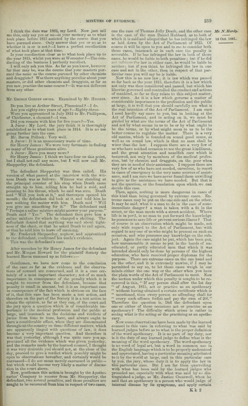 I think the date was 1862, my Lord. Now just tell me this, only say yes or no—is your memory as to what have pursued since. Only answer that yes or no as to whether it is or is not ?—I have a perfect recollection of what took place at that time. Is your recollection clear as to what took place up to the year 1815, whilst you were at Worcester ?—The con- ducting of the business I perfectly recollect. I will only ask you this. A.s far as you know, however far that may be, was the course that your masters pur- sued the same as the course pursued by other chemists and druggists ? Was there anything peculiar about your masters, or did other chemists and druggists, as far as you saw, practise the same course P—It was not different from any other. Mr. George Godden sworn. Examined by Mr. Higgins. Do you live at Arthur Street, Plumstead ?—I do. Are you eighty-two years of age ?—Eighty-three. Were you apprenticed in July 1812 to Mr. Phillipson, of Chichester, a chemist?—I was. Did you remain with him for five years ?—Yes. A Juror : My Lord, the jury think it is thoroughly established as to what took place in 1814. It is no use going further into the case. Mr. Saron Pollock: Very well. A Juror : It is an unnecessary waste of time. Sir Henry James : We were very fortunate in finding so many of these gentlemen alive. A Juror: Have you many more ? Sir Henry James : I think we have four on this point, but I shall not call any more, but I will now call Mr. Shepperley, the defendant. The defendant Shepperley was then called. His version of what passed at the interview with the wit- ness Death was as follows: Witness was standing at the principal counter of his shop when Death came straight up to him, telling him he had a cold, and pointing to his throat, which he said was sore. Death said “ Will you look at it,” and thereupon opened his mouth ; the defendant did look at it, and told him he saw nothing the matter with him. Death said “Will you give me something for it.” The defendant said “ Perhaps a saline mixture might answer your purpose.” Death said “Yes.” The defendant then gave him a saline mixture for which he charged a shilling. The defendant denied that anything was said about tight- ness of the chest, or that he asked Death to call again, or that he told him to leave off smoking. Mr. Frederick Shepperley, nephew, and apprenticed to the defendant, confirmed his uncle’s evidence. This was the defendant’s case. After speeches by Sir Henry James for the defendant and Mr. Morgan Howard for the plaintiff Society the learned Baron summed up as follows :— Gentlemen, we have now come to the conclusion of the case so far as the evidence and the observa- tions of counsel are concerned, and it is a case cer- tainly of a most important character; not of so much importance in consequence of the penalty which it is sought to recover from the defendant, because that penalty is small in amount, but it is an important case in consequence of the fact which is obvious on the face of it, that this case has been made a test action, and therefore on the part of the Society it is a test action to obtain the opinion, as far as they can, of the court and the jury upon a question which is of considerable im- portance to the medical profession and the public at large, and inasmuch as the decisions and verdicts of juries from time to time, have, and always ought to have a considerable effect, when they are disseminated throughout the country on these different matters, which are apparently tinged with questions of law, it does become a very important question. And therefore it was that yesterday, although I was quite sure you ap- preciated all the evidence which was given yesterday, and the remarks made by the learned counsel, I thought it was very desirable you should not, at the close of the day, proceed to give a verdict which possibly might be open to observations hereafter, and certainly would be canvassed—I do not mean merely canvassed in public— but which would become very likely a matter of discus- sion in the court above. Now, gentlemen this action is brought by the Apothe- caries’ Company to recover from Mr. Shepperley, the defendant, two several penalties, and those penalties are sought to be recovered from him in respect of two cases, one the case of Thomas Jolly Death, and the other case is the case of the man Daniel Hubbard, as to both of as laid down by the Act of Parliament of 1815. Of course it will be open to you and to me to consider both those cases, inasmuch as in each case the penalty is severable. If he has infringed the law in both of those cases, he would be liable to both penalties ; but if he did not infringe the law in either case, he would be liable to neither; but if you think he infringed the law in one case and not in the other, then in respect of that par- ticular case you will say he is liable. Now this is no new law ; it is law which was passed so far back as the year 1815, therefore it is a law which not only was then considered and passed, but which has likewise governed and controlled the conduct and actions of mankind, so far as they relate to this subject matter, ever since. As it is a law which governs a matter of considerable importance to the profession and the public at large, it is Well that you should carefully see what is the real intention of the Act of Parliament. I am sure I need hardly say more to you, but in looking at the Act of Parliament, and in acting on it, we must be guided by what are the terms of the Act of Parliament and not by what seems to us to be or by what ought to be the terms, or by what might seem to us to be the better course to regulate the matter. There is a very old maxim, which is founded on sound good sense, as well as on sound law, which is that no man shall be wiser than the law. I suppose there are a very few of us who have not had occasion to see the great kindliness, and the great attention and unselfish care which is bestowed, not only by members of the medical profes- sion, but by chemist and druggists, on the poor when they are in need of their assistance. I suppose there are very few of us who have not needed, ourselves, to resort in cases of emergency to the very same sources of assist- ance, and I am sure we have never found them unwilling to give us the assistance we have needed. But that is not the question, or the foundation upon which we can decide this case. Then, again, nothing is more dangerous in cases of this kind than being governed by extreme cases. Ex- treme cases may be put on the one side and on the other. It may be said, what is a man to do in the case of some immediate danger ? a man is taken with a fit in the street, or the man meets with a street accident. Where life is in peril, is no man to put forward the knowledge he possesses to save life or prevent serious illness ? That of course is an observation which might be made, not only with regal’d to the Act of Parliament, but with regard to anyone of us who might be present on such an occasion, and who possesses any knowledge on the sub- ject. Again the case might be put, which has been put, how unreasonable it seems to put in the hands of un- educated, or partly educated men that which it was intended should only be done by persons of the highest education, who have received proper diplomas for the purpose. There are extreme cases on the one hand and on the other, and it is extremely unwise, if I may be permitted to say so, to let those cases weigh in our minds either the one way or the other when you have the plain words of the Act of Parliament to meet. Now the section under which this penalty is sought to be re- covered is this, 1 ‘ If any person shall after the 1st day “ of August, 1815, act or practice as an apothecary ‘ ‘ without having obtained a certain certificate which is “ mentioned, then every person so offending shall for “ every such offence forfeit and pay the sum of 20L ” Therefore the question is, Did the defendant upon one or either of those occasions act or practise as an apothecary? The difficulty which arises is rather in seeing what is the acting or the practising as an apothe- cary. Now some observations have been made by the learned counsel in this case in referring to what was said by learned judges before as to what is the proper definition of the word apothecary. It is no part of my duty, nor is it the duty of any learned judge to define what is the meaning of the word apothecary. The word apothecary is no word of legal art, but a word in common use in the English language which is to be properly understood and appreciated, having a particular meaning attributed to it by the world at large, and in this particular case by you, the jury, whose duty it is to apply the law in this particular case. But I am far from quarrelling with what has been said by the learned judges who preceded me, especially with what was said by so dis- tinguished a judge, as Mr. Justice Oresswell, when he said that an apothecary is a person who would judge of internal disease by its symptoms, and apply certain Kk 2 Mr. N. Hardy.