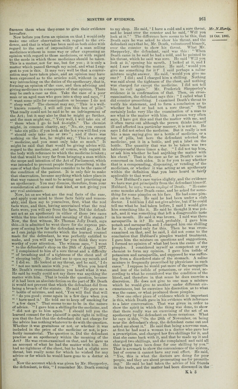 fluences them when they come to give their evidence hereafter. Now before you form an opinion on that I would only make one other observation with regard to the evi- dence, and that is what has been said on both sides with regard to the sort of impossibility of a man selling medicines without in some way or other expressing an opinion with regard to those medicines, or with regal’d to the mode in which those medicines should be taken. This is a matter, not for me, but for you ; it is only a matter which passed through my mind, and what I sug- gest to you is this. It may very well be that a conver- sation may have taken place, and an opinion may have been expressed as to the articles sold, without in any way intrenching on the duties of the apothecary, that is, forming an opinion of the case, and then advising and giving medicines in consequence of that opinion. There may be such a case as this. Take the case of a poor man or an aged man who goes into a shop and says, “ I “ want some pills for constipation or because I do not “ sleep well.” The chemist may say, “ This is a well- “ known remedy, I will sell you this box of pills.” That really could not be said to be an infringement of the Act; but it may also be that he might go further, and the man might say, “ Very well, 1 will take six of “ these when I go to bed to-night.” The chemist might, in common charity, say, “ No, sir, you cannot “ take six pills ; if you look at the box you will find you “ should only take one or two ” ; and if there was nothing on the box, ho might say, “ This is a strong “ medicine, and you must only take so much.” It might be said that that would be giving advice with regard to the medicine, and of course, with regard to the body with reference to which the medicine is taken; but that would be very far from bringing a man within the scope and intention of the Act of Parliament, which was intended to prevent people from prescribing in the case of what they themselves consider to be the cause of the condition of the patient. It is only fair to make that observation, because anything which takes place in that way cannot be said to be acting and practising as an apothecary. You may dismiss, therefore, from your consideration all cases of that kind, as not giving you any real assistance. Now, let ns see what are the real facts of the case, and apply your mind to those facts fairly and reason- ably, and then say to yourselves, first, what the real facts were, and then, having ascertained what the real facts were, you will say from the facts, Did the defend- ant act as an apothecary in either of those two cases within the true intention and meaning of this statute ? Now, the first witness, Mr. Thomas Jolly Death, says this—it is admitted he went there for the express pur- pose of seeing how far the defendant would go. As far as I can judge the remarks which the learned counsel made for the defendant, he was perfectly entitled to make, and you will say how far you think they were worthy of your attention. The witness says, “ I went “ to the defendant’s shop on the 26th of August 1877. ‘ ‘ I complained to him of a sore throat and a difficulty “ of breathing and of a tightness of the chest and of “ sleeping badly. He asked me to open my mouth and “ I did so. He looked at my throat, and he said, ‘ I do “ ‘ not see much amiss with you.’ ” When you heard Mr. Death’s cross-examination you heard what it was. He said he really could not say there was anything the matter with him. That is beside the question, because if it had been an absolute fiction on the part of Mr. Death it would not prevent that which the defendant did from being a breach of the statute. He said “ He gave me a “ bottle of mixture, and said, ‘ You will find that will “ ‘ do you good; come again in a few days when you “ ‘ have used it.’ He told me to keep off smoking for “ a few days.” That seems to me to be in the nature of advice. “ I gave him a shilling for the medicine, and “ did not go to him again.” I should tell you the learned counsel for the plaintiff is quite right in telling you that the fact that the defendant did not charge for the advice has nothing whatever to do with the question. Whether it was gratuitous or not, or whether it was included in the price of the medicine or not, is per- fectly immaterial. The question is, Did the defendant practise as an apothecary within the meaning of the Act ? He was cross-examined on that, and he gave us an account of what he had the matter with him. He bad no tightness of the chest, but he had a slight sore throat, but really none for which he wished for any advice or for which he would have gone to a doctor at all. Now the account which was given by Mr. Shepperlev, the defendant, is this, “ I remember Mr. Death coming to my shop. He said, ‘ I have a cold and a sore throat, Mr. N.Hardy. and he leant over the counter and he said, ‘ Will you look at it.” ’ The difference here seems to be this, that 18 Oct. 1881. Death says he was asked to show his throat, and the • defendant says that he, Mr. Death, volunteered himself, over the counter to show his throat. What Mr. Shepperley, the defendant, said was this: “When Death came in he said he had a cold, and he pointed to his throat, which he said was sore. He said ‘ Will yon look at it,’ opening his mouth. I looked at it, and I said I saw nothing the matter. He said, ‘ would yon give me something for it ?’ I said perhaps a saline mixture might answer. He said, ‘ wonld you give me one F ’ I did ; and I. charged him a shilling. Nothing was said about the tightness of the chest, and nothing was charged for except the medicine. I did not tell him to call again.” Mr. Frederick Shepperley’s evidence is in confirmation of that. Then, on cross- examination, the defendant says this: “I called what I did counter prescribing. I examined Death’s throat to verify his statement, and to form a conclusion as to whether he had or had not a sore throat.” That certainly looks very like the examination of a man to see what is the matter with him. A person very often says, I have got this and that the matter with me, and it often turns out although the person thinks himself ill and affected in a particular manner, it is not so. He says 1 did not select the medicine. But it really is not like a man saying give me a bottle of medicine, or a box of pills, but here the defendant selected the medicine, put it in a bottle, and put a label on the bottle. The quantity that was to be taken was two tablespoonsful three times a day. “ I did not tap him, or ask him whether he had anything the matter with his chest.” That is the case as far as Death’s case is concerned on both sides. It is for you to say whether that is a compounding, dispensing, or vending of the medicines, or whether it was acting as an apothecary Avithin the definition that you have heard is fairly applicable to that word. Noav Hubbard’s case varies slightly, and the evidence we have was got principally from the defendant himself. Hubbard, he says, Avasan employe of Death. “ Hecamo some months after Death came, and he asked for some- thing for some pimples on his face. He had some pim- ples on his face. He said he had been under a club doctor. I told him I did not give advice, but if he could tell me what he had taken before, I said I Avould give him something like it. He said he thought it was pot- ash, and it was something that left a disagreeable taste in his mouth. He said it was brown. I said was there sarsaparilla in it? He said, probably. I gave him potash and sarsaparilla and I charged him one shilling for it, I charged only for this. Then he was cross- examined on that, and he said, I did not come to the conclusion that Hubbard’s pimples wanted treatment. I gave him the mixture on questions and suggestions, I formed no opinion of what had been the cause of the pimples. I considered myself as competent as any chemist to form my opinion. I gave him iodide of potassium and sarsaparilla, and supposed he Avas suffer- ing from a disordered state of the stomach. A saline mixture is frequently prescribed by physicians in such cases.” I suppose he would put more of the sarsaparilla and less of the iodide of potassium, or vice versa, ac- cording to Avhat he considered was the condition of the blood, and therefore in that sense he does exercise a discretion. Ho does not give to one man a mixture which he would give to another under different cir- cumstances, but he exercises his discretion as to what was the cause, or what produced those pimples. Now one other piece of evidence which is important is this, which Death gave in his evidence with reference to a later conversation. That Avas given in order to show the spirit in which the thing was done, to show that there really was an exercising of the art of an apothecary by the defendant on those occasions. What he says is this, “ On the 28th of November, on being near the defendant’s shop, the defendant came out and asked me about it.” He said that being a nervous man, at first he had sent a woman to a doctor who gave her a prescription, and chai’ged her five shillings for it, and that she came back Avith it, and that he made up it and charged two shillings, and she complained and said all this might have been done for one shilling by you.” That is a remark to show the convenience of the system, but of course it cannot have any real effect. He said, “Yes, this is what the doctors are doing for poor people, and they are about prosecuting me for prescrib- ing.” He said'he had taken the advice of his friends in the trade, and the matter had been discussed in the Kk 3