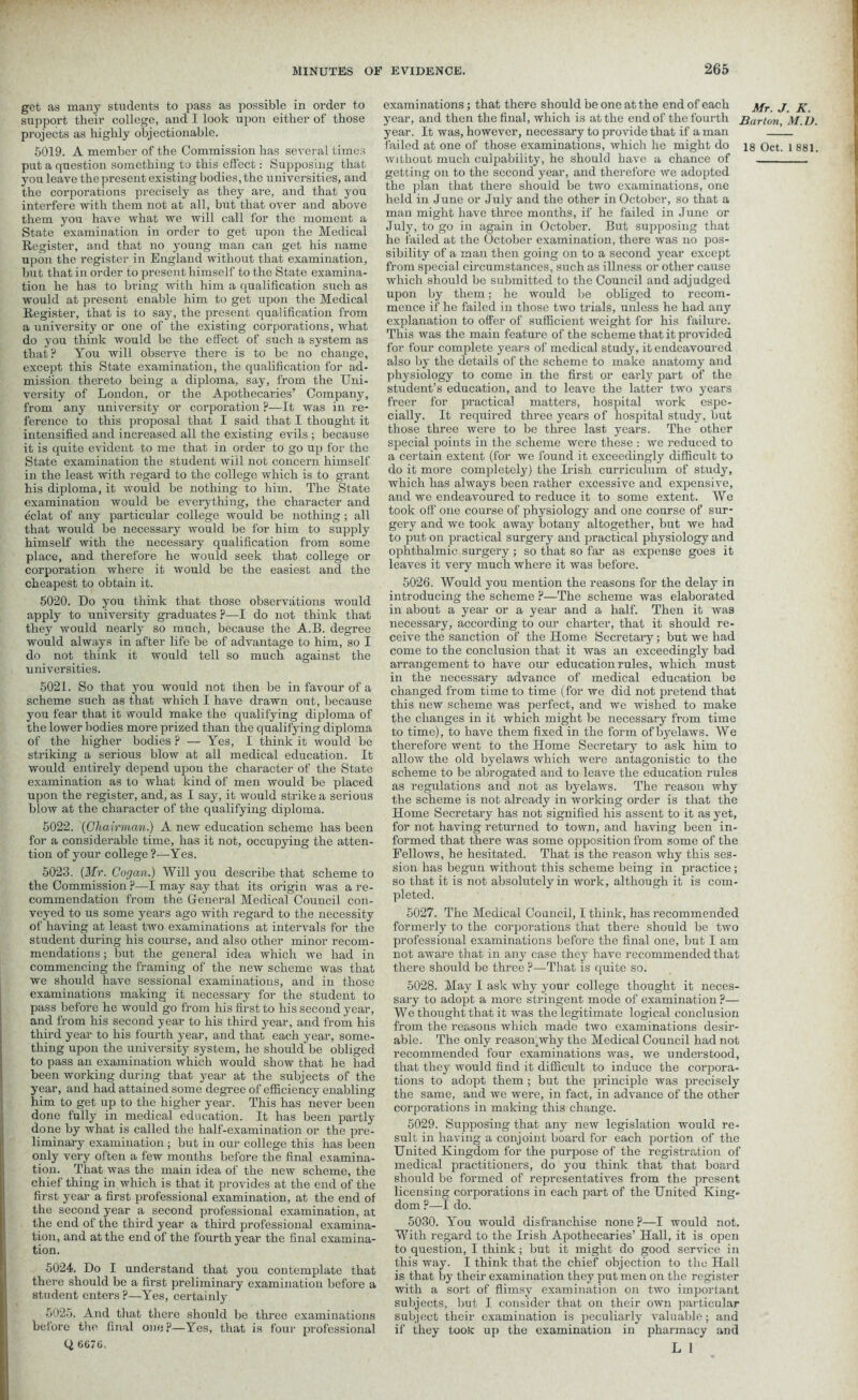 get as many students to pass as possible in order to support their college, and I look upon either of those projects as highly objectionable. 5019. A member of the Commission has several times put a question something to this effect: Supposing that you leave the present existing bodies, the universities, and the corporations precisely as they are, and that you interfere with them not at all, but that over and above them you have what we will call for the moment a State examination in order to get irpon the Medical Register, and that no young man can get his name upon the register in England without that examination, but that in order to present himself to the State examina- tion he has to bring with him a qualification such as would at present enable him to get upon the Medical Register, that is to say, the present qualification from a university or one of the existing corporations, what do you think would be the effect of such a system as that? You will observe there is to bo no change, except this State examination, the qualification for ad- mission thereto being a diploma, say, from the Uni- versity of London, or the Apothecaries’ Company, from any university or corporation ?—It was in re- ference to this proposal that I said that I thought it intensified and increased all the existing evils ; because it is quite evident to me that in order to go up for the State examination the student will not concern himself in the least with regard to the college which is to grant his diploma, it would be nothing to him. The State examination would be everything, the character and eclat of any particular college would be nothing ; all that would be necessary would be for him to supply himself with the necessary qualification from some place, and therefore he would seek that college or corporation where it would be the easiest and the cheapest to obtain it. 5020. Do you think that those observations would apply to university graduates ?—I do not think that they would nearly so much, because the A.B. degree would always in after life be of advantage to him, so I do not think it would tell so much against the universities. 5021. So that you would not then be in favour of a scheme such as that which I have drawn out, because you fear that it would make the qualifying diploma of the lower bodies more prized than the qualifying diploma of the higher bodies ? — Yes, I think it would be striking a serious blow at all medical education. It would entirely depend upon the character of the State examination as to what kind of men would be placed upon the register, and, as I say, it would strike a serious blow at the character of the qualifying diploma. 5022. {Chairman.) A new education scheme has been for a considerable time, has it not, occupying the atten- tion of your college ?—Yes. 5023. (Mr. Cocjan.) Will you describe that scheme to the Commission ?—I may say that its origin was a re- commendation from the General Medical Council con- veyed to us some years ago with regard to the necessity of having at least two examinations at intervals for the student during his course, and also other minor recom- mendations ; but the general idea which we had in commencing the framing of the new scheme was that we should have sessional examinations, and in those examinations making it necessary for the student to pass before he would go from his first to his second year, and from his second year to his third year, and from his third year to his fourth year, and that each year, some- thing upon the university system, he should be obliged to pass an examination which would show that he had been working during that year at the subjects of the year, and had attained some degree of efficiency enabling him to get up to the higher year. This has never been done fully in medical education. It has been partly done by what is called the half-examination or the pre- liminary examination ; but in our college this has been only very often a few months before the final examina- tion. That was the main idea of the new scheme, the chief thing in which is that it provides at the end of the first year a first professional examination, at the end of the second year a second professional examination, at the end of the third year a third professional examina- tion, and at the end of the fourth year the final examina- tion. 5024. Do I understand that you contemplate that there should be a first preliminary examination before a student enters ?—Yes, certainly 5025. And that there should be three examinations beiore the final one?—Yes, that is four professional Q CG76. examinations; that there should be one at the end of each j\jr j year, and then the final, which is at the end of the fourth Barton year. It was, however, necessary to provide that if a man — failed at one of those examinations, which he might do is Oct. without much culpability, he should have a chance of getting on to the second year, and therefore we adopted the plan that there should be two examinations, one held in June or July and the other in October, so that a man might have three months, if he failed in June or July, to go in again in October. But supposing that he failed at the October examination, there was no pos- sibility of a man then going on to a second year except from special circumstances, such as illness or other cause which should bo submitted to the Council and adjudged upon by them; he would be obliged to recom- mence if he failed in those two trials, unless he had any explanation to offer of sufficient weight for his failure. This was the main feature of the scheme that it provided for four complete years of medical study, it endeavoured also by the details of the scheme to make anatomy and physiology to come in the first or early part of the student’s education, and to leave the latter two years freer for practical matters, hospital work espe- cially. It required three years of hospital study, but those three were to be three last years. The other special points in the scheme were these : we reduced to a certain extent (for we found it exceedingly difficult to do it more completely) the Irish curriculum of study, which has always been rather excessive and expensive, and we endeavoured to reduce it to some extent. We took off one course of physiology and one course of sur- gery and we took away botany altogether, but we had to put on practical surgery and practical physiology and ophthalmic surgery; so that so far as expense goes it leaves it very much where it was before. 5026. Would you mention the reasons for the delay in introducing the scheme ?—The scheme was elaborated in about a year or a year and a half. Then it was necessary, according to our charter, that it should re- ceive the sanction of the Home Secretary; but we had come to the conclusion that it was an exceedingly bad arrangement to have our education rules, which must in the necessary advance of medical education be changed from time to time (for we did not pretend that this new scheme was perfect, and we wished to make the changes in it which might be necessary from time to time), to have them fixed in the form ofbyelaws. We therefore went to the Home Secretary to ask him to allow the old byelaws which were antagonistic to the scheme to be abrogated and to leave the education rules as regulations and not as byelaws. The reason why the scheme is not already in working order is that the Home Secretary has not signified his assent to it as yet, for not having returned to town, and having been in- formed that there was some opposition from some of the Fellows, he hesitated. That is the reason why this ses- sion has begun without this scheme being in practice; so that it is not absolutely in work, although it is com- pleted. 5027. The Medical Council, I think, has recommended formerly to the corporations that there should be two professional examinations before the final one, but I am not aware that in any case they have recommended that there should be three ?—That is quite so. 5028. May I ask why your college thought it neces- sary to adopt a more stringent mode of examination ?— We thought that it was the legitimate logical conclusion from the reasons which made two examinations desir- able. The only reason.why the Medical Council had not recommended four examinations was, we understood, that they would find it difficult to induce the corpora- tions to adopt them ; but the principle was precisely the same, and we were, in fact, in advance of the other corporations in making this change. 5029. Supposing that any new legislation would re- sult in having a conjoint board for each portion of the United Kingdom for the purpose of the registration of medical practitioners, do you think that that board should be formed of representatives from the present licensing corporations in each part of the United King- dom ?—I do. 5030. You would disfranchise none ?—I would not. With regard to the Irish Apothecaries’ Hall, it is open to question, I think ; but it might do good service in this way. I think that the chief objection to the Hall is that by their examination they put men on the register with a sort of flimsy examination on two important subjects, but I consider that on their own particular subject their examination is peculiarly valuable; and if they took: up the examination in pharmacy and L 1 . K. M.D 1 881
