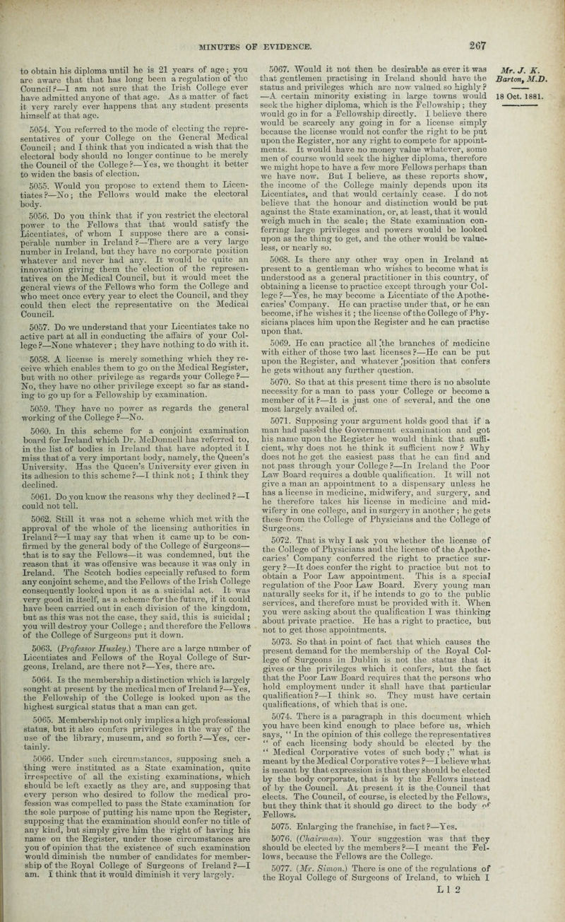 to obtain his diploma until he is 21 years of age; you are aware that that has long been a regulation of the Council?—I am not sure that the Irish College ever it very rarely ever happens that any student presents himself at that age. 5054. You referred to the mode of electing the repre- sentatives of your College on the General Medical Council; and I think that you indicated a wish that the electoral body should no longer continue to be merely the Council of the College?—Yes, we thought it better to widen the basis of election. 5055. Would you propose to extend them to Licen- tiates ?—No; the Fellows would make the electoral body. 5056. Do you think that if you restrict the electoral power to the Fellows that that would satisfy the Licentiates, of whom I suppose there are a consi- perable number in Ireland ?—There are a very large number in Ireland, but they have no corporate position whatever and never had any. It would be quite an innovation giving them the election of the represen- tatives on the Medical Council, but it would meet tbe general views of the Fellows who form the College and who meet once every year to elect the Council, and they could then elect the representative on the Medical Council. 5057. Do we understand that your Licentiates take no active part at all in conducting the affairs of your Col- lege ?—None whatever ; they have nothing to do with it. 5058. A license is merely something which they re- ceive which enables them to go on the Medical Register, but with no other privilege as regards your College ?— No, they have no other privilege except so far as stand- ing to go up for a Fellowship by examination. 5059. They have no power as regards the general working of the College ?—No. 5060. In this scheme for a conjoint examination board for Ireland which Dr. McDonnell has referred to, in the list of bodies in Ireland that have adopted it I miss that of a very important body, namely, the Queen’s University. Has the Queen’s University ever given in its adhesion to this scheme ?—I think not; I think they declined. 5061. Do you know the reasons why they declined ? —I could not tell. 5062. Still it was not a scheme which met with the approval of the whole of the licensing authorities in Ireland ?—I may say that when it came up to be con- firmed by the general body of the College of Surgeons— that is to say the Fellows—it was condemned, but the reason that it was offensive was because it was only in Ireland. The Scotch bodies especially refused to form any conjoint scheme, and the Fellows of the Irish College consequently looked upon it as a suicidal act. It was very good in itself, as a scheme for the future, if it could have been carried out in each division of the kingdom, but as this was not the case, they said, this is suicidal; you will destroy your College; and therefore the Fellows of the College of Surgeons put it down. 5063. (Professor Huxley.) There are a large number of Licentiates and Fellows of the Royal College of Sur- geons, Ireland, are there not?—Yes, there are. 5064. Is the membership a distinction which is largely sought at present by the medical men of Ireland ?—Yes, the Fellowship of the College is looked upon as the highest surgical status that a man can get. 5065. Membership not only implies a high professional status, but it also confers privileges in the way of the use of the library, museum, and so forth ?—Yes, cer- tainly. 5066. Under such circumstances, supposing such a thing were instituted as a State examination, quite irrespective of all the existing examinations, which should be left exactly as they are, and supposing that every person who desired to follow the medical pro- fession was compelled to pass the State examination for the sole purpose of putting his name upon the Register, supposing that the examination should confer no title of any kind, but simply give him the right of having his name on the Register, under those circumstances are you of opinion that the existence of such examination would diminish tbe number of candidates for member- ship of the Royal College of Surgeons of Ireland ?—I am. l think that it would diminish it very largely. 5067. Would it not then be desirable as ever it was that gentlemen practising in Ireland should have tbe status and privileges which are now valued so highly ? seek the higher diploma, which is the Fellowship ; they would go in for a Fellowship directly. I believe there would be scarcely any going in for a license simply because the license would not confer the right to be put upon the Register, nor any right to compete for appoint- ments. It would have no money value whatever, some men of course would seek the higher diploma, therefore we might hope to have a few more Fellows perhaps than we have now. But I believe, as these reports show, the income of the College mainly depends upon its Licentiates, and that would certainly cease. I do not believe that the honour and distinction would be put against the State examination, or, at least, that it would weigh much in the scale; the State examination con- ferring large privileges and powers would be looked upon as the thing to get, and the other would be value- less, or nearly so. 5068. Is there any other way open in Ireland at present to a gentleman who wishes to become what is understood as a general practitioner in this country, of obtaining a license to practice except through your Col- lege ?—Yes, he may become a Licentiate of the Apothe- caries’ Company. He can practise under that, or he can become, if he wishes it; the license of the College of Phy- sicians places him upon the Register and he can practise upon that. 5069. He can practice all the branches of medicine with either of those two last licenses ?—He can be put upon the Register, and whatever ^position that confers he gets without any further question. 5070. So that at this present time there is no absolute necessity for a man to pass your College or become a member of it ?—It is just one of several, and the one most largely availed of. 5071. Supposing your argument holds good that if a man had passed the Government examination and got his name upon the Register he would think that suffi- cient, why does not he think it sufficient now ? Why does not he get the easiest pass that he can find and not pass through your College ?—In Ireland the Poor Law Board requires a double qualification. It will not give a man an appointment to a dispensary unless he has a license in medicine, midwifery, and surgery, and he therefore takes his license in medicine and mid- wifery in one college, and in surgery in another ; he gets these from the College of Physicians and the College of Surgeons. 5072. That is why I ask you whether the license of the College of Physicians and the license of the Apothe- caries’ Company conferred the right to practice sur- gery ?—It does confer the right to practice but not to obtain a Poor Law appointment. This is a special regulation of the Poor Law Board. Every young man naturally seeks for it, if he intends to go to the public services, and therefore must be provided with it. When you were asking about the qualification I was thinking about private practice. He has a right to practice, but not to get those appointments. 5073. So that in point of fact that which causes the present demand for the membership of the Royal Col- lege of Surgeons in Dublin is not the status that it gives or the privileges which it confers, but the fact that the Poor Law Board requires that the persons who hold employment under it shall have that particular qualification?—I think so. They must have certain qualifications, of which that is one. 5074. There is a paragraph in this document which you have been kind enough to place before us, which says, ‘ ‘ In the opinion of this college the representatives “ of each licensing body should be elected by the “ Medical Corporative votes of such bodywhat is meant by the Medical Corporative votes ?—I believe what is meant by that expression is that they should be elected by the body corporate, that is by the Fellows instead of by the Council. At present it is the Council that elects. The Council, of course, is elected by the Fellows, but they think that it shoirld go direct to the body or Fellows. 5075. Enlarging the franchise, in fact ?—Yes. 5076. {Chairman). Your suggestion was that they should be elected by the members ?—I meant the Fel- lows, because the Fellows are the College. 5077. {Mr. Simon.) There is one of the regulations of the Royal College of Surgeons of Ireland, to which I L 1 2 Mr. J. K. Barton, M.D,