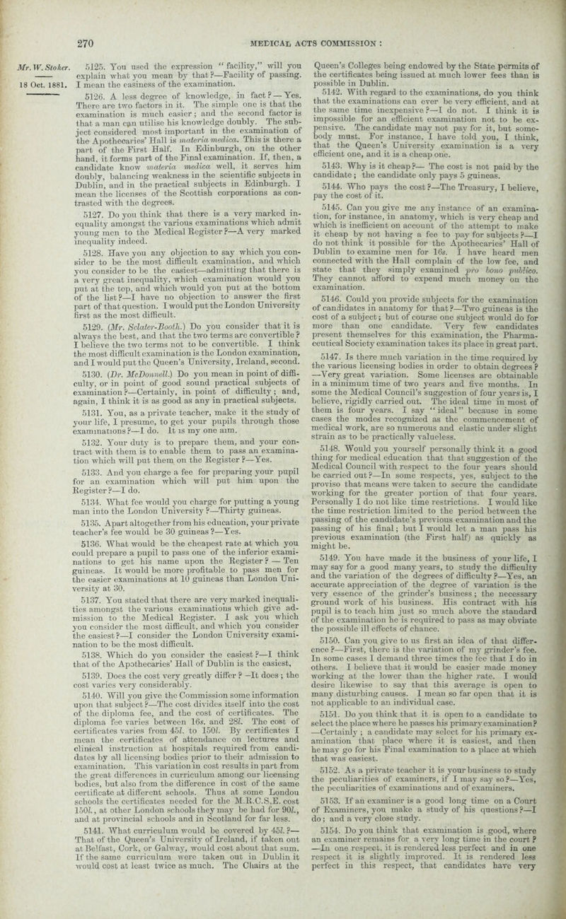 Mr. W. Stoker. 18 Oct. 1881. 5125. You used the expression “ facility,” will you explain what you mean by that ?—Facility of passing. I mean the easiness of the examination. 5126. A less degree of knowledge, in fact? — Yes. There are two factors in it. The simple one is that the examination is much easier ; and the second factor is that a man cp,n utilise his knowledge doubly. The sub- ject considered most important in the examination of the Apothecaries’ Hall is materia medlca. This is there a part of the First Half. In Edinburgh, on the other hand, it forms part of the Final examination. If, then, a candidate know materia medica well, it serves him doubly, balancing weakness in the scientific subjects in Dublin, and in the practical subjects in Edinburgh. I mean the licenses of the Scottish corporations as con- trasted with the degrees. 5127. Do you think that there is a very marked in- equality amongst the various examinations which admit young men to the Medical Register ?—A very marked inequality indeed. 5128. Have you any objection to say which you con- sider to be the most difficult examination, and which you consider to be the easiest—admitting that there is a very great inequality, which examination would you put at the top, and which would you put at the bottom of the list?—I have no objection to answer the first part of that question. I would put the London University first as the most difficult. 5129. (Mr. Sclater-Booth.) Do you consider that it is always the best, and that the two terms arc convertible ? I believe the two terms not to be convertible. I think the most difficult examination is the London examination, and I would put the Queen’s University, Ireland, second. 5130. (Dr. McDonnell.) Do you mean in point of diffi- culty, or in point of good sound practical subjects of examination ?—Certainly, in point of difficulty ; and, again, I think it is as good as any in practical subjects. 5131. You, as a private teacher, make it the study of your life, I presume, to get your pupils through those examinations?—1 do. It is my one aim. 5132. Your duty is to prepare them, and your con- tract with them is to enable them to pass an examina- tion which will put them on the Register ?—Yes. 5133. And you charge a fee for preparing your pupil for an examination which will put him upon the Register?—I do. 5134. What fee would you charge for putting a young man into the London University ?—Thirty guineas. 5135. Apart altogether from his education, your private teacher’s fee would be 30 guineas ?—Yes. 5136. What would be the cheapest rate at which you could prepare a pupil to pass one of the inferior exami- nations to get his name upon the Register ? — Ten guineas. It would be more profitable to pass men for the easier examinations at 10 guineas than London Uni- versity at 30. 5137. You stated that there are very marked inequali- ties amongst the various examinations which give ad- mission to the Medical Register. I ask you which you consider the most difficult, and which you consider the easiest?—I consider the London University exami- nation to be the most difficult. 5138. Which do you consider the easiest ?—I think that of the Apothecaries’ Hall of Dublin is the easiest, 5139. Does the cost very greatly differ ? —It does ; the cost varies very considerably. 5140. Will you give the Commission some information upon that subject?—The cost divides itself into the cost of the diploma fee, and the cost of certificates. The diploma fee varies between 16s. and 28Z. The cost of certificates varies from 451. to 150Z. By certificates I mean the certificates of attendance on lectures and clinical instruction at hospitals required from candi- dates by all licensing bodies prior to their admission to examination. This variation in cost results in part from the great differences in curriculum among our licensing bodies, but also from the difference in cost of the same certificate at different schools. Thus at some Londou schools the certificates needed for the M.ll.C.S.E. cost 150Z., at other London schools they may be had for 90Z., and at provincial schools and in Scotland for far less. 5141. What curriculum would be covered by 45Z. ?— That of the Queen’s University of Ireland, if taken out at Belfast, Cork, or Galway, would cost about that sum. If the same curriculum were taken out in Dublin it would cost at least twice as much. The Chairs at the Queen’s Colleges being endowed by the State permits of the certificates being issued at much lower fees than is possible in Dublin. 5142. With regard to the examinations, do you think that the examinations can ever be very efficient, and at the same time inexpensive ?—I do not. I think it is impossible for an efficient examination not to be ex- pensive. The candidate may not pay for it, but some- body must. For instance. I have told you, I think, that the Queen’s University examination is a very efficient one, and it is a cheap one. 5143. Why is it cheap ?— The cost is not paid by the candidate; the candidate only pays 5 guineas. 5144. Who pays the cost ?—The Treasury, I believe, pay the cost of it. 5145. Can you give me any instance of an examina- tion, for instance, in anatomy, which is very cheap and which is inefficient on account of the attempt to make it cheap by not having a fee to pay for subjects ?—I do not think it possible for the Apothecaries’ Hall of Dublin to examine men for 16s. I have heard men connected with the Hall complain of the low fee, and state that they simply examined pro lono pullico. They cannot afford to expend much money on the examination. 5146. Could you provide subjects for the examination of candidates in anatomy for that?—Two guineas is the cost of a subject; but of course one subject would do for more than one candidate. Yery few candidates present themselves for this examination, the Pharma- ceutical Society examination takes its place in great part. 5147. Is there much variation in the time required by the various licensing bodies in order to obtain degrees'? —Very great variation. Some licenses are obtainable in a minimum time of two years and five months. In some the Medical Council’s suggestion of four years is, I believe, rigidly carried out. The ideal time in most of them is four years. I say “ideal” because in some cases the modes recognized as the commencement of medical work, are so numerous and elastic under slight strain as to be practically valueless. 5148. Would you yourself personally think it a good thing for medical education that that suggestion of the Medical Council •with respect to the four years should be carried out ?—In some respects, yes, subject to the proviso that means were taken to secure the candidate working for the greater portion of that four years. Personally I do not like time restrictions. I would like the time restriction limited to the period between the passing of the candidate’s previous examination and the passing of his final; but I would let a man pass his previous examination (the First half) as quickly as might be. 5149. You have made it the business of your life, I may say for a good many years, to study the difficulty and the variation of the degrees of difficulty ?—Yes, an accurate appreciation of the degree of variation is the very essence of the grinder’s business; the necessary ground work of his business. His contract •with his pupil is to teach him just so much above the standard of the examination he is required to pass as may obviate the possible ill effects of chance. 5150. Can you give to us first an idea of that differ- ence ?—First, there is the variation of my grinder’s fee. In some cases I demand three times the fee that I do in others. I believe that it would be easier made money working at the lower than the higher rate. I would desire likewise to say that this average is open to many disturbing causes. I mean so far open that it is not applicable to an individual case. 5151. Do you think that it is open to a candidate to select the place where he passes his primary examination ? —Certainly ; a candidate may select for his primary ex- amination that place where it is easiest, and then he may go for his Final examination to a place at which that was easiest. 5152. As a private teacher it is your business to study the peculiarities of examiners, if I may say so?—Yes, the peculiarities of examinations and of examiners. 5153. If an examiner is a good long time on a Court of Examiners, you make a study of his questions?—I do; and a very close study. 5154. Do you think that examination is good, where an examiner remains for a very long time in the court ? —In one respect, it is rendered less perfect and in one respect it is slightly improved. It is rendered less perfect in this respect, that candidates have very