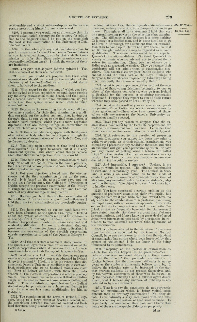relationship and a strict relationship in so far as the person presenting himself to me is concerned. 5208. I presume you would not at all assume that the general examination throughout the country for admis- sion to the Register should be put on the same high standard as the examination of the University of Lon- don p—I do not. 5209. So that when you say that candidates come to you for preparation for one of the “ easier ” examinations as you have called them, do you by that wish the Com- mission to infer that those easier examinations are necessarily inefficient ones P—I think the easiest of them are inefficient. 5210. You give that as your definite opinion ?—Yes, that the easiest of them are inefficient. 5211. Still you would not propose that these easy examinations should be raised to the standard of the University of London?—Not at all. I would desire them to be raised to the medium. 5212. With regard to the system, of which you have evidently had so much experience, of candidates passing say the early examination at one board, and then going to a second board for the final examination, do you think that that system is one which leads to much abuse ?—I do. 5213. Because as the examining boards do not all have the same standard for their first examination a candi- date can pick out the easiest one, and then, having got through that, he can go on to the final examination of another board, perhaps, which gives a more reputable diploma?—You are taking things as convertible in truth which are only nominally convertible. 5214. So that a candidate may appear with the diploma of a particular body when he lias not gone through the whole series of examinations of that body?—Yes, and he frequently does so. 5215. You look upon a system of that kind as not a good system ?—It is open to abuses, but it is a very convenient system; and where equal things replace each other there is no objection to it in the world. 5216. That is to say, if the first examination of each body, or of all the bodies, was on the same platform, then there would be no objection to it ?—Not the slightest, rather great advantage. 5217. But your objection is based upon the circum- stance that the first examination is not on the same level ?—It is based on the abuse I may say, and not on the use; for instance, the College of Physicians of Dublin accepts the previous examination of the College of Surgeons as a substitute for its own, and I am not aware of any disadvantage arising from it. 5218. Because you hold that the first examination of the College of Surgeons is a good one?—Because I hold that the two examinations are practically equiva- lent. 5219. You have referred to various candidates who have been educated at the Queen’s Colleges in Ireland under the system of education required for graduation in the Queen’s University in Ireland, who go to the Scottish Corporation, in order to obtain a surgical and medical qualification. Are we to understand that one great reason of those gentlemen going to Scotland is because the curriculum of the Scottish corporations closely approximates to that of the Queen’s Colleges ?— Yes. 5220. And that therefore a course of study pursued in the Queen’s Colleges fits a man for examination at the Scottish corporations when it does not fit him for exa- mination before the Irish College of Surgeons ?—Yes. 5221. And do you look upon this then as one great reason why a number of young men educated in Ireland do go to Scotland ?—I hold it to be the reason that dis- appointed Queen’s University candidates go to Scotland. Irish candidates who go to Scotland mainly are made up—First of Belfast students ; with them the quali- fication of the Scottish corporations is often a primary choice. The communications between Belfast and Edin- burgh are at least as close as those between Belfast and Dublin. Thus the Edinburgh qualification for a Belfast student may be put almost as a home qualification for him. It is as much a home qualification for him as Dublin is. 5222. The population of the north of Ireland, I sup- pose, being to a large extent of Scottish descent, and the association between the north of Ireland and Scot- land therefore being considerable ?—I presume that to Q 6676. be true, but then I say that as regards material commu- nication, railway transition, it is cheaper for men to go is a grand moving power in the selection of an examina- tion. The difficulty of the distance is a mere nothing. It is easy for a Belfast man, and it costs him less to go and live in Edinburgh for a sufficient time for examina- tion than to come up to Dublin and live there; so that an Edinburgh qualification may be regarded as a home qualification. The second class would be the rejected Queen’s University candidates. The third, Queen’s Uni- versity aspirants who are advised not to present them- selves for examination. These two last classes go to Edinburgh as a secondary choice. They go because their certificates will not admit them to examination else- where. The fourth class are poor Dublin students who cannot afford the extra cost of the Royal College of Surgeons, the certificates required by Edinburgh being much less costly than those required by Dublin 5223. What is your experience of the result of the exa- mination of those young Irishmen belonging to one or other of the classes you refer to, who go from Ireland to Scotland for the purpose of obtaining corporation diplomas ? I suppose they report to you on their return whether they have passed or not ?—They do. 5224. What is the result of your experience as regards the passing of the Scottish corporation examinations by those gentlemen?—Those who have presented them- selves with any reason to the Queen’s University ex- amination usually succeed. 5225. Have you any reason to suppose that the ex- aminations conducted by the Scottish corporations are inefficient examinations ?—I have not. I consider that their practical, or final examination, is remarkably good. 5226. With reference to this question of preparing students, I suppose you cannot lay down any rules to guide your pupils as to their clinical examination; you cannot say I presume to any candidate that such and such an examiner will give you a particular question ; or have you any means of getting what I believe are called “ tips ” on the question of clinical examinations ?—Very rarely. For Scotch clinical examinations as now con- ducted a “tip” would be useless. 5227. And impossible, I suppose ? — Useless, is my point, it would be useless. The clinical examination in Scotland is remarkably good. The clinical in Scot- land is usually an examination as to the mode of conducting the examination of a patient rather than of attaching any essential value to the candidate’s judg- ment on the case. The object is to see if he knows how to handle a case. 5228. You have expressed a certain opinion on the question of professors examining their own pupils, but I suppose from what you have said you would have no objection to the combination of a professor examining his pupil along with an examiner appointed from with- out so that the two may act as a check on each other ?— I look at that as frequently beneficial for the reason I have stated, namely, that there is a great deal of chance in examinations, and I have known a great deal of good come from information possessed by a professor in re- ference to men obtained otherwise than by means of the examination. 5229. You have referred to the visitation of examina- tions by visitors appointed by the General Medical Council, have you any reason to think that the standard of examination has on the whole been improved by. that system of visitation ?—I do not know of its being influenced by it permanently. 5230. Excepting at the particular examination at which the visitors happen to be present?—Yes. I believe there is an increased difficulty in the examina- tion at the time of that particular examination. I further believe that that increased difficulty is not so great as the students universally believe it to be. I believe the rejection rate to be increased by the fact that average students do not present themselves, and by the nervous excitement of those who do, as well as by the increased difficulty ; and I further again desire to add, that I believe any increase of difficulty is not believed in by the examiners. 5231. That is to say the examiners do not purposely make an examination which is being visited more difficult than an ordinary examination ?—No, they do not. It is naturally a very sore point with the exa- miners when any suggestion of that kind is made. It is perfectly unconscious on their part, and I know that many of them are incapable of doing so purposely. M m Mr. W.Stoker.