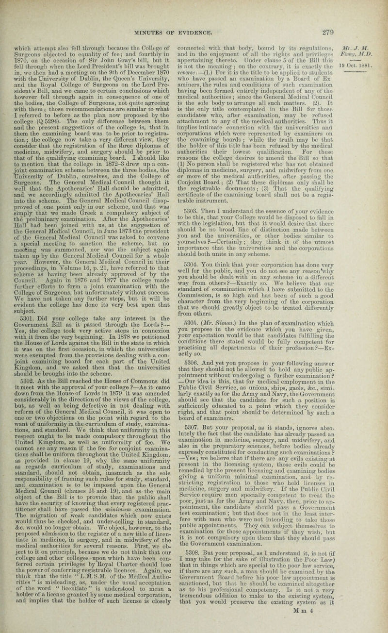 which attempt also fell through because the College of Surgeons objected to equality of fee; and fourthly in 1870, on the occasion of Sir John Gray’s bill, but it fell through when the Lord President’s bill was brought in, we then had a meeting on the 9th of December 1870 with the University of Dublin, the Queen’s University, and the Royal College of Surgeons on the Lord Pre- sident’s Bill, and we came to certain conclusions which however fell through again in consequence of one of the bodies, the College of Surgeons, not quite agreeing with them; those recommendations are similar to what I referred to before as the plan now proposed by the college (Q 5294). The only difference between them and the present suggestions of the college is, that in them the examining board was to be prior to registra- tion ; the college now take a very different view, they consider that the registration of the three diplomas of medicine, midwifery, and surgery should be prior to that of the qualifiying examining board. I should like to mention that the college in 1872-3 drew up a con- joint examination scheme between the three bodies, the University of Dublin, ourselves, and the College of Surgeons. The General Medical Council thought it well that the Apothecaries’ Hall should be admitted, and we accordingly admitted the Apothecaries’ Hall into the scheme. The General Medical Council disap- proved of one point only in our scheme, and that was simply that we made Greek a compulsory subject of the preliminary examination. After the Apothecaries’ Hall had been joined with us, at the suggestion of the General Medical Council, in June 1873 the president of the General Medical Council was asked to convene a special meeting to sanction the scheme, but no meeting was summoned, nor was the subject again taken up by the General Medical Council for a whole year. However, the General Medical Council in their proceedings, in Volume 16, p. 21, have referred to that scheme as having been already approved of by the Council. Again in 1876 and 1877 the college made further efforts to form a joint examination with the College of Surgeons, but unfortunately without success. We have not taken any further steps, but it will be evident the college has done its very best upon that subject. 5301. Did your college take any interest in the Government Bill as it passed through the Lords ?•— Yes, the college took very active steps in connexion with it from the very beginning. In 1878 we petitioned the House of Lords against the Bill in the state in which it was on the first occasion, in which the universities were exempted from the provisions dealing with a con- joint examining board for each part of the United Kingdom, and we asked then that the universities should be brought into the scheme. 5302. As the Bill reached the House of Commons did it meet with the approval of your college ?—As it came down from the House of Lords in 1879 it was amended considerably in the direction of the views of the college, but, as well as being defective in not dealing with reform of the General Medical Council, it was open to one or two objections on the point with regard to the want of uniformity in the curriculum of study, examina- tions, and standard. We think that uniformity in this respect ought to be made compulsory throughout the United Kingdom, as well as uniformity of fee. We cannot see any reason if the fee for conjoint examina- tions shall be uniform throughout the United Kingdom, as provided iu clause 19, why the same uniformity as regards curriculum of study, examinations and standard, should not obtain, inasmuch as the sole responsibility of framing such rules for study, standard, and examination is to be imposed upon the General Medical Council (clauses 15 and 19), and as the main object of the Bill is to provide that the public shall have the security of knowing that every registered prac- titioner shall have passed the minimum examination. The migration of weak candidates which now exists would thus be checked, and under-selling in standard, &c. would no longer obtain. We object, however, to the proposed admission to the register of a new title of licen- tiate in medicine, in surgery, and in midwifery of the medical authorities for several reasons. First, we ob- ject to it on principle, because we do not think that our college and other colleges upon which have been con- ferred certain privileges by Royal Charter should lose the power of conferring registrable licenses. Again, we think that the title “ L.M.S.M. of the Medical Autho- rities ” is misleading, as, under the usual acceptation of the word “ licentiate” is understood to mean a holder of a license granted by some medical corporation, and implies that the holder of such license is closely connected with that body, bound by its regulations, and in the enjoyment of all the rights and privileges appertaining thereto. Under clause 5 of the Bill this is not the meaning ; on the contrary, it is exactly the reverse:—(1.) For it is the title to be applied to students who have passed an examination by a Board of Ex aminers, the rules and conditions of such examination having been formed entirely independent of any of the medical authorities ; since the General Medical Council is the sole body to arrange all such matters. (2). It is the only title contemplated in the Bill for those candidates who, after examination, may be refused attachment to any of the medical authorities. Thus it implies intimate connexion with the universities and corporations which were represented by examiners on the examining boards ; while the truth may be that the holder of this title has been refused by the medical authorities their lowest qualification. For these reasons the college desires to amend the Bill so that (1) Ho person shall be registered who has not obtained diplomas in medicine, surgery, and midwifery from one or more of the medical authorities, after passing the Conjoint Board ; (2) That these diplomas only shall be the registrable documents; (3) That the qualifying certificate of the examining board shall not bo a regis- trable instrument. 5303. Then I understand the essence of your evidence to be this, that your College would be disposed to fall in with the legislation, but that it would desire that there should be no broad line of distinction made between you and the universities, or other bodies similar to yourselves ?—Certainly; they think it of the utmost importance that the universities and the corporations should both unite in any scheme. 5304. You think that your corporation has done very well for the public, and you do not see any reason Vhy you should be dealt with in any scheme in a different way from others?—Exactly so. We believe that our standard of examination which I have submitted to the Commission, is so high and has been of such a good character from the very beginning of the corporation that we should greatly object to be treated differently from others. 5305. (Mr. Simon.) In the plan of examination which you propose in the evidence which you have given, your expectation would be that candidates fulfilling the conditions there stated would be fully competent for practising all departments of their profession?—Ex- actly so. 5306. And yet you propose in your following answer that they should not be allowed to hold any public ap- pointment without undergoing a further examination ? —Our idea is this, that for medical employment in the Public Civil Service, as unions, ships, gaols, &c., simi- larly exactly as for the Army and Navy, the Government should see that the candidate for such a position is sufficiently educated to a point which they consider right, and that point should be determined by such a board of examiners. 5307. But your proposal, as it stands, ignores abso- lutely the fact that the candidate has already passed an examination in medicine, surgery, and midwifery, and also in the preparatory sciences, before bodies already expressly constituted for conducting such examinations ? —Yes ; we believe that if there are any evils existing at present in the licensing system, those evils could be remedied by the present licensing and examining bodies giving a uniform minimal examination, and by re- stricting registration to those who held licenses in medicine, surgery and midwifery. If the Public Civil Service require men specially competent to treat the poor, just as for the Army and Navy, then, prior to ap- pointment, the candidate should pass a Government test examination ; but that does not in the least inter- fere with men who were not intending to take those public appointments. They can subject themselves to examination for those appointments if they wish, but it is not compulsory upon them that they should pass the Government examination. 5308. But your proposal, as I understand it, is not (if I may take for the sake of illustration the Poor Law) that in things which are special to the poor law service, if there are any such, a man should be examined by the Government Board before his poor law appointment is sanctioned, but that he should be examined altogether as to his professional competency. Is it not a very tremendous addition to make to the existing system, that you would preserve the existing system as it M m 4 Mr. J. M. Finny, M.D