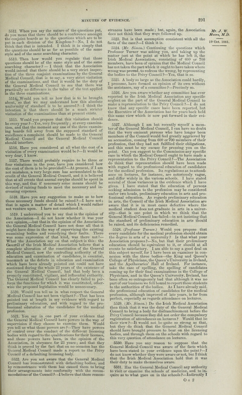 5512. When you say the nature of the questions put, do you mean that there should be a conference amongst the conjoint boards as to the questions which are to be put in each division of the Kingdom ?—No, I do not think that that is intended. I think it is simply that the questions should be as far as possible of the same style and of the same searching character. 5513. Then how would you regulate that those questions should be of the same style and of the same searching character ? — X think that the Association would intend that there should be a very strict inspec- tion of the three conjoint examinations by the General Medical Council, that is to say., a very strict visitation of the examinations, and that it would be the duty of the General Medical Council to see that there was practically no difference in the value of the test applied in the three examinations. 5514,. Would you tell us how that is to be brought about, so that we may understand how this absolute uniformity of standard is to be assured ?—I think the intention is that there should be a much stricter visitation of the examinations than at present exists. 5515. Would you propose that this visitation should be every year ?—Yes, very frequently; at every examina- tion, and that the moment any one of the three examin- ing boards fell away from the supposed standard of excellence a complaint should be made to the General Medical Council and the General Medical Council should interfere. 5516. Have you considered at all what the cost of a visitation of every examination would be ?—It would be very dear, I know. 5517. There would probably require to be three or four visitations in the year, have you considered how the cost of them is to be provided?—At present, if I am not mistaken, a very large sum has accumulated to the credit of the General Medical Council, and it is believed that at all events that annual surplus should be spent in this way, and that if necessary some means should be devised of raising funds to meet the necessary and in- creasing expenses. 5518. Have you any suggestion to make as to how those irecessary funds should be raised ?—I have not; that is again a matter of detail which I would rather not venture upon. I have not considered it. 5519. I understood you to say that in the opinion of the Association—I do not know whether it was your own opinion,—but that in the opinion of the Association the General Medical Council have not done all that it might have done in the way of supervising the existing examining bodies and remedying their faults. There was some expression of that kind, was there not?— What the Association say on that subject is this: the Gouilc.il of the Irish Medical Association believe that a complete alteration of the constitution of the General Medical Council, now the controlling authority of the education and examination of candidates, is essential, inasmuch as the defects in education and examination which have been already pointed out could not have continued during the whole 23 years of the existence of the General Medical Council, had that body been a properly constituted, vigilant, and influential authority. The General Medical Council has clearly failed to per- form the functions for which it was constituted, other- wise the proposed legislation would be unnecessary. 5520. Would you tell us in what respect the General Medical Council has not been vigilant ?—That has been pointed out at length in my evidence with regard to preliminary education, and with regard to the pro- fessional education of the candidates for the medical profession. 5521. You say in one part of your evidence that the General Medical Council have powers in the way of supervision if they choose to exercise them. Would you tell us what those powers are ?—They have powers of control over the conduct of the different licensing bodies with regard to the qualifications for their licenses, and those powers have been, in the opinion of the Association, in abeyance for 23 years ; and that they think is proved by the fact that on no occasion has the General Medical Council made a report to the Privy Council of a defaulting licensing body. 5522. Are you not aware that the General Medical Council has remonstrated with defaulting bodies, and by remonstrance with them has caused them to bring their arrangements into conformity with the recom- mendations of the Council ?—I believe that those remon- strances have been made; but, again, the Association does not think that they wefe followed up. 5523. But is that assumption consistent with all the facts of the case ?—I think it is. 5524. (Mr. Simon.) Continuing the questions which Professor Turner was asking you, and taking up the matter just at the point at which he has left it, the Irish Medical Association, consisting of 600 or 700 members, have been of opinion that the Medical Council has not taken the part which it ought to have taken where wrong was proved, to redress the wrong, by representing the bodies to the Privy Council ?—Yes, that is so. 5525. A body so large as the Association could hardly, I presume, have formed an opinion of its own without the assistance, say of a committee ?—Precisely so. 5526. Are you aware whether any committee has ever reported to the Irish Medical Association any specific neglect on the part of the General Medical Council to make a representation to the Privy Council ?—I do not know that any specific cases have been reported, but the Executive of the Association has for years back held this same view which is now put forward in their evi- dence. 5527. Although I am but recently myself a mem- ber of the General Medical Council, I can have no doubt that the very eminent persons who have longer been members of the Council would feel greatly aggrieved by an accusation, coming from 600 or700 members of their profession, that they had not fulfilled their obligations, and this must be my excuse for pressing you on the point. Can you suggest to the Commission any specific case in which the Medical Council ought to have made a representation to the Privy Council ?—The Association do think that representation should have been made with regard to the professional education of candidates for the medical profession. Its regulations as to attend- ance on lectures, for instance, are notoriously vague, and differ widely in the various schools. I have stated several of those variances in the evidence which I have given. I have stated that the education of persons seeking admission to the profession may be considered under two heads, preliminary education in arts and pro- fessional education. As regards preliminary education in arts, the Council of the Irish Medical Association are aware that it is in most cases defective where the medical student does not graduate in arts in a univer- sity—that is one point in which we think that the General Medical Council has failed—in not insisting that the standard of preliminary education in arts thould be raised, and its deficiencies remedied. 5528. (Professor Turner.) Would you propose that every candidate for the medical profession should obtain the degree in arts of a university ? Is that what your Association proposes ?—No, but that their preliminary education should be equivalent to it, or should at all events be satisfactory. I am able to say a good deal on this subject myself, for I have been an examiner in con- nexion with the three bodies—the King and Queen’s College of Physicians, the Queen’s University in Ireland, and the Apothecaries’ Hall of Ireland. For instance, take the case of spelling, the spelling of candidates coming up for their final examinations in the College of Physicians, and in the Queen’s University, Ireland, has been often so outrageously bad that although it was no part of our business we felt bound to report those students to the authorities of the bodies. As I have already said, the professional education of candidates for the medical profession, although improved of late years, is far from perfect, especialty as regards attendance on lectures. 5529. (Mr. Simon.) Do the Irish Medical Association then think that it was the duty of the General Medical Council to bring a body for disfranchisement before the Privy Council because they did not order the compulsory registration of attendances on lectures ? Would that be their view ?—It would not be quite so strong as that, but they do think that the General Medical Council should have brought pressure to bear on the licensing bodies, and through them on the schools with regard to this very question of attendance on lectures. 5530. Have you any reason to suppose that the General Medical Council was aware of the facts which have been stated in your evidence upon the point ?—I do not know whether they were aware or not, but I think that the Irish Medical Association hold that it was their duty to make themselves aware. 5531. Has the General Medical Council any authority to visit or examine the schools of medicine, and to in- quire as to what goes on in the schools ?—Indirectly I O o 2 Mr. J. W. Moore, M.D.