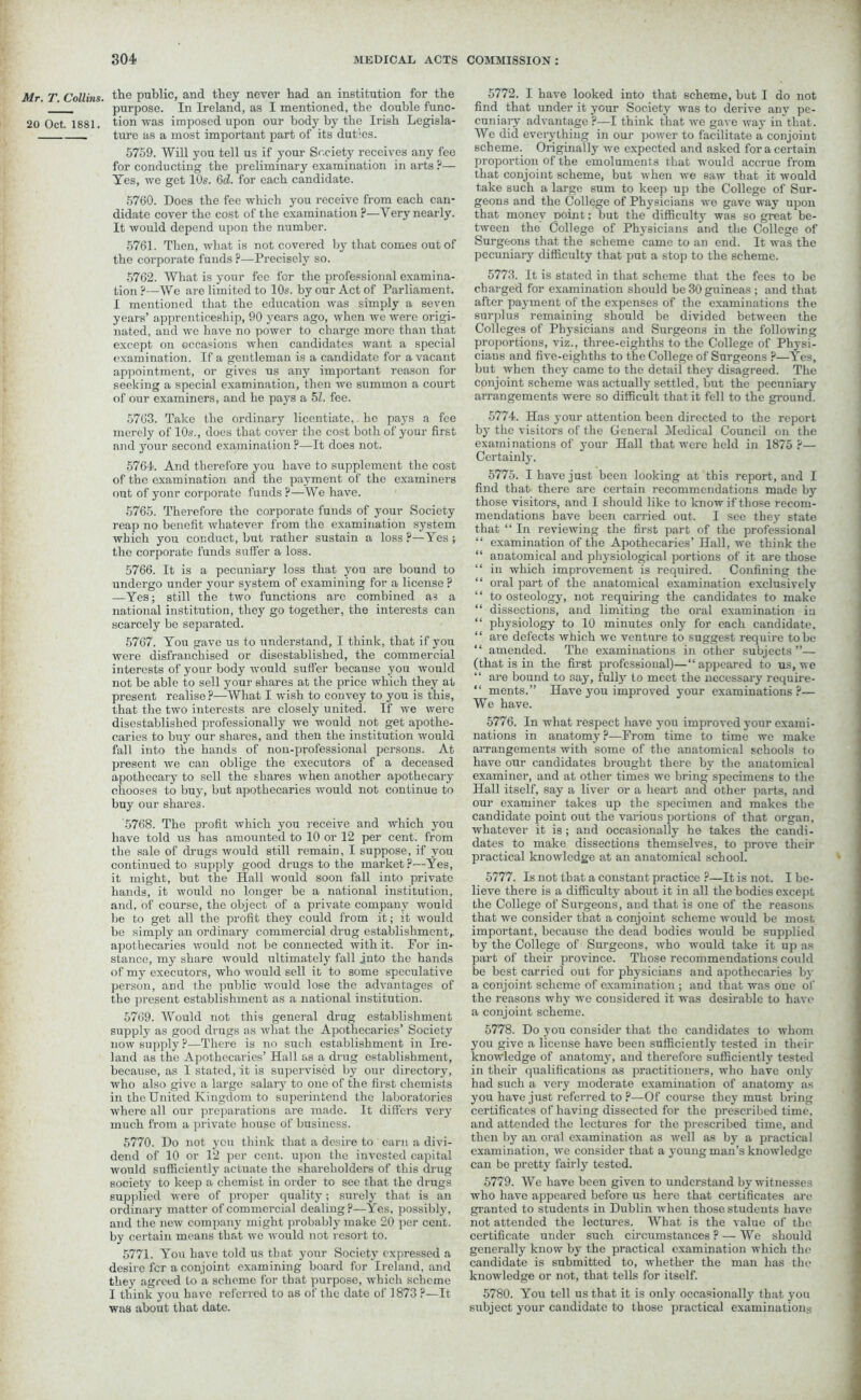 Mr. T. Collins, the public, and they never had an institution for the purpose. In Ireland, as I mentioned, the double func- 20 Oct. 1881. tion was imposed upon our body by the Irish Legisla- ture as a most important part of its duties. 5759. Will you tell us if your Society receives any fee for conducting the preliminary examination in arts ?— Yes, we get 10s. 6d. for each candidate. 5760. Does the fee which you receive from each can- didate cover the cost of the examination p—Very nearly. It would depend upon the number. 5761. Then, what is not covered by that comes out of the corporate funds ?—Precisely so. 5762. What is your fee for the professional examina- tion ?—We are limited to 10s. by our Act of Parliament. I mentioned that the education was simply a seven years’ apprenticeship, 90 years ago, when we were origi- nated, and we have no power to charge more than that except on occasions when candidates want a special examination. If a gentleman is a candidate for a vacant appointment, or gives us any important reason for seeking a special examination, then we summon a court of our examiners, and he pays a 51. fee. 5763. Take the ordinary licentiate, he pays a fee merely of 10s., does that cover the cost both of your first and your second examination ?—It does not. 5764. And therefore you have to supplement the cost of the examination and the payment of the examiners out of yonr corporate funds ?—We have. 5765. Therefore the corporate funds of your Society reap no benefit whatever from the examination system which you conduct, but rather sustain a loss ?—Yes ; the corporate funds suffer a loss. 5766. It is a pecuniary loss that you are bound to undergo under your system of examining for a license ? —Yes; still the two functions are combined a3 a national institution, they go together, the interests can scarcely be separated. 5767. You gave us to understand, I think, that if you were disfranchised or disestablished, the commercial interests of your body would suffer because you would not be able to sell your shares at the price which they at present realise ?—What I wish to convey to you is this, that the two interests are closely united. If we were disestablished professionally we would not get apothe- caries to buy our shares, and then the institution would fall into the hands of non-professional persons. At present we can oblige the executors of a deceased apothecary to sell the shares when another apothecary chooses to buy, but apothecaries would not continue to buy our shares. 5768. The profit which you receive and which you have told us has amounted to 10 or 12 per cent, from the sale of drugs would still remain, I suppose, if you continued to supply good drugs to the market ?—Yes, it might, but the Hall would soon fall into private hands, it would no longer be a national institution, and, of course, the object of a private company would be to get all the profit they could from it; it would be simply an ordinary commercial drug establishment,, apothecaries would not be connected with it. For in- stance, my share would ultimately fall into the hands of my executors, who would sell it to some speculative person, and the public would lose the advantages of the present establishment as a national institution. 5769. Would not this general drug establishment supply as good drugs as what the Apothecaries’ Society now supply ?—There is no such establishment in Ire- land as the Apothecaries’ Hall as a drug establishment, because, as I stated, it is supervised by our directory, who also give a large salary to one of the first chemists in the United Kingdom to superintend the laboratories where all our preparations are made. It differs very much from a private house of business. 5770. Do not yen think that a desire to earn a divi- dend of 10 or 12 per cent, upon the invested capital would sufficiently actuate the shareholders of this drug society to keep a chemist in order to see that the drugs supplied were of proper quality; surely that is an ordinary matter of commercial dealing?—Yes, possibly, and the new company might probably make 20 per cent, by certain means that we would not resort to. 5771. You have told us that your Society expressed a desire fer a conjoint examining board for Ireland, and they agreed to a scheme for that purpose, which scheme I think you have referred to as of the date of 1873 ?—It was about that date. 5772. I have looked into that scheme, but I do not find that under it your Society was to derive any pe- cuniary advantage ?—I think that we gave way in that. We did eveiythiug in our power to facilitate a conjoint scheme. Originally we expected and asked for a certain proportion of the emoluments that would accrue from that conjoint scheme, but when we saw that it would take such a large sum to keep up the College of Sur- geons and the College of Physicians we gave way upon that money point: but the difficulty was so great be- tween the College of Physicians and the College of Surgeons that the scheme came to an end. It was the pecuniary difficulty that put a stop to the scheme. 5773. It is stated in that scheme that the fees to be charged for examination should be 30 guineas ; and that after payment of the expenses of the examinations the surplus remaining should be divided between the Colleges of Physicians and Surgeons in the following proportions, viz., three-eighths to the College of Physi- cians and five-eighths to the College of Surgeons ?—Yes, but when they came to the detail they disagreed. The conjoint scheme was actually settled, but the pecuniary arrangements were so difficult that it fell to the ground. 5774. Has your attention been directed to the report by the visitors of the General Medical Council on the exami nations of your Hall that were held in 1875 ?— Certainly. 5775. I have just been looking at this report, and I find that there are certain recommendations made by those visitors, and I should like to know if those recom- mendations have been carried out. I sec they state that “ In reviewing the first part of the professional “ examination of the Apothecaries’ Hall, we think the “ anatomical and physiological portions of it are those “ in which improvement is required. Confining the “ oral part of the anatomical examination exclusively “ to osteology, not requiring the candidates to make “ dissections, and limiting the oral examination iu “ physiology to 10 minutes only for each candidate, “ are defects which we venture to suggest require to be “ amended. The examinations in other subjects”— (that is in the first professional)—“appeared to us, we “ are bound to say, fully to meet the necessary require- “ ments.” Have you improved your examinations?— We have. 5776. In what respect have you improved your exami- nations in anatomy?—From time to time we make arrangements with some of the anatomical schools to have our candidates brought there by the anatomical examiner, and at other times we bring specimens to the Hall itself, say a liver or a heart and other parts, and our examiner takes up the specimen and makes the candidate point out the various portions of that organ, whatever it is ; and occasionally he takes the candi- dates to make dissections themselves, to prove their practical knowledge at an anatomical school. 5777. Is not that a constant practice ?—It is not. I be- lieve there is a difficulty about it in all the bodies except the College of Surgeons, aud that is one of the reasons that we consider that a conjoint scheme would be most important, because the dead bodies would be supplied by the College of Surgeons, who would take it up as part of their province. Those recommendations could be best carried out for physicians and apothecaries by a conjoint scheme of examination ; and that was one of the reasons why we considered it was desirable to have a conjoint scheme. 5778. Do you consider that the candidates to whom you give a license have been sufficiently tested in their knowledge of anatomy, and therefore sufficiently tested in their qualifications as practitioners, who have only had such a very moderate examination of anatomy as you have just referred to ?—Of course they must bring certificates of having dissected for the prescribed time, and attended the lectures for the prescribed time, and then by an oral examination as well as by a practical examination, we consider that a young man’s knowledge can be pretty fairly tested. 5779. We have been given to understand by witnesses who have appeared before us here that certificates are granted to students in Dublin when those students have not attended the lectures. What is the value of the certificate under such circumstances ? — We should generally know by the practical examination which the candidate is submitted to, whether the man has the knowledge or not, that tells for itself. 5780. You tell us that it is only occasionally that you subject your candidate to those practical examinations