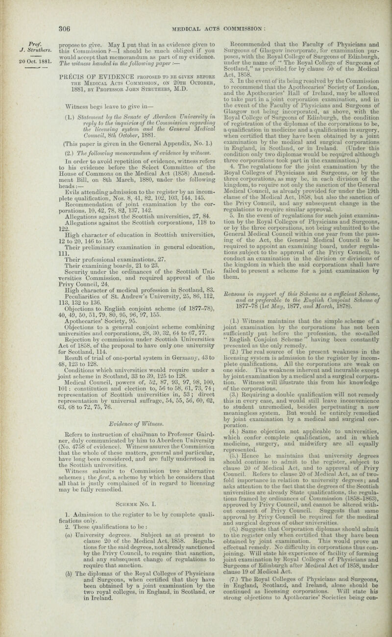 Prof. propose to give. May I put that in as evidence given to Struthers. this Commission ?—I should be much obliged if you ; would accept that memorandum as part of my evidence. 20 Oct. 1881. rjtjle wiiness handed in the following paper ■■— PRECIS OP EVIDENCE proposed to ise given before the Medical Acts Commission, on 20th October, 1881, by Professor John Struthers, M.D. Witness begs leave to give in— (1.) Statement by the Senate of Aberdeen University in reply to the inquiries of the Commission regarding the licensing system a/nd the General Medical Council, 8th October, 1881. (This paper is given in the General Appendix, No. 1.) (2.) The following memorandum of evidence by witness. In order to avoid repetition of evidence, witness refers to his evidence before the Select Committee of the House of Commons on the Medical Act (1858) Amend- ment Bill, on 8th March, 1880, under the following heads:— Evils attending admission to the register by an incom- plete c|ualification, Nos. 8, 41, 82, 102, 103, 144, 145. Recommendation of joint examination by the cor- porations. 10, 42, 78, 82, 137, 142. Allegations against thd Scottish universities, 27, 84. Allegations against the Scottish corporations, 118 to 122. High character of education in Scottish universities, 12 to 20, 146 to 150. Their preliminary examination in general education, 111. Their professional examinations, 27. Their examining boards, 21 to 23. Security under the ordinances of the Scottish Uni- versities Commission, and required approval of the Privy Council, 24. High character of medical profession in Scotland, 83. Peculiarities of St. Andrew’s University, 25, 86, 112, 113, 132 to 136. Objections to English conjoint scheme (of 1877-78), 40, 49, 50, 51, 79, 80, 95, 96, 97, 155. Apothecaries’ Society, 95. Objections to a general conjoint scheme combining universities and corporations, 28, 30, 32, 64 to 67, 77. Rejection by commission under Scottish Universities Act of 1858, of the proposal to have only one university for Scotland, 114. Result of trial of one-portal system in Germany, 43 to 48, 123 to 128. Conditions which universities would require under a joint scheme in Scotland, 33 to 39, 125 to 128. Medical Council, powers of, 52, 87, 93, 97, 98, 100, 101: constitution and election to, 56 to 58, 61, 73, 74 ; representation of Scottish universities in, 53 ; direct representation by universal suffrage, 54, 55, 56, 60, 62, 63, 68 to 72, 75, 76. Evidence of Witness. Refers to instruction of chairman to Professor Gaird- ner, duly communicated by him to Aberdeen University (No. 4758 of evidence). Witness assures the Commission that the whole of these matters, general and particular, have long been considered, and arc fully understood in the Scottish universities. Witness submits to Commission two alternative schemes ; the first, a scheme by which he considers that all that is justly complained of in regard to licensing may be fully remedied. Scheme No. I. 1. Admission to the register to be by complete quali- fications only. 2. These qualifications to be : (а) University degrees. Subject as at present to clause 20 of the Medical Act, 1858. Regula- tions for the said degrees, not already sanctioned by the Privy Council, to require that sanction, and any subsequent change of regulations to require that sanction. (б) The diplomas of the Royal Colleges of Physicians and Surgeons, when certified that they have been obtained by a joint examination by the two royal colleges, in England, in Scotland, or in Ireland. Recommended that the Faculty of Physicians and Surgeons of Glasgow incorporate, for examination pur- poses, with the Royal College of Surgeons of Edinburgh, under the name of “ The Royal College of Surgeons of Scotland,” as provided for by clause 50 of the Medical Act, 1858. 3. In the event of its being resolved by the Commission to recommend that the Apothecaries’ Society of London, and the Apothecaries’ Hall of Ireland, may be allowed to take part in a joint corporation examination, and in the event of the Faculty of Physicians and Surgeons of Glasgow not being incorporated, as above, with the Royal College of Surgeons of Edinburgh, the condition of registration of the diplomas of the corporations to be, a qualification in medicine and a qualification in surgery, when certified that they have been obtained by a joint examination by the medical and surgical corporations in England, in Scotland, or in Ueland. (Under this condition only two diplomas would be required although three corporations took part in the examination.) 4. The regulations for the joint examination by the Royal Colleges of Physicians and Surgeons, or by the three corporations, as may be, in each division of the kingdom, to require not only the sanction of the General Medical Council, as already provided for under the 19th clause of the Medical Act, 1858, but also the sanction of the Privy Council, and any subsequent change in the regulations to require similar approval. 5. In the event of regulations for such joint examina- tion by the Royal Colleges of Physicians and Surgeons, or by the three corporations, not being submitted to the General Medical Council within one year from the pass- ing of the Act, the General Medical Council to be required to appoint an examining board, under regula- tions subject to the approval of the Privy Council, to conduct an examination in the division or divisions of the kingdom in which the said corporations shall have failed to present a scheme for a joint examination by them. Reasons in support of this Scheme as a sufficient Scheme, and as preferable to the English Conjoint Scheme of 1877-78 (1st May, 1877, and March, 1878). (1.) Witness maintains that the simple scheme of a joint examination by the corporations has not been sufficiently put before the profession, the so-called “ English Conjoint Scheme ” having been constantly presented as the only remedy. (2.) The real source of the present weakness in the licensing system is admission to the register by incom- plete qualifications. All the corporations are weak on one side. This weakness inherent and incurable except by joint examination by a medical and a surgical corpora- tion. Witness will illustrate this from his knowledge of the corporations. (3.) Requiring a double qualification will not remedy this in every case, and would still leave inconvenience to student unremedied, besides perpetuating a now meaningless system. But would be entirely remedied by joint examination by a medical and surgical cor- poration. (4.) Same objection not applicable to universities, which confer complete qualification, and in which medicine, surgery, and midwifery are all equally represented. (5.) Hence he maintains that university degrees should continue to admit to the register, subject to clause 20 of Medical Act, and to approval of Privy Council. Refers to clause 20 of Medical Act, as of two- fold importance in relation to university degrees; and asks attention to the fact that the degrees of the Scottish universities are already State qualifications, the regula- tions framed by ordinances of Commission (1858-1863), approved by Privy Council, and cannot be altered ■with- out consent of Privy Council. Suggests that same approval by Privy Council be required for the medical and surgical degrees of other universities. (6.) Suggests that Corporation diplomas should admit to the register only when certified that they have been obtained by joint examination. This would prove an effectual remedy. No difficulty in corporations thus con- joining. Will state his experience of facility of forming joint examination by Royal Colleges of Physicians and Surgeons of Edinburgh after Medical Act of 1858, under clause 19 of Medical Act. (7.) The Royal Colleges of Physicians and Surgeons, in England, Scotland, and Ireland, alone should be continued as licensing corporations. Will state his strong objections to Apothecaries’ Societies being con-