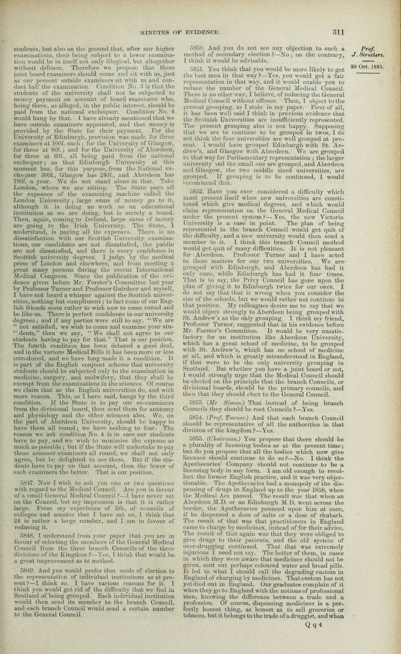 students, but also on the ground that, after our higher examinations, their being subject to a lower examina- tion would be in itself not only illogical, but altogether without defence. Therefore we propose that these joint board examiners should come and sit with us, just as our present outside examiners sit with us and con- duct half the examination. Condition No. 3 is that the students of the university shall not be subjected to money payment on account of board examiners who, being there, as alleged, in the public interest, should be paid from the national exchequer. Condition No. 4 would hang by that. I have already mentioned that we have outside examiners appointed, and that money is provided by the State for their payment. For the University of Edinburgh, provision was made for three examiners at 100b each ; for the University of Glasgow, for three at 80b; and for the University of Aberdeen, for three at 60b, all being paid from the national exchequer; so that Edinburgh University at this moment has, for this purpose, from the National ex- chequer 300b, Glasgow has 240b, and Aberdeen has 180/. a year. We do not stand alone in that. Take London, where we are sitting. The State pays all the expenses of the examining machine called the London University; large sums of money go to it, although it is doing no work as an educational institution as we are doing, but is merely a board. Then, again, coming to Ireland, large sums of money are going to the Irish University. The State, I understand, is paying all its expenses. There is no dissatisfaction with our Scottish University examina- tions, our candidates are not dissatisfied, the public are not dissatisfied, and there is every confidence in Scottish university degrees. I judge by the medical press of London and elsewhere, and from meeting a great many persons during the recent International Medical Congress. Since the publication of the evi- dence given before Mr. Forster’s Committee last year by Professor Turner and Professor Gairdner and myself, I have not heard a whisper against the Scottish univer- sities, nothing but compliment; in fact some of our Eng- lish friends seem rather to wish now to come round and be like us. There is perfect confidence in our university degrees; and if any parties were still to say, “We are “ not satisfied, we wish to come and examine your stu- “ dents,” then we say, “ We shall not agree to our students having to pay for that.” That is our position. The fourth condition has been debated a good deal, and in the various Medical Bills it has been more or less introduced, and we have long made it a condition. It is part of the English conjoint scheme that university students should be subjected only to the examination in medicine, surgery, and midwifery, that they shall be exempt from the examinations in the sciences. Of course we claim that as the English universities do, and with more reason. This, as I have said, hangs by the third condition. If the State is to pay our co-examiners from the divisional board, then send them for anatomy and physiology and the other sciences also. We, on the part of Aberdeen University, should be happy to have them all round; we have nothing to fear. The reason we ask condition No. 4 is in case our students have to pay, and we wish to minimise the expense as much as possible ; but if the State will undertake to pay these assessor examiners all round, we shall not only agree, but be delighted to see them. But if the stu- dents have to pay on that account, then the fewer of such examiners the better. That is our position. 5847. Now I wish to ask you one or two questions with regard to the Medical Council. Are you in favour of a small General Medical Council ?—I have never sat on the Council, but my impression is that it is rather large. From my experience of life, of councils of colleges and senates that I have sat on, I think that 24 is rather a large number, and I am in favour of reducing it. 5848. I understand from your paper that you are in favour of selecting the members of the General Medical Council from the three branch Councils of the three divisions of the Kingdom F—Yes, I think that would be. a great improvement as to method. 5849. And you would prefer that mode of election to the representation of individual institutions as at pre- sent F—I think so. I have various reasons for it. 1 think you would get rid of the difficulty that we feel in Scotland of being grouped. Each individual institution would then send its member to the branch Council, and each branch Council would send a certain number to the General Council. 5850. And you do not see any objection to such a method of secondary electionP—No; on the contrary, I think it would be advisable. 5851. You think that you would be more likely to get the best men in that way F—Yes, you would get a fair representation in that way, and it would enable you to reduce the number of the General Medical Council. There is no other way, I believe, of reducing the General Medical Council without offence. Then, I object to the present grouping, as I state in my paper. First of all, it has been well said I think in previous evidence that the Scottish Universities are insufficiently represented. The present grouping also is not happy. Supposing that we are to continue to be grouped in twos, I do not think the four universities are well grouped at pre- sent. I would have grouped Edinburgh with St. An- drew’s, and Glasgow with Aberdeen. We are grouped in that way for Parliamentary representation ; the larger university and the small one are grouped, and Aberdeen and Glasgow, the two middle sized universities, are grouped. If grouping is to be continued, I would recommend that. 5852. Have you ever considered a difficulty which must present itself when new universities are consti- tuted which give medical degrees, and which would claim representation on the General Medical Council under the present system F—Yes, the new Victoria University is a case in point. The plan of being represented in the branch Council would get quit of the difficulty, and a new university would then send a member to it. I think this branch Council method would get quit of many difficulties. It is not pleasant for Aberdeen. Professor Turner and I have acted in these matters for our two universities. We are grouped with Edinburgh, and Aberdeen has had it only once, while Edinburgh has had it four times. That is to say, the Privy Council has gone upon the plan of giving it to Edinburgh twice for our once. I do not say that that is wrong when you consider the size of the schools, but we would rather not continue in that position. My colleagues desire me to say that we would object strongly to Aberdeen being grouped with St. Andrew’s as the only grouping. I think my friend. Professor Turner, suggested that in his evidence before Mr. Forster’s Committee. It would be very unsatis- factory for an institution like Aberdeen University, which has a great school of medicine, to be grouped with St. Andrew’s, which has no school of medicine at all, and which is greatly misunderstood in England, if that were to be the only university grouping in Scotland. But whether you have a joint board or not, I would strongly urge that the Medical Council should be elected on the principle that the branch Councils, or divisional boards, should be the primary councils, and then that they should elect to the General Council. 5853. (Mr Simon.) That instead of being branch Councils they should be root Councils ?—Yes. 5854. (Prof. Turner.) And that each branch Council should be representative of all the authorities in that division of the kingdom F—Yes. 5855. (Chairman.) You propose that there should be a plurality of licensing bodies as at the present time; but do you propose that all the bodies which now give licenses should continue to do sop—No. I think the Apothecaries’ Company should not continue to be a licensing body in any form. I am old enough to recol- lect the former English practice, and it was very objec- tionable. The Apothecaries had a monopoly of the dis- pensing of drugs in England up to the year 1858, when the Medical Act passed. The result was that when an Aberdeen M.D. or an Edinburgh M.D. went across the border, the Apothecaries pounced upon him at once, if he dispensed a dose of salts or a dose of rhubarb. The result of that was that practitioners in England came to charge by medicines, instead of for their advice. The result of that again was that they were obliged to give drugs to their patients, and the old system of over-drugging continued. That that was extremely injurious I need not say. The better of them, in cases in which they were aware that medicines should not be given, sent out perhaps coloured water aud bread pills. It led to what I should call the degrading custom in England of charging by medicines. That custom has not yet died out in England. Our graduates complain of it when they go to England with the notions of professional men, knowing the difference between a trade and a profession. Of course, dispensing medicines is a per- fectly honest thing, as honest as to sell groceries or tobacco, but it belongs to the trade of a druggist, and when Q q 4 Prof. J. Struthers