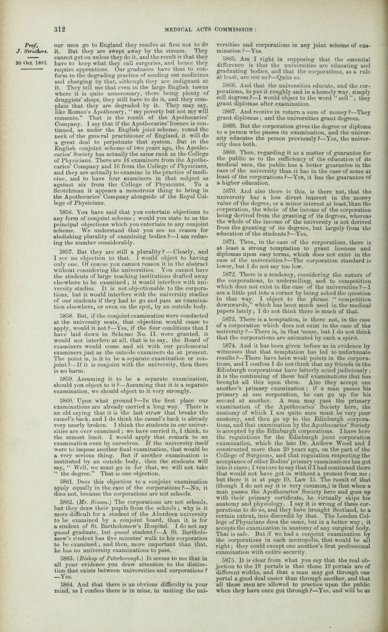 Prof. J. Struthers. 20 Oct. 1881. our men go to England they resolve at first, not to do it. But they are swept away by the stream. They cannot get on unless they do it, and the result is that they have to keep what they call surgeries, and hence they require apprentices. Our graduates have thus to con- form to the degrading practice of sending out medicines and charging by that, although they are indignant at it. They tell me that even in the large English towns where it is quite unnecessary, there being plenty of druggists’ shops, they still have to do it, and they com- plain that they are degraded by it. They may say, like Romeo’s Apothecary, “ my poverty but not my will consents.” That is the result of the Apothecaries’ Company. I say that if the Apothecaries’ licence is con. tinued, as under the English joint scheme, round the neck of the gent ral practitioner of England, it will do a great deal to perpetuate that system. But in the English conjoint scheme of two years ago, the Apothe- caries’ Society has actually the same rank as the College of Physicians. There are 16 examiners from the Apothe- caries’ Company and 16 from the College of Physicians, and they are actually to examine in the practice of medi- cine, and to have lour examiners in that subject as against six from the College of Physicians. To a Scotchman it appears a monstrous thing to bring in the Apothecaries’ Company alongside of the Royal Col- lege of Physicians. 5856. You have said that you entertain objections to any form of conjoint scheme ; would you state to us the principal objections which you entertain to any conjoint scheme. We understand that you see no reason for abolishing plurality of examining bodies ?—I am reduc- ing the number considerably. 5857. But they are still a plurality ?— Clearly, and I see no objection to that. 1 would object to having only one. Of course you cannot reason it in the abstract without considering the universities. You cannot have the students of large teaching institutions drafted away elsewhere to be examined; it would interfere with uni- versity studies. It is not objectionable to the corpora- tions, but it would interfere with the university studies of our students if they had to go and pass an examina- tion elsewhere, or even on the spot, by an outside body. 5858. But, if the conjoint examination were conducted at the university seats, that objection would cease to apply, would it not p—Yes, if the four conditions that I have laid down in Scheme No. II. were granted, it would not interfere at all, that is to say, the Board of examiners would come and sit with our professorial examiners just as the outside examiners do at present. The point is, is it to be a separate examination or con- joint?—If it is conjoint with the university, then there is no harm. 5859. Assuming it to be a separate examination, should you object to it?—Assuming that it is a separate examination, we should object to it very strongly. 5860. Upon what ground ?—In the first place our examinations are already carried a long way. There is an old saying that it is the last straw that breaks the camel’s back, and I do think the camel’s back is already very nearly broken. I think the students in our univer- sities are over examined ; we have carried it, I think, to the utmost limit. I would apply that remark to an examination even by ourselves. If the university itself were to impose another final examination, that would be a very serious thing. But if another examination is instituted by an outside body, then the students will say, “ Well, we must go in for that, we will not take “ the degree.” That is one objection. 5861. Does this objection to a conjoint examination apuly equally in the case of the corporations ?—No, it does not, because the corporations are not schools. 5862. (Mr. Simon.) The corporations are not schools, but they draw their pupils from the schools ; why is it more difficult for a student of the Aberdeen university to be examined by a conjoint board, than it is for a student of St. Bartholomew’s Hospital. I do not say quoad graduate, but quoad student?—A St. Bartholo- mew’s student has five minutes’ walk to his corporation to be examined ; and then, more important than that, he has no university examinations to pass. 5863. (Bishop of Peterborough.) It seems to me that in all your evidence you draw attention to the distinc- tion that exists between universities and corporations ? —Yes. 5864. And that there is an obvious difficulty in your mind, as I confess there is in mine, in uniting the uni- versities and corporations in any joint scheme of exa- mination ?—Yes. 5865. Am I right in supposing that the essential difference is that the universities are educating and graduating bodies, and that the corporations, as a rule at least, are not so ?—Quite so. 5866. And that the universities educate, and the cor- porations, to put it roughly and in a homely way, simply sell degrees ?—I would object to the word “ sell ” ; they grant diplomas after examination. 5867. And receive in return a sum of money ?—They grant diplomas; and the universities grant degrees. 5868. But the corporation gives the degree or diploma to a person who passes its examination, and the univer- sity educates the person previously?—Yes, the univer- sity does both. 5869. Then, regarding it as a matter of guarantee for the public as to the sufficiency of the education of its medical men, the public has a better guarantee in the case of the university than it has in the case of some at least of the corporations?—Yes, it has the guarantee of a higher education. 5870. And also there is this, is there not, that the university has a less direct interest in the money value of the degree, or a minor interest at least, than the corporation, the whole of the income of the corporation being derived from the granting of its degrees, whereas the whole of the income of the university is not derived from the granting of its degrees, but largely from the education of the students ?—Yes. 5871. Then, in the case of the corporations, there is at least a strong temptation to grant licenses and diplomas upon easy terms, which does not exist in the case of the universities ?—The corporation standard is lower, but I do not say too low. 5872. There is a tendency, considering the nature of the corporations, to underselling, and to competition which does not exist in the case of the universities ?—I am a little put into a corner by being asked the question in that way. I object to the phrase “ competition downwards,” which has been much used in the medical papers lately; I do not think there is much of that. 5873. There is a temptation, is there not, in the case of a corporation which does not exist in the case of the university ?—There is, in that 'sense, but I do not think that the corporations are animated by such a spirit. 5874. And it has been given before us in evidence by witnesses that that temptation has led to unfortunate results ?—There have been weak points in the corpora- tions, and I confess I do not think that my friends in the Edinburgh corporations have latterly acted judiciously ; it is the continuing of these half examinations that has brought all this upon them. Also they accept one another’s primary examination; if a man passes his primary at one corporation, he can go up for his second at another. A man may pass the primary examination of the Apothecaries’ Society here, the anatomy of which I am quite sure must be very poor anatomy, and then go up to the Edinburgh corpora- tions, and that examination by the Apothecaries’ Society is accepted by the Edinburgh corporations. I have here the regulations for the Edinburgh joint corporation examination, which the late Dr. Andrew Wood and I constructed more than 20 years ago, on the part of the College of Surgeons, and that regulation respecting the acceptance of other Bodies’ primary examinations has got into it since; I venture to say that if I had continued there that would not have got in without a protest from me ; but there it is at page 10, Law 15. The result of that (though I do not say it is very common,) is that when a man passes the Apothecaries’ Society here and goes up with their primary certificate, he virtually skips his anatomy and physiology. I say it is wrong of these cor- porations to do so, and they have brought Scotland, to a certain extent, into discredit by that. The London Col- lege of Physicians does the same, but in a better way ; it accepts the examination in anatomy of any surgical body. That is safe. But if we had a conjoint examination by the corporations in each metropolis, that would be all right; they could except one another’s first professional examination with entire security. 5875. It is clear from what you say that the real ob- jection to the 19 portals is that those 19 portals are of different widths, and that a man may get through one portal a good deal easier than through another, and that all these men are allowed to practice upon the public when they have once got through ?—Yes, and will be as