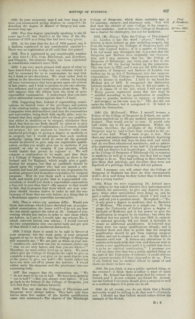 5929. In your university may I ask how long it is since you commenced giving degrees in surgery?—In Aberdeen the degree of Master of Surgery was com- menced long ago. 5930. Was that degree practically speaking in use 25 years ago ?—It was founded at the time of the dis- cussions of 1858 as a thing that had been long given. 5931. At the time that the Act of 1858 passed, was it a diploma registered in any considerable number ?— There was no registration at all until that Act passed. 5932. Was it registered in any considerable number at that time?—Yes, from Edinburgh, and Aberdeen, and Glasgow, the surgical degree has been registered in considerable numbers since 1858. 5933. I am very much pleased with much of what we have heard from you to-day, but any reforms which it will be necessary for us to contemplate we may look for I think in two directions. We must either look to reform in the direction forwards or reform by lopping off some excrescences that have grown upon our system of late years; and I wish to present to you two alterna- tive schemes, and to get your opinion about them. We will suppose that the reform took the form of some superadded examination. I understand that you have given substantial reasons against that ?—I have. 5934. Supposing that, instead of superadding exami- nations, we limited some of the privileges and powers of the existing bodies; supposing that the Apothecaries’ Companies were disfranchised, and that the corporations and universities, being dealt with rigidly alike, were in- formed that they might each of them give one qualifica- tion either in medicine or in surgery, whichever they liked, but that no one Body should be allowed to give both for the purposes of registration ; I, of course, should not propose for one moment to interfere with your chartered privileges of giving a degree in medicine or in surgery, but I would propose that each medical authority (using that word to cover all the ground) should be allowed to give only one registrable qualifi- cation, so that you might give one in medicine if you pleased, or one in surgery if you pleased, which would enable that person to register it. We will suppose a combination to be made, and that there is a College of Surgeons for Scotland, as there is for Ireland and for England, which might give a quali- fication for surgery, but that no candidate should be placed upon the register who had not passed a sub- stantial and bond fide examination in one corporation for medical purposes and in another corporation for surgical purposes. How do you think such a scheme would work, and would you prefer that to a. superadded exa- mination, or would you think a superadded examination a less evil to you than that ? —My answer to that would be this, that to propose that those which are now com- plete should become halves in order to suit the con- venience of those that are only halves, is a thing that to a Scotchman appears somewhat unreasonable. 5935. That is where our opinions differ. Would you think that scheme which I have sketched out, or a super- added examination, the lesser evil ?—I do not see how the one stands against the other at all. Instead of con- verting wholes into halves in order to suit those which are halves, as I put it, I would take my scheme No. 1, which converts halves into wholes ; I would convert the two corporations into one entire body and get quit of that which I call a mediaeval distinction. 5936. I think there is much to be said in favour of your proposal, but the weak point of your proposal appears to me to be this: that the College of Surgeons will naturally say, “ We are just as whole as your uni- “ versities are, and how can you in common justice say “ that we are only halves and that you are wholes ? ” Therefore, we must either level up or down. We must either give the College of Surgeons the right to give as complete a degree as you give, or we must deprive you of the power to give one half?—We would rather not have our tails cut off to please the tail-less. I would rather unite the surgeons and the physicians into one examining body. 5937. But suppose that the corporations say, “ We “ do not want to be cut in half. We have been unfairly “ cut in half? ”—But you always were halves. If you go back to the history of the College of Surgeons, you will find they were barbers formerly. 5938. You say that the Colleges of Physicians and Surgeons were always halves. They have only been halves since this matter of the double qualification came into existence ?—The charter of the Edinburgh College of Surgeons, which dates centuries ago, is Prof. for anatomy, surgery, and pharmacy only. You will J. Stnahers find that the charter of your College is for surgery, but not medicine. And so here the College of Surgeons 20 Oct. 1881 has a charter for chirurgery, but not for medicine. 5939. (Mr. Simon.) Take the College of Physicians? —In London it has the word “physic,” which, I believe, is there defined as also including surgery, but from the beginning the Colleges of Surgeons have all been only surgical bodies; it is a matter of history. I do not mean any disrespect, but it is a fact that the Surgeons and Barbers were originally one Corpora- tion, and I may mention that we, the College of Surgeons of Edinburgh, pay every year a fine to the Barbers of 10Z. for having broken up the connexion. This was done in 1722, and it was not till 1745 that the corporation of Surgeons and Barbers of London was broken up, by an Act of Parliament, into two separate corporations. The Colleges of Surgeons never had the right to license in medicine. I hold in my hand the Medical Act of 1858. It recognized the distinction between medicine and surgery, but it did not make it. It is in clause 31 of the Act, which I will now read, “ Every person registered under this Act shall be “ entitled according to his qualification or qualifica- “ tions to practise medicine or surgery, or medicine “ and surgery, as the case may be.” The Act did not make the difference, but it recognised it. It failed to abolish the distinction. 5940. (Hr. McDonnell.) When I myself became a Fellow of the College of Surgeons in Ireland, my quali- fication enabled me to fill any medical appointment in Ireland. That would not be so now. It would only half enable me to fill any appointment. Within my lifetime, therefore, the privileges of the College of Surgeons may be said to have been invaded to the ex- tent of one half. What I want to get is this. Was there any real justice andjfairness in suddenly depriving a corporation which had done its duty well, and which had an excellent educational machinery, and an admir- able examining machinery of one half of its privileges ? —It did not deprive it of its privileges. It had assumed, as the College of Surgeons of Edinburgh did, to examine in medicine as well as in surgery, but they had no legal privilege to do so. They had nothing in their charter to give them that privilege, and therefore they were not deprived of a privilege which they did not possess. 5941. I presume you will admit that the College of Surgeons of England has done its duty uncommonly well ?—It is now doing its duty better than it did when I was a young teacher. 5942. When we were examining Dr. Acland upon this subject, he was asked whether they had commenced in Oxford, his university, to give any degrees in sur- gery, when other universities were doing so, and he gave a rather remarkable answer, which I will read to you, and ask you a question about. He replied :—“No, ‘ ‘ it only gives a degree in medicine, that is. Bachelor “ of Medicine. The reason is a simple one. By long “ usage the University of Oxford gives a degree ol “ Bachelor of Medicine, and it has power to give the ‘ ‘ qualification in surgery by its statutes; but when the “ Medical Act was passed in the year 1858, it, entirely “ on national grounds, did not think it desirable to “ create an additional qualification. It believed that “ there were too many qualifications already, and it “ decided there and then to prefer that the surgical “ qualification should be got from existing surgical ‘ ‘ bodies, and not to create a new one. In that faith it “ remains until now. It desires any alterations in its “ statutes to be made with that view, and does not wish to “ create a new qualification until it is settled that there “ is to be no national combination.” I presume you “ will not deny that that was a public spirited thing on the part of the University of Oxford ?—1 could criticise that answer severely if I were disposed to do so. First of all, Oxford has no medical school to speak of and shows no desire to have one. 5943. Do you think it was a public spirited thing, or the reverse ?—I think there is rather a want of spirit there. Dr. Acland has done a great deal for science in Oxford, and I do not criticise my friend Dr. Acland, but the Oxford University should give a surgical as well as a medical degree if it gives one at all. 5944. At all events, you do not think that a Scotch university would be willing to do that now ?—Certainly not. I should say that Oxford should rather follow the example of the Scotch. Er 3