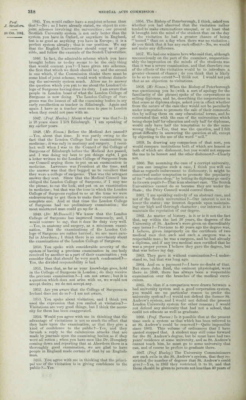 Prof. J. Struthers. 20 Oct. 1881. 5945. You would rather have a conjoint scheme than that ?—No ; as I have already stated, we object to con- joint schemes involving the universities; our present Scottish University system is not only better than the system you have in Oxford, or anywhere in England, but is as good as anything you have in Europe ; it is a perfect system already; that is our position. We say that the English Universities should copy us if pos- sible, and follow the example of the Scotch Universities. 5946. In fact, the admirable scheme which you have brought before us to-day seems to be the only thing that would content you ?—I have given two schemes, the first that which we think should be; and the second is one which, if the Commission thinks there must be some kind of joint scheme, would work without disturb- ing the university system much. Allow me to answer the question which you put to me about the London Col- lege of Surgeons having done its duty. I am aware that people in London boast of what the London College of Surgeons is now doing. The London College of Sur- geons was the loosest of all the examining bodies in my early recollection as teacher in Edinburgh. Again and again I have as a teacher sent men to pass in London when they could not pass with us. 5947. {Prof. Huxley.) About what year was that ?—It is 18 years since I left Edinburgh. I am speaking of my earlier years. 5948. {Mr. Simon.) Before the Medical Act passed ? —Yes, about that time. It was partly owing to the fact that the London College had no examination in medicine ; it was only in anatomy and surgery. I recol- lect well when I was in the Council of the College of Surgeons of Edinburgh before the Medical Act passed, and I was doing my best to put things right, I got a letter written to the London College of Surgeons from our Council urging them to put on an examination in medicine. Lawrence was President at the time, and the answer was that they begged us to recollect that they were a college of surgeons. That was the arrogant answer they sent. Since that the Medical Council has obliged the London College of Surgeons, if I may use the phrase, to eat the leek, and put on an examination in medicine ; but that was the tone in which the London College of Surgeons replied to us at the time we were endeavouring to get them to make their examination a complete one. And at that time the London College of Surgeons had no preliminary examination; the most unlettered man could go up for it. 5949. {Dr. McDonnell.) We know that the London College of Surgeons has improved immensely, and, I would venture to say, that it does its duty very well. —Yes, in anatomy and surgery, as a minimum exami- nation. But the examinations of the London Col- lege of Surgeons are rather hurried ; we are more care- ful in Aberdeen ; I think there is an uncertainty about the examinations of the London College of Surgeons. 5950. You spoke with considerable severity of the system of having a previous examination in one body received by another as a part of their examination ; you consider that that should be very much condemned ?— Yes, the divided responsibility is bad. 5951. Does that, as far as your knowledge goes, hold in the College of Surgeons in London ; do they receive the previous examination ?—I am not aware ; but it is a question which does not arise with us, wc would not accept theirs ; we do not accept any. 5952. Arc you aware that the College of Surgeons in Ireland does not do so ?—I am not aware. 5953. You spoke about visitation, and I think yoir used the expression that you smiled at visitation ?— Visitations are very good things, but I think the neces- sity for them has been exaggerated. 5954. Would you agree with me in thinking that the advantage of visitations is not so much the effect that they have upon the examination, as that they give a kind of confidence to the public?—Yes, and they furnish a reply to the calumnious attacks that are made by journals upon the examining bodies as if they were all rotten ; when you have men like Dr. Humphry coming down and reporting that at Aberdeen there is a thoroughly good examination, we are glad to have people in England made certain of that by an English- man. 5955. You agree with me in thinking that the princi- pal use of the visitation is in giving confidence to the public ?—Yes. 5956. The Bishop of Peterborough, I think, asked you whether you had observed that the visitation rather tended to make examinations unequal, or at least that it brought into the mind of the student that on the day of the visitation he had a greater chance of being “ tossed ” than on a day when there was no visitation ; do you think that it has any such effect ?—No, we would not make any difference. 5957. We had one witness here who said that, although unconsciously on the part of the examiner, unquestion- ably the impression on the minds of the students was that it was a severe examination, and that therefore one of the effects of the visitation would be to introduce a greater clement of chance ; do you think that is likely to be so to some extent ?—I think not. I would not put that as an objection to visitations. 5958. {Mr Simon.) When the Bishop of Peterborough was questioning you he (with a sort of apology for the familiarity of the please) spoke of the corporations as selling diplomas, and he, describing the corporations in that sense as diploma shops, asked you in effect whether from the nature of the case they would not be peculiarly under temptation to promote the sale of their commodi- ties by selling them on easy educational terms, and he contrasted that with the case of the universities which being shops half for education and only half for diplomas, would only have half the temptation to do the same wrong thing ?—Yes, that was the question, and I felt great difficulty in answering the question at all, except by objecting to the use of the word “ sell.” 5959. In drawing any comparison of that sort, yon would compare institutions both of which arc honest or both of which are dishonest, but you would not suppose the one to he honest and the other dishonest ?—Clearly not. 5960. But assuming the case of a corrupt university, if you can imagine such a case, I think you will see that as regards inducement to dishonesty, it might be conceived under temptation to promote the popularity of its “ education shop,” by letting its diplomas go easily to its own pupils ?—That is an abstract case. The Scotch Universities cannot do so because they are under the State ; the Privy Council would control them. 5961. I am speaking entirely of an abstract case, and not of the Scotch universities ?—Our interest is not to lower the status; our interest depends upon maintain- ing our high and thorough character ; our interest is to maintain the reputation of our degree. 5962. As matter of history, is it or is it not the fact that, say within the last 30 years, the degrees of the University of St. Andrew’s were given on discreditably easy terms ?—Previous to 40 years ago the degree was, I believe, given improperly on the certificate of two medical men that such and such a surgeon was a respectable man; he was a surgeon, and lie had already a diploma, and if any two medical men certified that he was a proper person I believe they gave the degree, but that was before my day. 5963. They gave it without examination?—I under- stand so, but that was long ago. 5964. And on a payment ?—I have no doubt of that. But since John Reid, the eminent physiologist, went there in 1840, there has always been a respectable examination over the branches of the medical curri- culum. 5965. So that if a comparison were drawn between a bad university system and a good corporation system, you would sec no particular reason to prefer the university system?—I would not defend the former St. Andrew’s system, and I would not defend the present London University system for other reasons; I would not defend any university that had not a school, that could not educate as well as graduate. 5966. {Prof. Turner.) Is it possible that at the present time such a system as that which has been referred to at St. Andrew’s could be renewed ?—Quite impossible since 1863. This volume of ordinances that I have quoted stopped that. A student may still come forward for the St. Andrew’s degree, but he must have had two years’ residence at some university, and as St. Andrew’s cannot teach him, he must go to some university that can, and of course he prefers to graduate there. 5967. {Prof. Huxley.) The University Commissioners saw such evils in the St. Andrew’s system, that they re- stricted the number of degrees that St. Andrew’s could give?—Yes, in 1863 they restricted it to 10, and that these should be given to persons not less than 40 years of