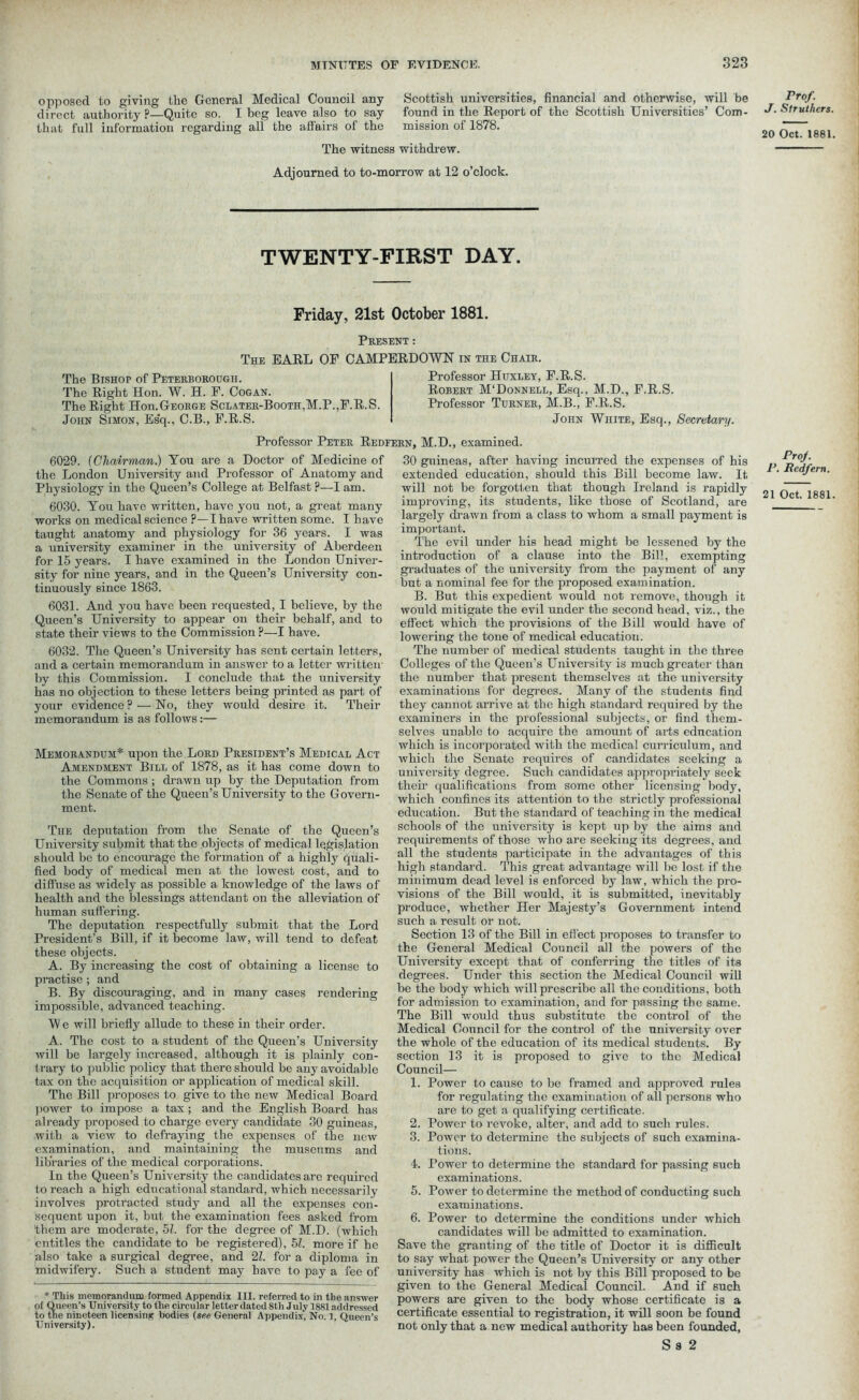 opposed to giving the General Medical Council any direct authority P—Quite so. I beg leave also to say that full information regarding all the affairs of the Scottish universities, financial and otherwise, will be found in the Report of the Scottish Universities’ Com- mission of 1878. The witness withdrew. Adjourned to to-morrow at 12 o’clock. TWENTY-FIRST DAY. Friday, 21st October 1881. Present : The EARL OF CAMPERDOWN in the Chair. The Bishop of Peterborough. The Right Hon. W. H. F. Cogan. The Right Hon.George Sclater-Booth,M.P.,F.R.S. John Simon, Esq., C.B., F.R.S. Professor Huxley, F.R.S. Robert M'Donnell, Esq., M.D., F.R.S. Professor Turner, M.B., F.R.S. John White, Esq., Secretary. Professor Peter Redfern, M.D., examined. 6029. (Chairman.) You are a Doctor of Medicine of the London University and Professor of Anatomy and Physiology in the Queen’s College at Belfast ?—I am. 6030. You have written, have you not, a great many works on medical science ?—I have written some. I have taught anatomy and physiology for 36 years. I was a university examiner in the university of Aberdeen for 15 years. I have examined in the London Univer- sity for nine years, and in the Queen’s University con- tinuously since 1863. 6031. And you have been requested, I believe, by the Queen’s University to appear on their behalf, and to state their views to the Commission p—I have. 6032. The Queen’s University has sent certain letters, and a certain memorandum in answer to a letter written by this Commission. I conclude that the university has no objection to these letters being printed as part of your evidence? — No, they would desire it. Their memorandum is as follows:— Memorandum* upon the Lord President’s Medical Act Amendment Bill of 1878, as it has come down to the Commons ; drawn up by the Deputation from the Senate of the Queen’s University to the Govern- ment. The deputation from the Senate of the Queen’s University submit that the .objects of medical legislation should be to encourage the formation of a highly quali- fied body of medical men at the lowest cost, and to diffuse as widely as possible a knowledge of the laws of health and the blessings attendant on the alleviation of human suffering. The deputation respectfully submit that the Lord President’s Bill, if it become law, will tend to defeat these objects. A. By increasing the cost of obtaining a license to practise; and B. By discouraging, and in many cases rendering impossible, advanced teaching. W e will briefly allude to these in their order. A. The cost to a student of the Queen’s University will be largely increased, although it is plainly con- trary to public policy that there should be any avoidable tax on the acquisition or application of medical skill. The Bill proposes to give to the new Medical Board 1 lower to impose a tax; and the English Board has already proposed to charge every candidate 30 guineas, with a view to defraying the expenses of the new examination, and maintaining the museums and libraries of the medical corporations. In the Queen’s University the candidates are required to reach a high educational standard, which necessarily involves protracted study and all the expenses con- sequent upon it, but the examination fees asked from them are moderate, 51. for the degree of M.D. (which entitles the candidate to be registered), 51. more if he also take a surgical degree, and 21. for a diploma in midwifery. Such a student may have to pay a fee of * This memorandum formed Appendix III. referred to in the answer of Queen’s University to the circular letter dated 8th July 1881 addressed to the nineteen licensing bodies (see General Appendix, No. 1, Queen’s University). 30 guineas, after having incurred the expenses of his extended education, should this Bill become law. It will not be forgotten that though Ireland is rapidly improving, its students, like those of Scotland, are largely drawn from a class to whom a small payment is important. The evil under his head might be lessened by the introduction of a clause into the Bill, exempting graduates of the university from the payment of any but a nominal fee for the proposed examination. B. But this expedient would not remove, though it would mitigate the evil under the second head, viz., the effect which the provisions of the Bill would have of lowering the tone of medical education. The number of medical students taught in the three Colleges of the Queen’s University is much greater than the number that present themselves at the university examinations for degrees. Many of the students find they cannot arrive at the high standard required by the examiners in the professional subjects, or find them- selves unable to acquire the amount of arts education which is incorporated with the medical curriculum, and which the Senate requires of candidates seeking a university degree. Such candidates appropriately seek them qualifications from some other licensing body, which confines its attention to the strictly professional education. But the standard of teaching in the medical schools of the university is kept up by the aims and requirements of those who are seeking its degrees, and all the students participate in the advantages of this high standard. This great advantage will be lost if the minimum dead level is enforced by law, which the pro- visions of the Bill would, it is submitted, inevitably produce, whether Her Majesty’s Government intend such a result or not. Section 13 of the Bill in effect proposes to transfer to the General Medical Council all the powers of the University except that of conferring the titles of its degrees. Under this section the Medical Council will be the body which will prescribe all the conditions, both for admission to examination, and for passing the same. The Bill would thus substitute the control of the Medical Council for the control of the university over the whole of the education of its medical students. By section 13 it is proposed to give to the Medical Council— 1. Power to cause to be framed and approved ruleB for regulating the examination of all persons who arc to get a qualifying certificate. 2. Power to revoke, alter, and add to such rules. 3. Power to determine the subjects of such examina- tions. 4. Power to determine the standard for passing such examinations. 5. Power to determine the method of conducting such examinations. 6. Power to determine the conditions under which candidates will be admitted to examination. Save the granting of the title of Doctor it is difficult to say what power the Queen’s University or any other university has which is not by this Bill proposed to be given to the General Medical Council. And if such powers are given to the body whose certificate is a certificate essential to registration, it will soon be found not only that a new medical authority has been founded, S s 2 Prof. J. Struthers 20 Oct. 1881 ProJ. P. Redfern. 21 Oct. 1881