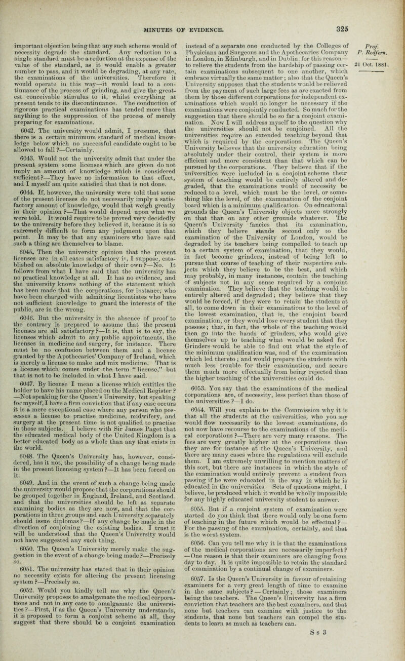 important objection being that any such scheme would of necessity degrade the standard. Any reduction to a single standard must be a reduction at the expense of the value of the standard, as it would enable a greater number to pass, and it would be degrading, at any rate, the examinations of the universities. Therefore it would operate in this way—it would lead to a con- tinuance of the process of grinding, and give the great- est conceivable stimulus to it, whilst everything at present tends to its discontinuance. The conduction of rigorous practical examinations has tended more than anything to the suppression of the process of merely preparing for examinations. 6042. The university would admit, I presume, that there is a certain minimum standard of medical know- ledge below which no successful candidate ought to be allowed to fall ?—Certainly. 6043. Would not the university admit that under the present system some licenses which are given do not imply an amount of knowledge which is considered sufficient?—They have no information to that effect, and I myself am quite satisfied that that is not done. 6044. If, however, the university were told that some of the present licenses do not necessarily imply a satis- factory amount of knowledge, would that weigh greatly in their opinion ?—That would depend upon what we were told. It would require to be proved very decidedly to the university before they believed it, because it is so extremely difficult to form any judgment upon that point. It may be that any examiners who have said such a thing are themselves to blame. 6045. Then the university opinion that the present licenses are in all cases satisfactory i=, I suppose, esta- blished on absolute knowledge of their own ?—No. It follows from what I have said that the university has no practical knowledge at all. It has no evidence, and the university knows nothing of the statement which has been made that the corporations, for instance, who have been charged with admitting licentiates who have not sufficient knowledge to guard the interests of the public, are in the wrong. 6046. But the university in the absence of proof to the contrary is prepared to assume that the present licenses are all satisfactory?—It is, that is to say, the licenses which admit to any public appointments, the licenses in medicine and surgery, for instance. There must be no confusion between them and a license granted by the Apothecaries’ Company of Ireland, which is merely a license to make and mix medicine. That is a license which comes under the term “ license,” but that is not to be included in what I have said. 6047. By license I mean a license which entitles the holder to have his name placed on the Medical Register ? —Not speaking for the Queen’s University, but speaking for myself, I have a firm conviction that if any case occurs it is a mere exceptional case where any person who pos- sesses a license to practise medicine, midwifery, and surgery at the present time is not qualified to practise in those subjects. I believe with Sir James Paget that the educated medical body of the United Kingdom is a better educated body as a whole than any that exists in the world. 6048. The Queen’s University has, however, consi- dered, has it not, the possibility of a change being made in the present licensing system ?—It has been forced on it. 6049. And in the event of such a change being made the university would propose that the corporations should be grouped together in England, Ireland, and Scotland, and that the universities should be left as seDarate examining bodies as they are now, and that the cor- porations in three groups and each University separately should issue diplomas ?—If any change be made in the direction of conjoining the existing bodies. I trust it will be understood that the Queen’s University would not have suggested any such thing. 6050. The Queen’s University merely make the sug- gestion in the event of a change being made ?—Precisely so. 6051. The university has stated that in their opinion no necessity exists for altering the present licensing system ?—Precisely so. 6052. Would you kindly tell me why the Queen’s University proposes to amalgamate the medical corpora- tions and not in any case to amalgamate the universi- ties ?—First, if as the Queen’s University understands, it is proposed to form a conjoint scheme at all, they suggest that there should be a conjoint examination instead of a separate one conducted by the Colleges of Physicians and Surgeons and the Apothecaries Company in London, in Edinburgh, and in Dublin, for this reason— to relieve the students from the hardship of passing cer- tain examinations subsequent to one another, which embrace virtually the same matter ; also that the Queen’s University supposes that the students would be relieved from the payment of such large fees as are exacted from them by those different corporations for independent ex- aminations which would no longer be necessary if the examinations were conjointly conducted. So much for the suggestion that there should be so far a conjoint exami- nation. Now I will address myself to the question why the universities should not be conjoined. All the universities require an extended teaching beyond that, which is required by the corporations. The Queen’s University believes that the university education being absolutely under their control, their system is more efficient and more consistent than that which can be pursued by the corporations. They believe that if the universities were included in a conjoint scheme their system of teaching would be entirely altered and de- graded, that the examinations would of necessity be reduced to a level, which must be the level, or some- thing like the level, of the examination of the conjoint board which is a minimum qualification. On educational grounds the Queen’s University objects more strongly on that than on any other grounds whatever. The Queen’s University fancies that its examination, which they believe stands second only to the examination of the University of London, would be degraded by its teachers being compelled to teach up to a certain system of examination, that they would, in fact become grinders, instead of being left to pursue that course of teaching of their respective sub- jects which they believe to be the best, and which may probably, in many instances, contain the teaching of subjects not in auy sense required by a conjoint examination. They believe that the teaching would be entirely altered and degraded; they believe that they would be forced, if they were to retain the students at all, to come down in their examinations to the level of the lowest examination, that is, the conjoint board examination, or they would lose every student that they possess ; that, in fact, the whole of the teaching would then go into the hands of grinders, who would give themselves up to teaching what would be asked for. Grinders would be able to find out what the style of the minimum qualification was, and of the examination which led thereto ; and would prepare the students with much less trouble for their examination, and secure them much more effectually from being rejected than the higher teaching of the universities could do. 6053. You say that the examinations of the medical corporations are, of necessity, less perfect than those of the universities ?—I do. 6054. Will you explain to the Commission why it is that all the students at the universities, who you say would flow necessarily to the lowest examinations, do not now have recourse to the examinations of the medi- cal corporations ?—There are very many reasons. The fees are very greatly higher at the corporations than they are for instance at the Queen’s University, and there are many cases where the regulations will exclude them. I am extremely unwilling to mention matters of this sort, but there are instances in which the style of the examination would entirely prevent a student from passing if he were educated in the way in which he is educated in the universities. Sets of questions might, I believe, be produced which it would be wholly impossible for any highly educated university student to answer. 6055. But if a conjoint system of examination were started do you think that there would only be one form of teaching in the future which would be effectual ?— For the passing of the examination, certainly, and that is the worst system. 6056. Can you tell me why it is that the examinations of the medical corporations are necessarily imperfect ? —One reason is that their examiners are changing from day to day. It is quite impossible to retain the standard of examination by a continual change of examiners. 6057. Is the Queen’s University in favour of retaining examiners for a very great length of time to examine in the same subjects? — Certainly; those examiners being the teachers. The Queen’s University has a firm conviction that teachers are the best examiners, and that none but teachers can examine with justice to the students, that none but teachers can compel the stu- dents to learn as much as teachers can. Prof. P. Redfem. 21 Oct. 1881. S S 3