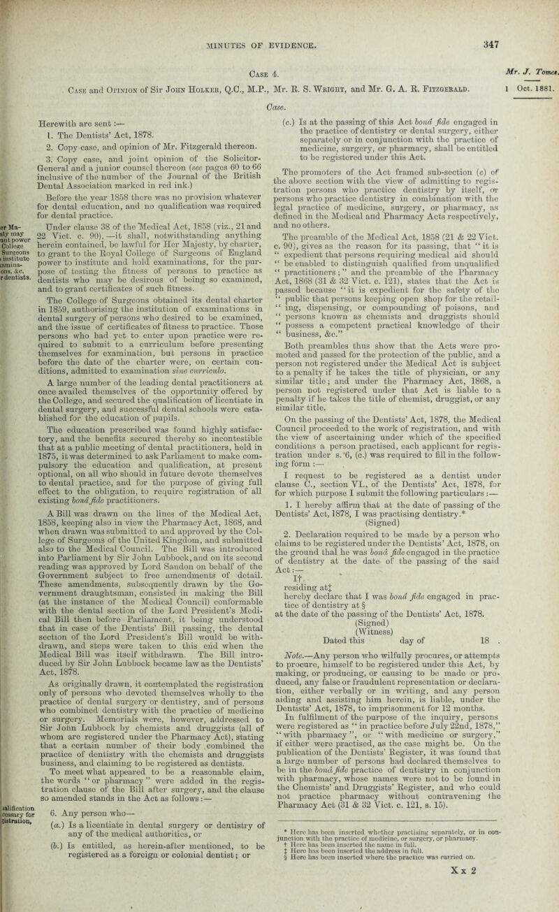 er Ma- sty may ant power College Surgeons i institute [amina- ons, &c. r dentists. ratification i cessary for 5istration, Case 4. Mr. J. Tomei. Case and OriNioN of Sir John Holker, Q.C., M.P., Mr. R. S. Wright, and Mr. G. A. R. Fitzgerald. l Oct. 1881. Herewith are sent:— L. The Dentists’ Act, 1878. 2. Copy case, and opinion of Mr. Fitzgerald thereon. 3. Copy case, and joint opinion of the Solicitor- General and a junior counsel thereon (see pages 60 to 66 inclusive of the number of the Journal of the British Dental Association marked in red ink.) Before the year 1858 there was no provision whatever for dental education, and no qualification was required for dental practice. Under clause 38 of the Medical Act, 1858 (viz., 21 and 22 Yict. c. 90), —it shall, notwithstanding anything herein contained, be lawful for Her Majesty, by charter, to grant to the Royal College of Surgeons of England power to institute and hold examinations, for the pur- pose of testing the fitness of persons to practice as dentists who may he desirous of being so examined, and to grant certificates of such fitness. The College of Surgeons obtained its dental charter in 1859, authorising the institution of examinations in dental surgery of persons who desired to be examined, and the issue of certificates of fitness to practice. Those persons who had yet to enter upon practice were re- quired to submit to a curriculum before presenting themselves for examination, but persons in practice before the date of the charter were, on certain con- ditions, admitted to examination sine curriculo. A large number of the leading dental practitioners at once availed themselves of the opportunity offered by the College, and secured the qualification of licentiate in dental surgery, and successful dental schools were esta- blished for the education of pupils. The education prescribed was found highly satisfac- tory, aud the benefits secured thereby so incontestible that at a public meeting of dental practitioners, held in 1875, it was determined to ask Parliament to make com- pulsory the education and qualification, at present optional, on all who should in future devote themselves to dental practice, and for the purpose of giving full effect to the obligation, to require registration of all existing bond fide practitioners. A Bill was drawn on the lines of the Medical Act, 1858, keeping also in view the Pharmacy Act, 1868, and when drawn was submitted to and approved by the Col- lege of Surgeons of the United Kingdom, and submitted also to the Medical Council. The Bill was introduced into Parliament by Sir John Lubbock, and on its second reading was approved by Lord Sandon on behalf of the Government subject to free amendments of detail. These amendments, subsequently drawn by the Go- vernment draughtsman, consisted in making the Bill (at the instance of the Medical Council) conformable with the dental section of the Lord President’s Medi- cal Bill then before Parliament, it being understood that in case of the Dentists’ Bill passing, the dental section of the Lord President’s Bill would be with- drawn, and steps were taken to this ciid when the Medical Bill was itself withdrawn. The Bill intro- duced by Sir John Lubbock became law as the Dentists’ Act, 1878. As originally drawn, it contemplated the registration only of persons who devoted themselves wholly to the practice of dental surgery or dentistry, and of persons who combined dentistry with the practice of medicine or surgery. Memorials were, however, addressed to Sir John Lubbock by chemists and druggists (all of whom are registered under the Pharmacy Act), stating that a certain number of their body combined the practice of dentistry with the chemists and druggists business, and claimiug to be registered as dentists. To meet what appeared to be a reasonable claim, the words “or pharmacy” were added in the regis- tration clause of the Bill after surgery, and the clause so amended stands in the Act as follows: — 6. Any person who— (a.) Is a licentiate in dental surgery or dentistry of any of the medical authorities, or (5.) Is entitled, as herein-after mentioned, to be registered as a foreign or colonial dentist; or Case. (c.) Is at the passing of this Act bond fide engaged in the practice of dentistry or dental surgery, either separately or in conjunction with the practice of medicine, surgery, or pharmacy, shall be entitled to be registered under this Act. The promoters of the Act framed sub-section (c) of the above section with the view of admitting to regis- tration persons who practico dentistry by itself, or persons who practice dentistry in combination with the legal practice of medicine, surgery, or pharmacy, as defined in the Medical and Pharmacy Acts respectively, and no others. The preamble of the Medical Act, 1858 (21 & 22 Viet, c. 90), gives as the reason for its passing, that “it is “ expedient that persons requiring medical aid shonld “ be enabled to distinguish qualified from unqualified “ practitioners;” and the preamble of the Pharmacy Act, 1868 (31 & 32 Viet. c. 121), states that the Act is passed because “it is expedient for the safety of the “ public that persons keeping open shop for the retail- “ ing, dispensing, or compounding of poisons, and “ persons known as chemists and druggists should “ possess a competent practical knowledge of their “ business, &c.” Both preambles thus show that the Acts were pro- moted and passed for the protection of the public, and a person not registered under the Medical Act is subject to a penalty if he takes the title of physician, or any similar title; and under the Pharmacy Act, 1868, a person not registered under that Act is liable to a penalty if he takes the title of chemist, druggist, or any similar title. On the passing of the Dentists’ Act, 1878, the Medical Council proceeded to the work of registration, and with the view of ascertaining under which of the specified conditions a person practised, each applicant for regis- tration under s. 6, (c.) was required to fill in the follow- ing form :— I request to be registered as a dentist under clause C., section VI., of the Dentists’ Act, 1878, for for which purpose I submit the following particulars :— 1. I hereby affirm that at the date of passing of the Dentists’ Act, 1878, I was practising dentistry.* (Signed) 2. Declaration required to be made by a person who claims to be registered under the Dentists’ Act, 1878, on the ground thal he was bond fide engaged in the practico of dentistry at the date of the passing of the said Act:— It residing atj hereby declare that I was bond fide engaged in prac- tice of dentistry at § at the date of the passing of the Dentists’ Act, 1878. (Signed) (Witness) Dated this day of 18 . Note.—Any person who wilfully procures, or attempts to procure, himself to be registered under this Act, by making, or producing, or causing to be made or pro- duced, any false or fraudulent representation or declara- tion, either verbally or in writing, and any person aiding and assisting him herein, is liable, under tho Dentists’ Act, 1878, to imprisonment for 12 months. In fulfilment of the purpose of the inquiry, persons were registered as “in practice before July 22nd, 1878,” “with pharmacy”, or “with medicine or surgery,” if either were practised, as the case might be. On the publication of the Dentists’ Register, it was found that a large number of persons had declared themselves to be in the bond fide practice of dentistry in conjunction with pharmacy, whoso names were not to be found in the Chemists’ and Druggists’ Register, and who could not practice pharmacy without contravening Ihe Pharmacy Act (31 & 32 \rict. c. 121, s. 15). * Here has been inserted whether practising separately, or in con- junction with the practice of medicine, or surgery, or pharmacy, t Hero has been inserted the name in full, t Hero has been inserted the address in full. § Here has been inserted where the practice was carried on.