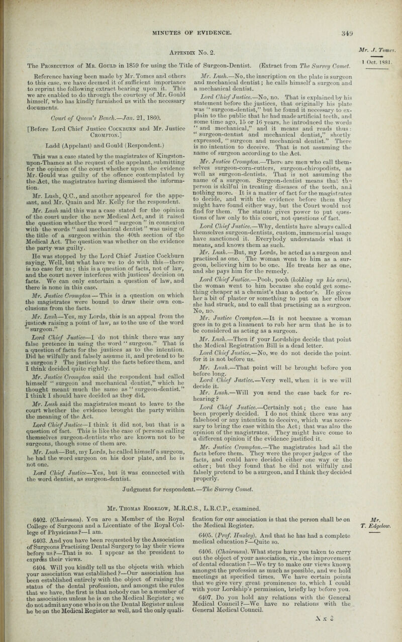 Appendix No. 2. Mr. ./. Tomes. The Prosecution of Mr. Gould in 1859 for using the Title of Surgeon-Dentist. (Extract from The Surrey Comet. 1 Oct. 1881. Reference having been made by Mr. Tomes and others to this case, we have deemed it of sufficient importance to reprint the following extract bearing upon it. This we are enabled to do through the courtesy of Mr. Gould himself, who has kindly furnished us with the necessary documents. Court of Queen’s Bench.—Jan. 21, 1860. [Before Lord Chief Justice Cockburn and Mr. Justice Crompton.] Ladd (Appelant) and Gould (Respondent.) This was a case stated by the magistrates of Kingston- upon-Thames at the request of the appelant, submitting for the opinion of the court whether upon the evidence Mr. Gould was guilty of the offence contemplated by the Act, the magistrates having dismissed the informa- tion. Mr. Lush, Q.C., and another appeared for the appe- rant, and Mr. Quain and Mr. Kelly for the respondent. Mr. Lush said this was a case stated for the opinion of the court under the new Medical Act, and it raised the question whether the word “ surgeon ” in connexion with the words “ and mechanical dentist ” was using of the title of a surgeon within the 40th section of the Medical Act. The question was whether on the evidence the party was guilty. He was stopped by the Lord Chief Justice Cockburn saying, Well, but what have we to do with this—there is no case for us ; this is a question of facts, not of law, and the court never interferes with justices’ decision on facts. We can only entertain a question of law, and there is none in this case. Mr. Justice Crompton — This is a question on which the magistrates were bound to draw their own con- clusions from the facts. Mr. Lush—Yes, my Lords, this is an appeal from the justices raising a point of law, as to the use of the word “ surgeon.” Lord Chief Justice—I do not think there was any false pretence in using the word “ surgeon.” That is a question of facts for the justices as to the intention. Did he wilfully and falsely assume it, and pretend to be a surgeon ? The justices had the facts before them, and I think decided quite rightly. Mr. Justice Crompton said the respondent had called himself “ surgeon and mechanical dentist,” which he thought meant much the same as “ surgeon-dentist.” I think I should have decided as they did. Mr. Lush said the magistrates meant to leave to the court whether the evidence brought the party within the meaning of the Act. Lord Chief Justice—I think it did not, but that is a question of fact. This is like the case of persons calling themselves surgeon-dentists who are known not to be surgeons, though some of them are. Mr. Lush—But, my Lords, he called himself a surgeon, he had the word surgeon on his door plate, and he is not one. Jjord Chief Justice—Yes, but it was connected with the word dentist, as surgeon-dentist. Mr. Jjush.—No, the inscription on the plate is surgeon and mechanical dentist; he calls himself a surgeon and a mechanical dentist. Lord Chief Justice.—No, no. That is explained by bis statement before the justices, that originally his plate was “ surgeon-dentist,” but he found it necessary to ex- plain to the public that he had made artificial teeth, and some time ago, 15 or 16 years, he introduced the words “and mechanical,” and it means and reads thus: “ surgeon-dentist and mechanical dentist,” shortly expressed, “ surgeon and mechanical dentist.” There is no intention to deceive. That is not assuming the name of surgeon according to the Act. Mr. Justice Crompton.—There are men who call them- selves surgeon-corn-cutters, surgeon-chiropodists, as well as surgeon-dentists. That is not assuming the name of a surgeon. Surgeon-dentist means that the person is skilful in treating diseases of the teeth, and nothing more. It is a matter of fact for the magistrates to decide, and with the evidence before them they might have found either way, but the Court would not find for them. The statute gives power to put ques- tions of law only to this court, not questions of fact. Lord Chief Justice.—Why, dentists have always called themselves surgeon-dentists, custom, immemorial usage have sanctioned it. Everybody understands what it means, and knows them as such. Mr. Jjush.—But, my Lords, he acted as a surgeon and practised as one. The woman ivent to him as a sur- geon, believing him to be one. He treats her as one, and she pays him for the remedy. Lord Chief Justice.—Booh, pooh (holding up his arm), the woman went to him because she could get some- thing cheaper at a chemist’s than a doctor’s. He gives her a bit of plaster or something to put on her elbow she had struck, and to call that practising as a surgeon. No, no. Mr. Justice Crompton.—It is not because a woman goes in to get a linament to rub her arm that he is to be considered as acting as a surgeon. Mr. Lush.—Then if your Lordships decide that point the Medical Registration Bill is a dead letter. Lord Chief Justice.—No, we do not decide the point, for it is not before us. Mr. Lush.—That point will be brought before you before long. Lord Chief Justice.—Very well, when it is we will decide it. Mr. Lush.—Will you send the case back for re- hearing ? Lord Chief Justice.—Certainly not; the case has been properly decided. I do not think there was any falsehood or any intention to deceive, which was neces- sary to bring the case within the Act; that was also the opinion of the magistrates. They might have come to a different opinion if the evidence justified it. Mr. Justice Crompton.—The magistrates had all the facts before them. They were the proper judges of the facts, and could have decided either one way or the other; but they found that he did not wilfully and falsely pretend to be a surgeon, and I think they decided properly. Judgment for respondent.—The Surrey Comet. Mr. Thomas Edgelow, M.R.C.S., L.R.C.P., examined. 6402. (Chairman). You are a Member of the Royal College of Surgeons and a Licentiate of the Royal Col- lege of Physicians ?—I am. 6403. And you have been requested by the Association of Surgeons Practising Dental Surgery to lay their views before us F—That is so. I appear as the president to express their views. 6404. Will you kindly tell us the objects with which your association was established P—Our association has been established entirely with the object of raising the status of the dental profession, and amongst the rules that we have, the first is that nobody can be a member of the association unless he is on the Medical Register ; we do not admit any one who is on the Dental Register unless he be on the Medical Register as well, and the only quali- fication for our association is that the person shall be on the Medical Register. 6405. (Prof. Huxley). And that he has had a complete medical education ?—Quite so. 6406. (Chairman). What steps have you taken to carry out the object of your association, viz., the improvement of dental education ?—We try to make our views known amongst the profession as much as possible, and we hold meetings at specified times. We have certain points that we give very great prominence to, which I could with your Lordship’s permission, briefly lay before you. 6407. Do you hold any relations with the General Medical Council P—We have no relations with the General Medical Council. Mr. T. Edgelow. \ X 2