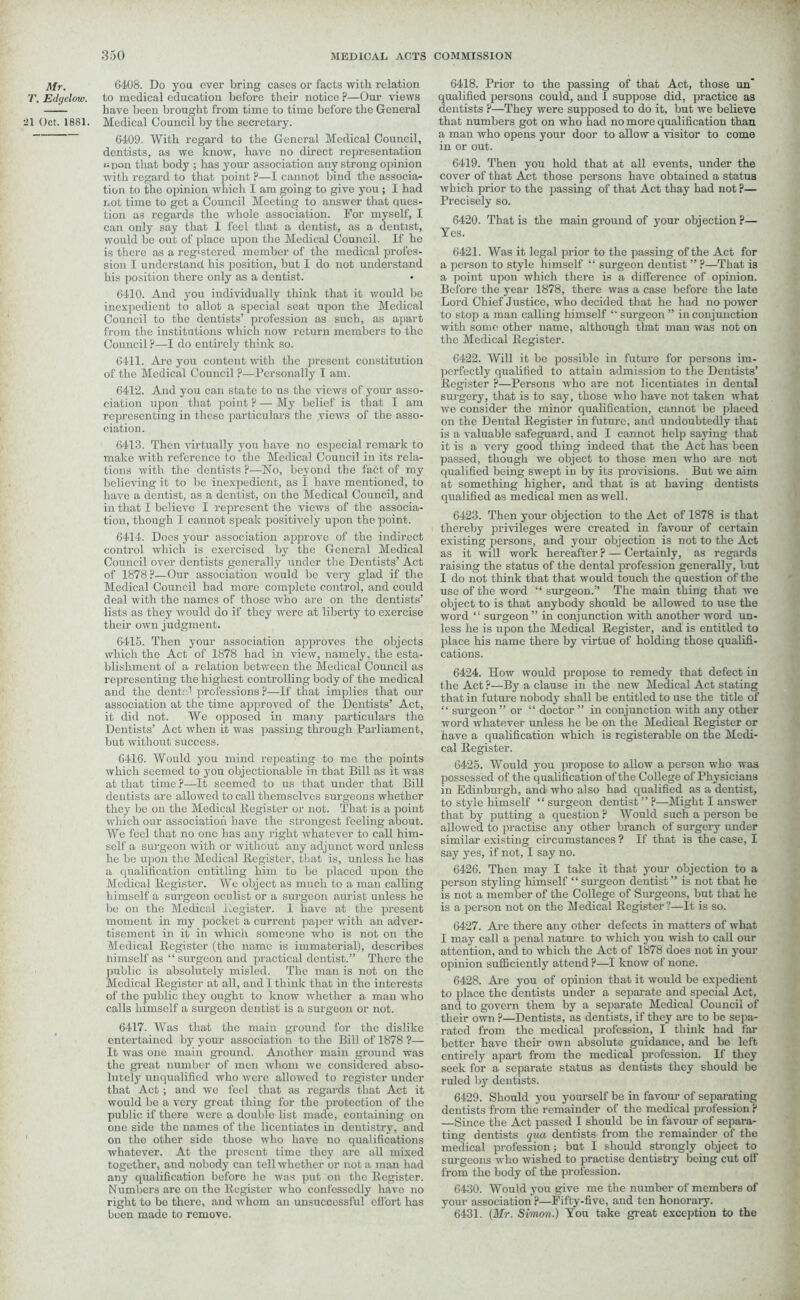 Mr. 6408. Do you ever bring eases or facts with relation T. Edgelow. to medical education before their notice ?—Our views —— have been brought from time to time before the General •21 Oct. 1881. Medical Council by the secretary. 6409. With regard to the General Medical Council, dentists, as we know, have no direct representation upon that body ; has your association any strong opinion with regard to that point ?—I cannot bind the associa- tion to the opinion which I am going to give you ; I had not time to get a Council Meeting to answer that ques- tion as regards the whole association. For myself, I can only say that 1 feel that a dentist, as a dentist, would be out of place upon the Medical Council. If he is there as a registered member of the medical profes- sion I understand his position, but I do not understand his position there only as a dentist. 6410. And you individually think that it would be inexpedient to allot a special seat upon the Medical Council to the dentists’ profession as such, as apart from the institutions which now return members to the Council ?—I do entirely think so. 6411. Are you content with the present constitution of the Medical Council ?—Personally I am. 6412. And you can state to us the views of your asso- ciation upon that point ? — My belief is that I am representing in these particulars the views of the asso- ciation. 6413. Then virtually you have no especial remark to make with reference to the Medical Council in its rela- tions with the dentists ?—No, beyond the fact of my believing it to be inexpedient, as I have mentioned, to have a dentist, as a dentist, on the Medical Council, and in that I believe I represent the views of the associa- tion, though I cannot speak positively upon the point. 6414. Docs your association approve of the indirect control which is exercised by the General Medical Council over dentists generally under the Dentists’ Act of 1878?—Our association would be very glad if the Medical Council had more complete control, and could deal with the names of those who are on the dentists’ lists as they would do if they were at liberty to exercise their own judgment. 6415. Then your association approves the objects which the Act of 1878 had in view, namely, the esta- blishment of a relation between the Medical Council as representing the highest controlling body of the medical and the dent;-1 professions?—If that implies that our association at the time approved of the Dentists’ Act, it did not. We opposed in many particulars the Dentists’ Act when it was passing through Parliament, but without success. 6416. Would you mind repeating to me the points which seemed to you objectionable in that Bill as it was at that time ?—It seemed to us that under that Bill dentists are allowed to call themselves surgeons whether they be on the Medical Register or not. That is a point which our association have the strongest feeling about. We feel that no one has any right whatever to call him- self a surgeon with or without any adjunct word unless he be upon the Medical Register, that is, unless he has a qualification entitling him to be placed upon the Medical Register. We object as much to a man calling himself a surgeon oculist or a surgeon aurist unless he be on the Medical Register. 1 have at the present moment in my pocket a current paper with an adver- tisement in it in which someone who is not on the Medical Register (the name is immaterial), describes Himself as “ surgeon and practical dentist.” There the public is absolutely misled. The man is not on the Medical Register at all, and I think that in the interests of the public they ought to know whether a man who calls himself a surgeon dentist is a surgeon or not. 6417. Was that the main ground for the dislike entertained by your association to the Bill of 1878 ?— It was one main ground. Another main ground was the great number of men whom we considered abso- lutely unqualified who were allowed to register under that Act; and we feel that as regards that Act it would be a very great thing for the protection of the public if there were a double list made, containing on one side the names of the licentiates in dentistry, and on the other side those who have no qualifications whatever. At the present time they are all mixed together, and nobody can tell whether or not a man had any qualification before he was put on the Register. Numbers arc on the Register who confessedly have no right to be there, and whom an unsuccessful effort has been made to remove. 6418. Prior to the passing of that Act, those un' qualified persons could, and I suppose did, practice as dentists ?—They were supposed to do it, but we believe that numbers got on who had no more qualification than a man who opens your door to allow a visitor to come in or out. 6419. Then you hold that at all events, under the cover of that Act those persons have obtained a status which prior to the passing of that Act thay had not ?— Precisely so. 6420. That is the main ground of your objection ?— Yes. 6421. Was it legal prior to the passing of the Act for a person to style himself “ surgeon dentist ” ?—That is a point upon which there is a difference of opinion. Before the year 1878, there was a case before the late Lord Chief J ustice, who decided that he had no power to stop a man calling himself “ surgeon ” in conjunction with some other name, although that man was not on the Medical Register. 6422. AVill it be possible in future for persons im- perfectly qualified to attain admission to the Dentists’ Register ?—Persons who are not licentiates in dental surgery, that is to say, those who have not taken what we consider the minor qualification, cannot be placed on the Dental Register in future, and undoubtedly that is a valuable safeguard, and I cannot help saying that it is a very good thing indeed that the Act has been passed, though we object to those men who are not qualified being swept in by its provisions. But we aim at something higher, and that is at having dentists qualified as medical men as well. 6423. Then your objection to the Act of 1878 is that thereby privileges were created in favour of certain existing persons, and your objection is not to the Act as it will work hereafter ? — Certainly, as regards raising the status of the dental profession generally, but I do not think that that would touch the question of the use of the word “ surgeon.” The main thing that we object to is that anybody should be allowed to use the word surgeon ” in conjunction with another word un- less he is upon the Medical Register, and is entitled to place his name there by virtue of holding those qualifi- cations. 6424. How would propose to remedy that defect in the Act ?—By a clause in the new Medical Act stating that in future nobody shall be entitled to use the title of “ surgeon ” or “ doctor ” in conjunction with any other word whatever unless he be on the Medical Register or have a qualification which is rcgisterable on the Medi- cal Register. 6425. Would you propose to allow a person who was possessed of the qualification of the College of Physicians in Edinburgh, and who also had qualified as a dentist, to style himself “ surgeon dentist” ?—Might I answer that by putting a question ? Would such a person be allowed to practise any other branch of surgery under similar existing circumstances ? If that is the case, I say yes, if not, I say no. 6426. Then may I take it that your objection to a person styling himself “ surgeon dentist” is not that he is not a member of the College of Surgeons, but that he is a person not on the Medical Register?—It is so. 6427. Are there any other defects in matters of what I may call a penal nature to which you wish to call our attention, and to which the Act of 1878 does not in your opinion sufficiently attend ?—I know of none. 6428. Arc you of opinion that it would be expedient to place the dentists under a separate and special Act, and to govern them by a separate Medical Council of their own ?—Dentists, as dentists, if they are to be sepa- rated from the medical profession, I think had far better have their own absolute guidance, and be left entirely apart from the medical profession. If they seek for a separate status as dentists they should be ruled by dentists. 6429. Should you yourself be in favour of separating dentists from the remainder of the medical profession ? —Since the Act passed I should be in favour of separa- ting dentists qua dentists from the remainder of the medical profession; but I should strongly object to surgeons who wished to practise dentistry being cut off from the body of the profession. 6430. Would you give me the number of members of your association ?—Fifty-five, and ten honorary. 6431. (Mr. Simon.) You take great exception to the