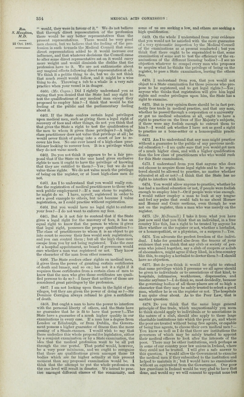 Rev. S. Haughton, M.D. 22 Oct. 1881. “ would, they were in favour of it.” We do not believe that through direct representation of the profession there would be any better representatives than the present representatives. There would be very good men chosen, but wc believe that the feeling of the pro- fession is such towards the Medical Council that some direct representation added to it would increase our influence, and that whatever decisions the Council came to after some direct representative sat on it would carry more weight and would diminish the dislike that the profession have to it. We are not enthusiastic about any magical effects following direct representation at all. We think it a politic thing to do, but we do not think that much result would follow, and it might be a wise thing to do. Throwing a tub to a whale is a very safe practice when your vessel is in danger. 6460. (Mr. Gogan.) Did I rightly understand you as saying that you denied that the State had any right to test the qualifications of any medical man except they proposed to employ him F—I think that would be the feeling of the public and the parliamentary feeling about it. 6461. If the State confers certain legal privileges upon medical men, such as giving them a legal right of recovery of fees and other things, do not you think that that gives the State a right to test the qualification of the men to whom it gives those privileges p—A high- class practitioner does not value that privilege at all; he would never think of going into a court of law to re- cover his fees. No one ever heard of a high-class prac- titioner looking to recover fees. It is a privilege which they do not value much. 6462. Do you not think it appears to be a fair pro- posal that if the State on the one hand gives exclusive rights to men it ought to have the privilege of knowing that they are entitled to them ?—Yes ; but we do not value these rights. We do not value much the privilege of being on the register, or at least high-class men do not. 6463. Am I to understand that you would really con- fine the registration of medical practitioners to those who seek public employment ?—If a man chose to register, he might do so. I have, myself, registered in order to set a good example to others, but not because I value registration, as I could practise without registration. 6464. But you would have no legal right to enforce your fees ?—I do not want to enforce my fees. 6465. But is it not fair to contend that if the State gives a legal right for the recovery of fees, it has an equal right to know that the person to whom it gives that legal right, possesses the proper qualification ?— The class of practitioners to whom it is an object to go into court to recover their fees would seek registration, and you can control them ; but all the high class men escape from you by not being registered. Take the case of a hospital appointment, no board of governors would care whether a man was registered or not. They know the character of the man from other reasons. 6466. The State confers other rights on medical men, it gives them the power of granting certain certificates of death and lunacy, and so on; has not it a right if it requires those certificates from a certain class of men to know that the men who give those certificates are quali- fied persons to do so F—I fancy that neither of those are considered great privileges by the profession. 6467. I am not looking upon them in the light of pri- vileges, but they are given the power of doing so ?—Sir Dominic Corrigan always refused to give a certificate of death. 6468. But ought a man to have the power to interfere with the personal liberty of others, and the State have no guarantee that he is fit to have that power ?—The State have a guarantee of a much higher quality in our examinations in every case. If a man has a degree from London or Edinburgh, or from Dublin, the Govern- ment possess a higher guarantee of fitness than the mere passing of a Staats-examen. I would wish to say that there underlies this whole proposal for legislation, either by a conjoint examination or by a State examination, the idea that the medical profession want to be all put through the one portal. That portal would, however, be a very poor minimum, and we ought to recognise that there are qualifications given amongst those 19 bodies which are far liigher actually at this present moment than any proposed examination would be. I think that the attempt to put the whole profession on the one level will result in disaster. We intend to prac- tice amongst different classes of the community, and some of us are seeking a low, and others are seeking a high qualification. 6469. On the whole I understand from your evidence that you would not be satisfied with the mere guarantee of a very systematic inspection by the Medical Council of the examinations as at present conducted ; but you think that there ought to be superadded to that, some examination of some sort to test the efficiency of the ex- aminations of the different licensing bodies ?—I see no objection whatever to compel every man who proposes to acquire what he thinks the privilege of being on the register, to pass a State examination, leaving the others free. 6470. I understand from you, that you would not object to a State examination for those persons who pro- pose to be registered, and to get legal rights ?—Yes; anyone who thinks that registration will give him legal rights and confer privileges upon him, the State has a right to examine. 6471. But in your opinion there should be in fact per- fectly free trade in medical practice, and that any man, whether he passed through a corporation or a university or got no medical education at all, ought to have a right to practice on the lives of Her Majesty’s subjects, if there were any foolish enough to entrust them to him ?—I would ask whether I have not as good a right to practice as a bone-setter or a homoeopathic practi- tioner. 6472. Am I to understand that any man might practice without a guarantee to the public of any previous medi- cal education F—I am quite sure that you would get men of a much higher class, and with a higher qualification than the low class of practitioners who who would rush for this State examination. 6473. I imderstand from you that anyone who does not choose to acquire those legal rights and to be regis- tered should be allowed to practice, no matter whether educated at all or not F—I think that the State has no right to interfere with him. 6474. You would allow anyone to practice, whether he has had a medical education or not, if people were foolish enough to employ him?—Or if people were wise enough. I would rather employ a man to look at my tongue and feel my pulse that could talk to me about Horace and Homer and Conic sections, even though he was not on the register, than a man who was merely on the register. 6475. (Dr. McDonnell.) I take it from what you have just now said that you think that an individual, in a free country like this, has a right to be treated by anyone he likes whether on the register or not, whether a herbalist, or a homoeopathist, or a physician, or a surgeon F—Yes. 6476. You advocate the perfect freedom of the indivi- dual. I take for granted also from the tenour of your evidence that you think that any club or society of per- sons who joined together, say a club of coopers or a club of shoemakers, might agree if they liked, in a free country like this, to employ a herbalist to doctor them ?—I should have no objection. 6477. But do you think it would be right to extend that same privilege which I presume we all agree should be given to individuals or to associations of that kind, to hospitals, infirmaries, workhouses, dispensaries, and lunatic asylums ?—I do think so, most decidedly, because the governing bodies of all those places are of so high a character that they may be safely trusted to select a good man, whether he is on the register or not. The hospitals I am quite clear about. As to the Poor Law, that is another question. 6478. Do you think that the same large general principle of free trade, which unquestionably you seem to think should apply to individuals or to associations in the nature of a club, should also apply to those large charitable institutions into which the poor go, and where the poor are treated without being free agents, or capable of being free agents, to choose their own medical men F— You know as well as I do that there are institutions the governors of which may be safely trusted to appoint their medical officers to look after the interests of the poor. There may be other institutions, such perhaps as in some of our country poor law unions in Ireland, where they could not be trusted. I will give a safe answer to this question. I would allow the Government to examine the medical men if they subscribed to the institution and helped to maintain it; but I would have no examination without an equivalent from the Government. Our poor law guardians in Ireland would be very glad to have that done, and would say we will consent to appoint none but