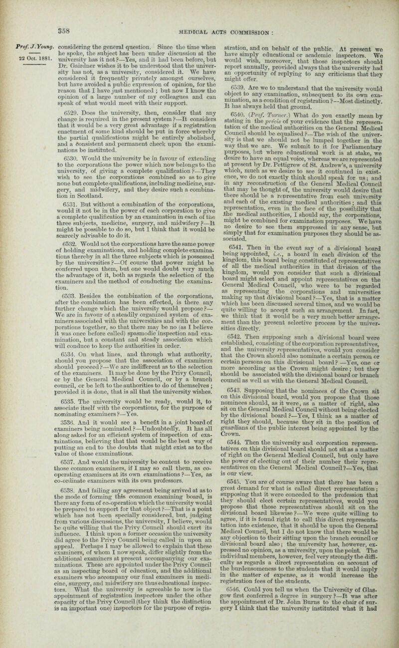 Prof. J. Young, considering the general question. Since the time when he spoke, the subject has been under discussion at the 22 Oct. 1881. university has it not?—Yes, and it had been before, but Dr. Gairdner wishes it to be understood that the univer- sity has not, as a university, considered it. We have considered it frequently privately amongst ourselves, but have avoided a public expression of opinion, for the reason that I have just mentioned ; but now I know the opinion of a large number of my colleagues and can speak of what would meet with their support. 6529. Does the university, then, consider that any change is required in the present system ?—It considers that it would be a very great advantage if a registration enactment of some kind should be put in force whereby the partial qualifications might be entirely abolished, and a consistent and permanent check upon the exami- nations be instituted. 6530. Would the university be in favour of extending to the corporations the power which now belongs to the university, of giving a complete qualification ?—They wish to see the corporations combined so as to give none but complete qualifications, including medicine, sur- gery, and midwifery, and they desire such a combina- tion in Scotland. 6531. Brit without a combination of the corporations, would it not be in the power of each corporation to give a complete qualification by an examination in each of the three subjects, medicine, surgery, and midwifery ?—It might be possible to do so, but I think that it would be scarcely advisable to do it. 6532. Would not the corporations have the same power of holding examinations, and holding complete examina- tions thereby in all the three subjects which is possessed by the universities ?—Of course that jiower might be conferred upon them, but one would doubt very much the advantage of it, both as regards the selection of the examiners and the method of conducting the examina- tion. 6533. Besides the combination of the corporations, after the combination has been effected, is there any further change which the university would propose ?— We are in favour of a steadily organized system of exa- miners associated with the universities and with the cor- porations together, so that there may be no (as I believe it was once before called) spasmodic inspection and exa- mination, but a constant and steady association which will conduce to keep the authorities in order. 6534. On what lines, and through what authority, should you propose that the association of examiners should proceed?—We are indifferent as to the selection of the examiners. It may be done by the Privy Council, or by the General Medical Council, or by a branch council, or be left to the authorities to do of themselves ; provided it is done, that is all that the university wishes. 6535. The university would be ready, would it, to associate itself with the corporations, for the purpose of nominating examiners?—Yes. 3536. And it would see a benefit in a joint board of examiners being nominated ?—Undoubtedly. It has all along asked for an efficient system of inspection of exa- minations, believing that that would be the best way of putting an end to the doubts that might exist as to the value of those examinations. 6537. And would the university be content to receive those common examiners, if I may so call them, as co- operating examiners at its own examinations ?—Yes, as co-ordinate examiners with its own professors. 6538. And failing any agreement being arrived at as to the mode of forming this common examining board, is there any form of co-operation which the university would be prepared to support for that object ?—That is a point which has not been specially considered, but, judging from various discussions, the university, I believe, would be quite willing that the Privy Council should exert its influence. I think upon a former occasion the university did agree to the Privy Council being called in upon an appeal. Perhaps I may be allowed to explain that these examiners, of whom I now speak, differ slightly from the additional examiners at present accompanying our exa- minations. These are appointed under the Privy Council as an inspecting board of education, and the additional examiners who accompany our final examiners in medi- cine, surgery, and midwifery are thus educational inspec- tors. What the university is agreeable to now is the appointment of registration inspectors under the other capacity of the Privy Council (they think the distinction is an important one) inspectors for the purpose of regi- stration, and on behalf of the public. At present we have simply educational or academic inspectors. We would wish, moreover, that those inspectors should report annually, provided always that the university had an opportunity of replying to any criticisms that they might offer. 6539. Are we to understand that the university would object to any examination, subsequent to its own exa- mination, as a condition of registration ?—Most distinctly. It has always held that ground. 6540. (Prof. Turner.) What do you exactly mean by stating in the precis of your evidence that the represen- tation of the medical authorities on the General Medical Council should be equalised ?—The 'wish of the univer- sity is that we should not be lumped together in the way that we are. We submit to it for Parliamentary purposes, but where educational work is at stake, we desire to have an equal voice, whereas we are represented at present by Dr. Pettigrew of St. Andrew’s, a university wliich, much as we desire to see it continued in exist- ence, we do not exactly think should speak for us; and in any reconstruction of the General Medical Council that may be thought of, the university would desire that there should be a representative from each university and each of the existing medical authorities ; and this representation, even in the face of the possibility that .the medical authorities, I should say, the corporations, might be combined for examination purposes. We have no desire to see them suppressed in any sense, but simply that for examination purposes they should be as- sociated. 6541. Then in the event say of a divisional board being appointed, i.e., a board in each division of the kingdom, this board being constituted of representatives of all the medical authorities in that division of the kingdom, would you consider that such a divisional board might select and appoint representatives on the General Medical Council, who were to be regarded as representing the corporations and universities making up that divisional board ?—Yes, that is a matter which has been discussed several times, and we would bo quite willing to accept such an arrangement. In fact, we think that it would be a very much better arrange- ment than the present selective process by the univer- sities directly. 6542. Then supposing such a divisional board were established, consisting of the corporation representatives, and the university representatives, would you consider that the Crown should also nominate a certain person or certain persons on this divisional board?—Yes, one or more according as the Crown might desire; but they should be associated with the divisional board or branch council as well as with the General Medical Council. 6543. Supposing that the nominees of the Crown sit on this divisional board, would you propose that those nominees should, as it were, as a matter of right, also sit on the General Medical Council without being elected by the divisional board ?—Yes, I think as a matter of right they should, because they sit in the position of guardians of the public interest being appointed by the Crown. 6544. Then the university and corporation represen- tatives on this divisional board should not sit as a matter of right on the General Medical Council, but only have the power of electing out of their number their repre- sentatives on the General Medical Council?—Yes, that is our view. 6545. You are of course aware that there has been a great demand for what is called direct representation ; supposing that it were conceded to the profession that they should elect certain representatives, would you propose that those representatives should sit on the divisional board likewise ?—We were quite willing to agree, if it is found right to call this direct representa- tation into existence, that it should be upon the General Medical Council, but I do not know that there would be any objection to their sitting upon the branch councilor divisional board also; the university has, however, ex- pressed no opinion, as a imiversity, upon the point. The individual members, however, feel very strongly the diffi- culty as regards a direct representation on account of the burdensomeness to the students that it would imply in the matter of expense, as it would increase the registration fees of the students. 6546. Could you tell us when the University of Glas- gow first conferred a degree in surgery ?—It was after the appointment of Dr. John Bums to the chair of sur- gery I think that the university instituted what it had