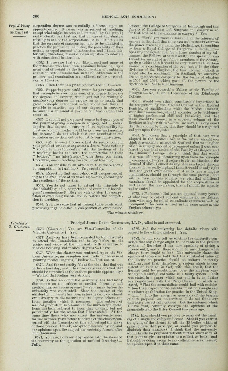 Prof. J. Young 22 Oct. 1881. corporation degree was essentially a -license upon an apprenticeship. It never was in respect of teaching, except what might be seen and imitated by the pupil; and so clearly was that so, that in one of the charters relating to one of the corporations, it is distinctly said that the servants of surgeons are not to be admitted to practice the profession, admitting the possibility of then- getting an equal amount of instruction, and I think his- torically, therefore, it would be an injustice to interfere with educational institutions. 6562. I presume that you, like myself and many of the witnesses who have been examined before us, lay a great deal of weight by the Scotch system of combining education with examination in which education is the primary, and examination is considered rather a second- ary part ?—Yes. 6563. Then there is a principle involved in it ?—Yes. 6564. Supposing you could retain for your university that principle by sacrificing some of your privileges, saj the degrees in surgery, would you not be willing to sacrifice your degrees in surgery so as to retain that great principle untouched ?—We would not tliink it possible to sacrifice any of our degrees in surgery, because it is an essential part of our teaching and our examination. 6565. I should not propose of course to deprive you of the power of giving a degree in surgery, but I should deprive that degree in surgery of its registrability P— That we would consider would be grievous and uncalled for, because I do not admit that our examination and education are so deficient as to justify our deprivation. 6566. {Mr. Simon.) I observe that the second point in your precis of evidence expresses a desire “that nothing “ should be done to interfere with the teaching of the “ teaching bodies and with the competition of those “ bodies;” “no interference” with them, you mean, I presume, quoad teaching ?—Yes, quoad teaching. 6567. You consider it an advantage that there should be competition in teaching P—Yes, certainly. 6568. Expecting that each school will prosper accord- ing to the excellence of its teaching?—Yes, according to the excellence of the system. 6569. You do not mean to extend the principle to the desirability of a competition of examining boards, quoad examinations ?—No ; we wish to stop the compe- tition of examining boards and to restrict the competi- tion to teaching. between the College of Surgeons of Edinburgh and the Faculty of Physicians and Surgeons in Glasgow in so far that both of them examine in surgery ?—Yes. 6571. Would you think it desirable in the interests of surgery in Scotland that those two bodies should exercise the power given them under the Medical Act to combine to form a Royal College of Surgeons in Scotland ?— Speaking for myself and for a large number of my col- leagues, the Fellows of that Faculty, aud speaking also I think for several of my fellow members of the Senate, we do consider that it would be very desirable that there should be a combination of the two, just as in the other divisions of tire kingdom, the two medical authorities might also be combined. In Scotland, we ourselves are an apothecaries’ company by the terms of charters in 1505 and 1599, which gave all the powers of the Apothecaries’ Act to the Surgeons. 6572. Are you yourself a Fellow of the Faculty of Glasgow P— No, I am a Licentiate of the Edinbiirgh College. 6573. Would you attach considerable importance to the recognition, by the Medical Council in the Medical Register, of qualifications which the Medical Council, after due examination, should consider to be evidences of iiigher professional skill and knowledge, and that these should be named in a separate column of the Register as higher titles ?—Yes ; we have all along asked that that should be done, that they should be recognized and put upon the register. 6574. Supposing that a principle of that sort were adopted in the Medical Act of the future, should you think it reasonable as regards Scotland that no “higher title ' in surgery should be recognised unless it were con- ferred by the joint action of the Faculty of Glasgow and the Edinburgh College; do you think that that would be a reasonable way of enforcing upon them the principle of combination?—Yes; if we have to give satisfaction to the General Medical Council (taking that as a body) that our examination is really higher, I think it would be only right that the joint examination, if it is to give a higher qualification, should go through the same process ; and with a view to that equality we wish that additional examiners should be appointed for the corporations as well as for the universities, that all should be equally under control. 6575. (Chairman.) But you are opposed to any system of what may be called conjoint examination as distinct from what may be called co-ordinate examiners P—If by “conjoint” the term is used in the same sense as the Enghsh scheme, yes. 6570. You are aware that at present there exists what practically may be called a competition of examination The witness withdrew. Principal J. O. Greenwood. Principal Joseph Gouge Greenwood, LL.D., called in and examined. 6576. (Chairman.) You are Vice-Chancellor of the Victoria University ?—Yes. 6582. And the university has definite views with regard to the whole question ?—Yes. 6577. And yon have been requested by the university to attend the Commission and to lay before us the wishes and views of the university with reference to medical licensing and medical degrees ?—I have. 6578. When the charter was conferred upon the Vic- toria University, an exception was made in the case of granting medical degrees, I believe ?—That was so. 6579. And the university felt at the time that that was rather a hardship, and it has been very anxious that that should be remedied at the earliest possible opportunity ? —We had that feeling very strongly. 6580. So that no doubt the university has had many discussions on the subject of medical licensing and medical degrees in consequence ?—Very many before the university was constituted. Since the issuing of the charter the university has been naturally occupied almost exclusively with the maturing of its degree schemes in those faculties which it possesses. The subject of medical graduation as a branch of the university’s opera- tions has been referred to from time to time, but not prominently, for the reason that I have stated. At the same time those who now direct the university were for two or three years before the issue of the charter con- cerned with the discussion of this subject and the views of those persons, I think, are quite possessed by me, and our opinions upon the subject are certainly formed after long discussion. 6581. You are, however, acquainted with the views of the university on the question of medical licensing ?— Fully. 6583. Would you tell us whether the university con- siders that any change ought to be made in the present system of licensing (I am now speaking of giving a license only), and if there should be any change, what change there ought to be p—The university shares the opinion of those who hold that the substantial value of the license to practice should be uniform or nearly uniform ; and that, therefore, a system which is con- sistent (if it is so in fact) with this result, that the licenses held by practitioners over the kingdom vary widely in meaning aud value is a faulty system. That was stated in a paper which was put in by us during our negotiations with the Privy Council, in which we stated, “ That the memorialists would hail with satisfac- “ tion the prospect of the establishment of a single and ‘ ‘ uniform qualification for practice in the United King- “ dom.” Into the very grave questions of the bearing of that proposal on universities, I do uot think our university has actually entered ; but the sentence, which I have read, certainly conveys the opinions of the memorialists to the Privy Council two years ago. 6584. How should you propose to carry out the grant- ing of a single and complete license. Should you entrust the giving of the license to all the 19 bodies which at present have that privilege, or would you propose to diminish their number ?—I think that the university would hardly be prepared without further discussion of that point to give an opinion as a collective body; and I should be doing wrong to my colleagues in expressing an opinion upon it in their name.