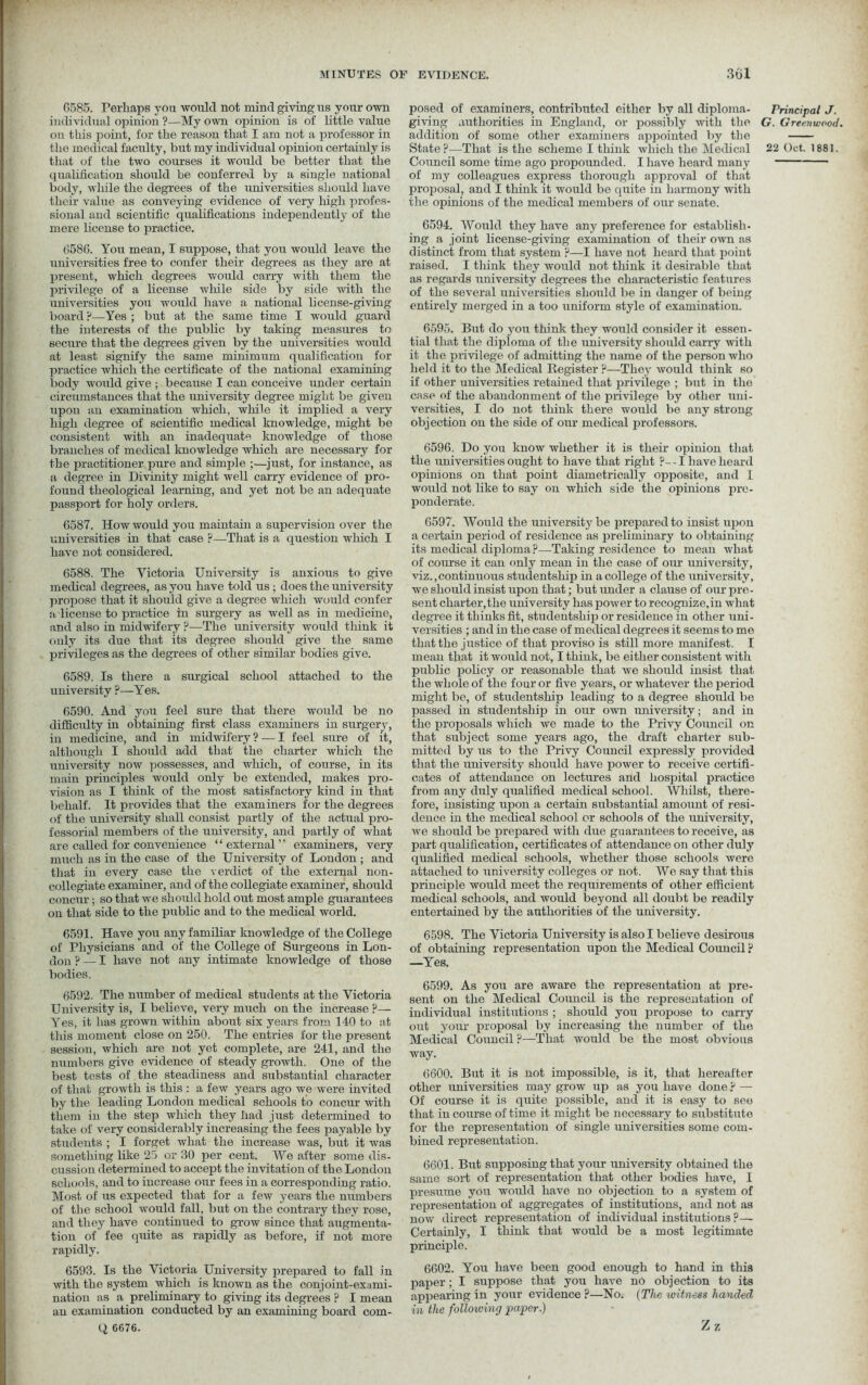 0585. Perhaps you would not mind giving us your own individual opinion ?—My own opinion is of little value on this point, for the reason that I am not a professor in that of the two courses it would be better that the qualification should be conferred by a single national body, while the degrees of the universities should have their value as conveying evidence of very high profes- sional and scientific qualifications independently of the mere license to practice. 6586. You mean, I suppose, that you would leave the universities free to confer their degrees as they are at present, which degrees would carry with them the privilege of a license wliile side by side with the universities you would have a national license-giving board ?—Yes ; but at the same time I would guard the interests of the public by taking measures to secure that the degrees given by the universities would at least signify the same minimum qualification for practice which the certificate of the national examining body would give ; because I can conceive under certain circumstances that the university degree might be given upon an examination which, while it implied a very high degree of scientific medical knowledge, might be consistent with an inadequate knowledge of those branches of medical knowledge which are necessary for the practitioner pure and simple ;—just, for instance, as a degree in Divinity might well carry evidence of pro- found theological learning, and yet not be an adequate passport for holy orders. 6587. How would you maintain a supervision over the universities in that case ?—That is a question winch I have not considered. 6588. The Victoria University is anxious to give medical degrees, as you have told us; does the university propose that it should give a degree which would confer a license to practice in surgery as well as in medicine, and also in midwifery ?—The university would think it only its due that its degree should give the same privileges as the degrees of other similar bodies give. 6589. Is there a surgical school attached to the university ?—Yes. 6590. And you feel sure that there would be no difficulty in obtaining first class examiners in surgery, in medicine, and in midwifery ? — I feel sure of it, although I should add that the charter which the university now possesses, and which, of course, in its main principles would only be extended, makes pro- vision as I think of the most satisfactory kind in that behalf. It provides that the examiners for the degrees of the university shall consist partly of the actual pro- fessorial members of the university, and partly of what are called for convenience “external” examiners, very much as in the case of the University of London ; and that in every case the verdict of the external non- collegiate examiner, and of the collegiate examiner, should concur; so that we should hold out most ample guarantees on that side to the public and to the medical world. 6591. Have you any familiar knowledge of the College of Physicians and of the College of Surgeons in Lon- uon ? — I have not any intimate knowledge of those bodies. 6592. The number of medical students at the Victoria University is, I believe, very much on the increase ?— Yes, it has grown within about six years from 140 to at this moment close on 250. The entries for the present session, which are not yet complete, are 241, and the numbers give evidence of steady growth. One of the best tests of the steadiness and substantial character of that growth is this : a few years ago we were invited by the leading London medical schools to concur with them in the step which they had just determined to take of very considerably increasing the fees payable by students ; I forget what the increase was, but it was something like 25 or 30 per cent. We after some dis- cussion determined to accept the invitation of the London schools, and to increase our fees in a corresponding ratio. Most of us expected that for a few years the numbers of the school would fall, but on the contrary they rose, and they have continued to grow since that augmenta- tion of fee quite as rapidly as before, if not more rapidly. 6593. Is the Victoria University prepared to fall in with the system which is known as the conjoint-exami- nation as a preliminary to giving its degrees ? I mean an examination conducted by an examining board com- Q 6676. posed of examiners, contributed either by all diploma- giving authorities in England, or possibly with the addition of some other examiners appointed by the Council some time ago propounded. I have heard many of my colleagues express thorough approval of that proposal, and I think it would be quite in harmony with the opinions of the medical members of our senate. 6594. Would they have any preference for establish- ing a joint license-giving examination of their own as distinct from that system ?—I have not heard that point raised. I think they would not think it desirable that as regards university degrees the characteristic features of the several universities should be in danger of being entirely merged in a too uniform style of examination. 6595. But do you think they would consider it essen- tial that the diploma of the university should carry with it the privilege of admitting the name of the person who held it to the Medical Register ?—They would think so if other universities retained that privilege ; but in the ease of the abandonment of the privilege by other uni- versities, I do not think there would be any strong objection on the side of our medical professors. 6596. Do you know whether it is their opinion that the universities ought to have that right ?- -1 have heard opinions on that point diametrically opposite, and l would not like to say on which side the opinions pre- ponderate. 6597. Would the university be prepared to insist upon a certain period of residence as preliminary to obtaining its medical diploma ?—Taking residence to mean what of course it can only mean in the case of our university, viz.,continuous studentship in a college of the university, we should insist upon that; but under a clause of our pre- sent charter,the university has power to recognize,in what degree it thinks fit, studentship or residence in other uni- versities ; and in the case of medical degrees it seems to me that the justice of that proviso is still more manifest. I mean that it would not, I think, be either consistent with public policy or reasonable that we should insist that the whole of the four or five years, or whatever the period might be, of studentship leading to a degree should be passed in studentship in our own university; and in the proposals which we made to the Privy Council on that subject some years ago, the draft charter sub- mitted by us to the Privy Council expressly provided that the university should have power to receive certifi- cates of attendance on lectures and hospital practice from any duly qualified medical school. Whilst, there- fore, insisting upon a certain substantial amount of resi- dence in the medical school or schools of the university, we should be prepared with due guarantees to receive, as part qualification, certificates of attendance on other duly qualified medical schools, whether those schools were attached to university colleges or not. We say that this principle would meet the requirements of other efficient medical schools, and would beyond all doubt be readily entertained by the authorities of the university. 6598. The Victoria University is also I believe desirous of obtaining representation upon the Medical Council p —Yes. 6599. As you are aware the representation at pre- sent on the Medical Council is the representation of individual institutions ; should you propose to carry out your proposal by increasing the number of the Medical Council ?—That would be the most obvious way. 6600. But it is not impossible, is it, that hereafter other universities may grow up as you have done? — Of course it is quite possible, and it is easy to see that in course of time it might be necessary to substitute for the representation of single universities some com- bined representation. 6601. But supposing that your university obtained the same sort of representation that other bodies have, I presume you would have no objection to a system of representation of aggregates of institutions, and not as now direct representation of individual institutions ?— Certainly, I think that would be a most legitimate principle. 6602. You have been good enough to hand in this paper; I suppose that you have no objection to its appearing in your evidence ?—No. (The witness handed in the following paper.) Z 7. Principal J. G. Greenwood.