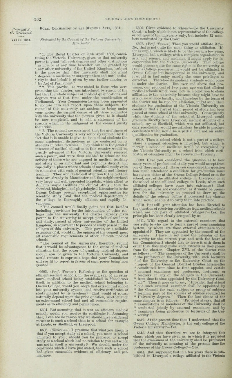 Principal J. G. Greenwood. 22 Oct. 1881. 362 MEDICAL ACTS COMMISSION: Royal Commission on tiie Medical Acts, 1881. Statement by the Council of the Victoria University, Manchester. “1. The Royal Charter of 20th April, 1880, consti- tuting the Victoria University, gives to that university power to grant ‘ all such degrees and other distinctions ‘ as now or at any time hereafter can be granted by * any other university of the United Kingdom,’ subject to the proviso that ‘ the university shall not grant ‘ degrees in medicine or surgery unless and until autlio- ‘ rity in that behalf is given by our further charter, or 4 by Act of Parliament. ’ “ 2. This proviso, as was stated to those who were promoting the charter, was introduced by reason of the fact that the whole subject of medical q ualifications and degrees was at that time under the consideration of Parliament. Your Commission having been appointed to inquire into and report upon these subjects, the council of this university are anxious to bring under your notice the earnest desire of all those connected with the university that the powers given to it should be now completed, and to add a statement of the reasons which in the judgment of the council justify their wish. “ 3. The council are convinced that the usefulness of the Victoria University is very seriously crippled by the fact that it is unable to give to its medical students the same academical distinctions as are conferred on its students in other faculties. They think that the general interests of medical education in this country would be greatly advanced if the Victoria University received such a power, and were thus enabled to stimulate the activity of those who are engaged in medical teaching and study in an important and populous district, and especially in places whore schools of medical study exist in connexion with seats of general scientific and literary training. They would also call attention to the fact that there are already in Manchester and the neighbourhood very large and well-appointed hospitals, which afford to Btudents ample facilities for clinical study ; that the chemical, biological, and physiological laboratories in the Owens College present exceptional opportunities for scientific study; and that the medical department of the college is thoroughly efficient and rapidly de- veloping. “ The council would finally point out that, besides including provisions for the introduction of other col- leges into the university, the charier already gives power to the university to accept periods of residence and study, passed at other universities of the United Kingdom, as equivalent to periods of study passed in the colleges of this university. This power, or a suitable extension of it, would in the opinion of the council meet all reasonable requirements of other efficient medical schools. “The council of the university, therefore, submit that it would be advantageous to the cause of medical education that the power of granting medical degrees should now be given to the Victoria University, and would venture to express a hope that your Commission will see fit to report in favour of such power being now granted.” 6603. {Prof. Turner.) Referring to the question of efficient medical schools, in the event, say, of an extra- mural medical school being established in Manchester itself, in addition to the medical school belonging to Owens College, would you adopt that extra-mural school into your university system, and receive certificates of study granted by its teachers ?—That would of course naturally depend upon the prior question, whether such an extra-mural school had met all reasonable require- ments as to efficiency and permanence. 6601. But assuming that it was an efficient medical school, would you receive its certificates ?—Assuming that, I can see no reason why we should give a different measure to such a school than to a school for example at Leeds, or Sheffield, or Liverpool. 6605. [Chairman.) I presume that what you mean is that if you accept study at a school, you mean a school affiliated to you ; should you be prepared to accept study at a school which had no relation to you and which was not in itself a university ?—We should, under the conditions which I have just stated, that such a school had given reasonable evidence of efficiency and per- manence. 6606. Given evidence to whom ?—To the University Court— a body which is not representative of the college or colleges of the vuiiversity only, but includes 12 mem- bers nominated by the Crown. 6607. (Prof. Turner.) Then you would affiliate it ?— No, that is not quite the same thing as affiliation. If, for example, which is likely to be the case in a few years, Liverpool had a college with a complete organisation in arts, and science, and medicine, it might apply for in- corporation into the Victoria University. That college would possess quite the same rights in the university as Owens College possesses; it would not be affiliated to Owens College but incorporated in the university, and it would in fact enjoy exactly the same privileges as ourselves. Therefore its medical students would come in under the charter. But over and above that pro- vision, our proposal of two yeai-s ago was that efficient medical schools which were not in a condition to claim affiliation to the university because they might have no arts or no science faculty, and therefore by the terms of the charter not be ripe for affiliation, might send then- students for graduation at the Victoria University on condition that a part of their period of study had been passed at some school of that university. Consequently while the students of the school at Liverpool would graduate directly from Liveipool, medical students of a school, say at Sheffield, winch was not affiliated, but only recognized, would nevertheless be able to produce certificates wrhich would be a partial but not an entire qualification for graduation. 6608. Then a school which is not a part of a college where a general education is imparted, but w-hich is merely a school of medicine, would be recognized by the Victoria University as a school from which certi ficates of education might be received ?—Precisely. 6609. Have you considered the question as to how many years of professional study you would accept from one of those schools ? Have you considered the question how much attendance a candidate for graduation must have given either at the Owens College School or at the school, say, of the affiliated college in Liveipool or at the school of the affiliated college in Leeds, when such affiliated colleges have come into existence?—That question we have not considered, as it would be prema- ture for the university to proceed to draw up the details of the scheme before it possessed the charter which would enable it to carry them into practice. 6610. But still your attention has been directed to the question of receiving certificates from medical schools which are not part of affiliated colleges ?—Yes, the principle has been clearly accepted by us. 6611. With regard to the external examiners that you refer to who are to form a part of your examining system, by whom are those external examiners to bo appointed ?—They are appointed by the council of the university. I have in my hand the calendar- of the university for the current year, and with the leave of the Commission I should like to leave it with them in order that they may make such extracts as they please from the charter. Chapter XVT. of the charter runs as follows :—“ The examiners of the University shall bo “ the professors of the University, with such lecturers “ of the University as the University Court on the “ report of the General Board of Studies herein-after “ constituted from time to time appoint, and certain “ external examiners not professors, lecturers, or “ teachers in any of the colleges in the University “ from time to time appointed by the University Coun- “ cil.” Then it goes on to say, “ Provided that at least “ one such external examiner shall be appointed by “ the Council for each subject or group of subjects “ forming part of the courses of studies required for “ University degrees.” Then the last clause of the same chapter is as follows: “ Provided always, that all “ examinations of members of the University shall be “ conducted jointly by external examiners, and by “ examiners being professors or lecturers of the Uni- “ versity.” 6612. At the present time then I understand that the Owens College, Manchester, is the only college of the Victoria University ?—Yes. 6613. And that therefore we are to interpret this clause which you have given us, in which it is provided that the examiners of the university shall be professors of the university as meaning at the present time the professors of the Owens College?—Yes. 6614. But supposing that in a few years there is esta- blished in Liverpool a college affiliated to the Victoria