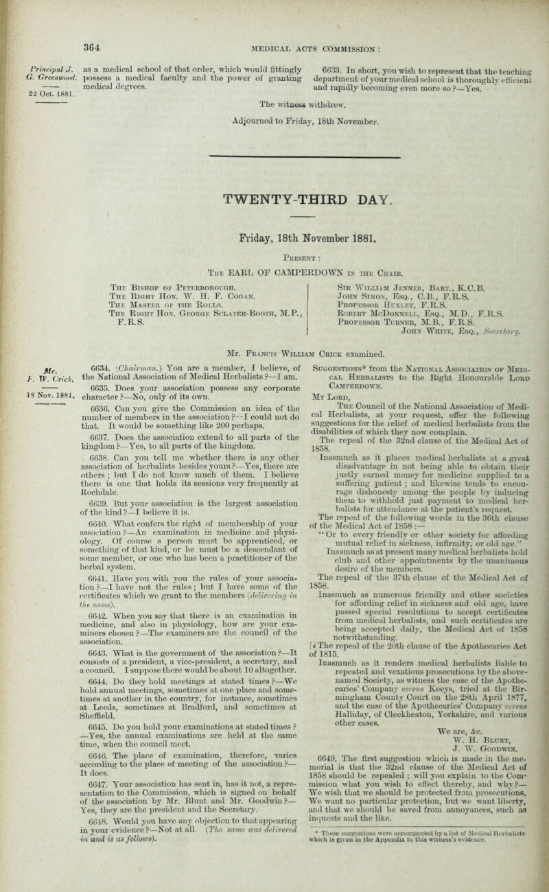 Principal J. G. Greenwood. 22 Oct. 1881. Mr. b. TV. Cric/t. 18 Nov. 1881. as a medical school of that order, which would fittingly 6633. In short, you wish to represent that the teacliing possess a medical faculty and the power of granting department of your medical school is thoroughly efficient medical degrees. and rapidly becoming even more so ? Yes. The witness withdrew. Adjourned to Friday, 18th November. TWENTY-THIRD DAY. Friday, 18th November 1881. Present : The EARL OF CAMPERDOWN in the Chair. The Bishop of Pf.terbobough. The Right Hon. W. H. F. Cogan. The Master of the Roles. The Right Hon. George Sclater-Booth, M.P., F.R.S. Sir William .Tenner, Bart., Iv.C.B. John Simon, Esq., C.B., F.R.S. Professor Huxley, F.R.S. Robert McDonnell, Esq., M.D., F.R.S. Professor Turner, M.B., F.R.S. John White, Esq., tiecretunj. Mr. Francis William Crick examined. 6634. {Chairman.) You are a member, I believe, of the National Association of Medical Herbalists p—I am. 6635. Does your association possess any corporate character ?—No, only of its own. 6636. Can you give the Commission an idea of the number of members in the association ?—I could not do that. It would be something like 200 perhaps. 6637. Does the association extend to all parts of the kingdom?—Yes, to all parts of the kingdom. 6638. Can you tell me whether there is any other association of herbalists besides yours ?—Yes, there are others ; but I do not know much of them. I believe there is one that holds its sessions very frequently at Rochdale. 6639. But your association is the largest association of the kind ?—I believe it is. 6640. Wliat confers the right of membership of your association ?—An examination in medicine and physi- ology. Of course a person must be apprenticed, or something of that land, or lie must be a descendant of some member, or one who has been a practitioner of the herbal system. 6641. Have you with you the rules of your associa- tion ?—I have not the rules; but I have some of the certificates which we grant to the members [delivering in the. same). 6642. When you say that there is an examination in medicine, and also in physiology, how are your exa- miners chosen ?—The examiners are the council of the association. 6643. Wliat is the government of the association ?—It consists of a president, a vice-president, a secretary, and a council. I suppose there would be about 10 altogether. 6644. Do they hold meetings at stated times P—We hold annual meetings, sometimes at one place and some- times at another in the country, for instance, sometimes at Leeds, sometimes at Bradford, and sometimes at Sheffield. 6645. Do you hold your examinations at stated times ? —Yes, the annual examinations are held at the same time, when the council meet. 6646. The place of examination, therefore, varies according to the place of meeting of the association ?— It does. 6647. Your association has sent in, has it not, a repre- sentation to the Commission, which is signed ou behalf of the association by Mr. Blunt and Mr. Goodwin ?— Yes, they are the president and the Secretary. 6648. Would you have any objection to that appearing in your evidence?—Not at all. (The same was delivered in and is as follows). Suggestions* from the National Assoclation of Medi- cal Herbalists to the Right Honourable Lord Camperdown. My Lord, The Council of the National Association of Medi- cal Herbalists, at your request, offer the following suggestions for the relief of medical herbalists from the disabilities of which they now complain. The repeal of the 32nd clause of the Medical Act of 1858. Inasmuch as it places medical herbalists at a great disadvantage in not being able to obtain their justly earned money for medicine supplied to a suffering patient ; aud likewise tends to encou- rage dishonesty among the people by inducing them to withhold just payment to medical her- balists for attendance at the patient’s request. The repeal of the following words in the 36th clause of the Medical Act of 1858 :— “Or to every friendly or other society for affording mutual relief in sickness, infirmity, or old age.” Inasmuch as at present many medical herbalists hold club and other appointments by the unanimous desire of the members. The repeal of the 37th clause of the Medical Act of 1858. Inasmuch as numerous friendly and other societies for affording relief in sickness aud old age, have passed special resolutions to accept certificates from medical herbalists, and such certificates are being accepted daily, the Medical Act of 1858 notwithstanding. [ t The repeal of the 20th clause of the Apothecaries Act of 1815. Inasmuch as it renders medical herbalists liable to repeated and vexatious prosecutions by the above- named Society, as witness the case of the Apothe- caries’ Company versus Keeys, tried at the Bir- mingham County Court on the 28th April 1877, and the case of the Apothecaries’ Company verms Halliday, of Cleckheaton, Yorkshire, and various other cases. We are, &c. W. H. Blunt, J. W. Goodwtn. 6649. The first suggestion which is made in the me- morial is that the 32nd clause of the Medical Act of 1858 should be repealed ; will you explain to the Com- mission what you wish to effect thereby, and why?— We wish that we should be protected from prosecutions. We want no particular protection, but we want liberty, and that we should be saved from annoyances, such as inquests and the like. * These suggestions were accompanied by a list of Medicul Herbalists which is given in the Appendix to this witness’s evidence.