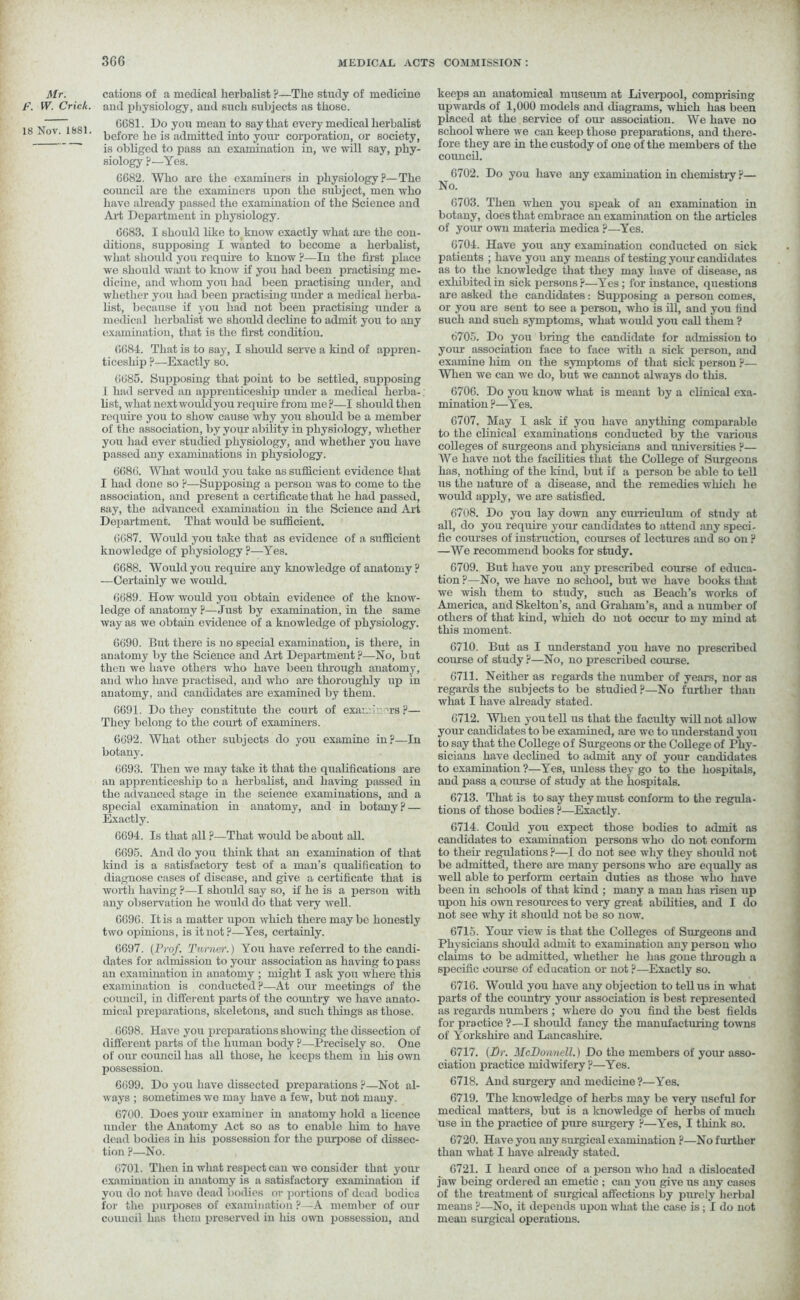 Mr. f. W. Crick. 18 Nov. 1881. cations of a medical herbalist ?—The study of medicine and physiology, and such subjects as those. 6G81. Do you mean to say that every medical herbalist before he is admitted into your corporation, or society, is obliged to pass an examination in, we will say, phy- siology ?—Yes. 6682. Who are the examiners in physiology?—The coimcil are the examiners upon the subject, men who have already passed the examination of the Science and Art Department in physiology. 6683. I should like to know exactly what are the con- ditions, supposing I wanted to become a herbalist, what should you require to know ?—In the first place we should want to know if you had been practising me- dicine, and whom you had been practising under, and whether you had been practising under a medical herba- list, because if you had not been practising under a medical herbalist we should decline to admit you to any examination, that is the first condition. 6684. That is to say, I should serve a kind of appren- ticeship ?—Exactly so. 6685. Supposing that point to be settled, supposing .1 had served an apprenticeship under a medical lierba-. list, what nextwouldyou require from me ?—I should then require you to show cause why you should be a member of the association, by your ability in physiology, whether you had ever studied physiology, and whether you have passed any examinations in physiology. 6686. What would you take as sufficient evidence that I had done so ?—Supposing a person was to come to the association, and present a certificate that he had passed, say, the advanced examination in the Science and Art Department. That would be sufficient. 6687. Would you take that as evidence of a sufficient knowledge of physiology ?—Yes. 6688. Would you require any knowledge of anatomy ? —Certainly we would. 6689. How would you obtain evidence of the know- ledge of anatomy ?—Just by examination, in the same way as we obtain evidence of a knowledge of physiology. 6690. But there is no special examination, is there, in anatomy by the Science and Art Department ?—No, but then we have others who have been through anatomy, and who have practised, and who are thoroughly up in anatomy, and candidates are examined by them. 6691. Do they constitute the court of exam.' 'rs ?— They belong to the court of examiners. 6692. What other subjects do you examine in?—In botany. 6693. Then we may take it that the qualifications are an apprenticeship to a herbalist, and having passed in the advanced stage in the science examinations, and a special examination in anatomy, and in botany? — Exactly. 6694. Is that all ?—That woidd be about all. 6695. And do you think that an examination of that kind is a satisfactory test of a man’s qualification to diagnose cases of disease, and give a certificate that is worth having ?—I should say so, if he is a person with any observation he would do that very well. 6696. It is a matter upon which there maybe honestly two opinions, is it not?—Yes, certainly. 6697. (Prof. Turner.) You have referred to the candi- dates for admission to your association as having to pass au examination in anatomy ; might I ask you where this examination is conducted ?—At our meetings of the council, in different parts of the country we have anato- mical preparations, skeletons, and such tilings as those. 6698. Have you preparations showing the dissection of different parts of the human body ?—Precisely so. One of our council has all those, he keeps them in his own possession. 6699. Do you have dissected preparations ?—Not al- ways ; sometimes we may have a few, but not many. 6700. Does your examiner in anatomy hold a licence under the Anatomy Act so as to enable him to have dead bodies in his possession for the purpose of dissec- tion ?—No. 6701. Then in what respect can we consider that your examination in anatomy is a satisfactory examination if you do not have dead bodies or portions of dead bodies for the purposes of examination ?—A member of our council has them preserved in his own possession, and keeps an anatomical museum at Liverpool, comprising upwards of 1,000 models and diagrams, which has been placed at the service of our association. We have no school where we can keep those preparations, and there- fore they are in the custody of one of the members of the coimcil. 6702. Do you have any examination in chemistry ?— No. 6703. Then when you speak of an examination in botany, does that embrace an examination on the articles of your own materia medica ?—Yes. 6704. Have you any examination conducted on sick patients ; have you any means of testing your candidates as to the knowledge that they may have of disease, as exhibited in sick persons ?—Yes; for instance, questions are asked the candidates: Supposing a person comes, or you are sent to see a person, who is ill, and you find such and such symptoms, what would you call them ? 6705. Do you bring the candidate for admission to your association face to face with a sick person, and examine him on the symptoms of that sick person ?— When we can we do, but we cannot always do this. 6706. Do you know what is meant by a clinical exa- mination ?—Yes. 6707. May I ask if you have anything comparable to the clinical examinations conducted by the various colleges of surgeons and physicians and universities ?— We have not the facilities that the College of Surgeons has, nothing of the kind, but if a person be able to tell us the nature of a disease, and the remedies which lie would apply, we are satisfied. 6708. Do you lay down any curriculum of study at all, do you require your candidates to attend any speci- fic courses of instruction, courses of lectures and so on ? —We recommend books for study. 6709. But have you any prescribed course of educa- tion ?—No, we have no school, but we have books that we wish them to study, such as Beach’s works of America, and Skelton’s, and Graham’s, and a number of others of that kind, which do not occur to my mind at this moment. 6710. But as I understand you have no prescribed course of study ?—No, no prescribed course. 6711. Neither as regards the number of years, nor as regards the subjects to be studied?—No further than what I have already stated. 6712. When you tell us that the faculty will not allow your candidates to be examined, are we to understand you to say that the College of Surgeons or the College of Phy- sicians have declined to admit any of your candidates to examination ?—Yes, unless they go to the hospitals, and pass a course of study at the hospitals. 6713. That is to say they must conform to the regula- tions of those bodies ?—Exactly. 6714. Could you expect those bodies to admit as candidates to examination persons who do not conform to their regulations ?—I do not see why they should not be admitted, there are many persons who are equally as ivell able to perform certain duties as those who have been in schools of that kind ; many a man has risen up upon his own resources to very great abilities, and I do not see why it should not be so now. 6715. Your view is that the Colleges of Surgeons and Physicians should admit to examination any person who claims to be admitted, whether he has gone through a specific course of education or not?—Exactly so. 6716. Would you have any objection to tell us in what parts of the country your association is best represented as regards numbers ; where do you find the best fields for practice ?—I should fancy the manufacturing towns of Yorkshire and Lancashire. 6717. (Dr. McDonnell.) Do the members of your asso- ciation practice midwifery ?—Yes. 6718. And surgery and medicine ?—Yes. 6719. The knowledge of herbs may be very useful for medical matters, but is a knowledge of herbs of much use in the practice of pure surgery ?—Yes, I think so. 6720. Have you any surgical examination ?—No further than what I have already stated. 6721. I heard once of a person who had a dislocated jaw being ordered an emetic ; can you give us any cases of the treatment of surgical affections by purely herbal means ?—No, it depends upon what the case is; I do not mean surgical operations.