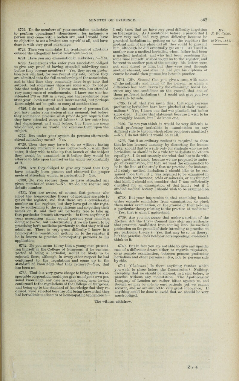 6722. Do the members of your association undertake to perform operations ?—Sometimes ; for instance, a person may come with a broken arm, and I would have no objection to set a broken arm myself at all, and have done it with very great advantage. 6723. Then you undertake the treatment of affections outside the altogether herbal treatment ?—Yes. 6724. Have you any examination in midwifery ?—Yes. 6725. Are persons who enter your association obliged to give any proof of having attended midwifery cases before they become members?—Yes, they are on proba- tion you will find, for one year at any rate, before they are admitted into the frill membership of the association, and in that time they commonly have to go into that subject, but sometimes there are some who do not go into that subject at all. I know one who has attended very many cases of confinements. I know one who has attended 170 or 180 in a year, and that continued year after year ; both natural and instrumental, but perhaps there might not be quite so many at another time. 6726. I do not speak of the number of persons that you have under your system at any moment, but before they commence practise what proof do you require that they have attended cases of labour ?—A few enter into that department, as I said before, but there are some who do not, and we would not examine them upon the subject. 6727. But under your system do persons afterwards attend midwifery cases ?—Yes. 6728. Then they may have to do so without having attended any midwifery cases before ?—No ; when they enter, if they wish to take up that branch of the subject they would be examined in it before they would be allowed to take upon themselves the whole responsibility of it. 6729. Are they obliged to give any proof that they have actually been present and observed the proper mode of attending women in parturition ?—Yes. 6730. Do you require them to have attended any given number of cases ?—No, we do not require any definite number. 6731. You are aware, of course, that persons who adopt the homoeopathic theory of medicine are able to get on the register, and that there are a considerable number on the register, but they have got on the regis- ter by conforming to the regulations and so getting their names on it, and they are perfectly free to take up that particular branch afterwards ; is there anything in your association which would prevent your members doing so ?—No, but unfortunately if we are known to be practising herb medicine previously to that they will not admit us. There is very great difficulty I know in a homoeopathic practitioner getting on to the register if he is known to practice homoeopathy previous to his application. 6732. Do you mean to say that a young man present- ing himself at the College of Surgeons, if he was sus- pected of being a herbalist, would be likely to be rejected there, although in every other respect he had conformed to the regulations and come up to the standard of knowledge that they require ?—Yes, that has been so. 6733. That is a very grave charge to bring against a re- spectable corporation, could you give us, of your own per- sonal knowledge, any case in which young men having conformed to the regulations of the College of Surgeons, and being up to the standard of knowledge that they re- quired, were rejected because of it being known that they had herbalistic tendencies or homoeopathic tendencies ?— I only know that we have very great difficulty in getting on the register. As I mentioned before a person that I know very well had very great difficulty because he practised herbalism in getting on to the register; the medical men of the place did all they could to prevent him, although he did eventually get on it. As I said in another case a medical herbalist, whose father had been a medical herbalist, and who had been practising for some time himself, wished to get on to the register, and he went to another part of the country, his letters were not sent direct to him, but they were sent through another channel, and after he had got his diploma of course he could then pursue his botanic practice. 6734. (Mr. Simon.) Can you give a case, with name of the authority and name of the person, in which a difference has been drawn by the examining board be- tween any two candidates on the ground that one of them professed herbalism ? — I could not give you two cases side by side. 6735. Is all that you mean this : that some persous professing herbalism have been plucked at their exami- nations ?—Yes, I know one that was plucked, but he has since died. I make that statement because I wish to be thoroughly honest, but I do know one. 6736. Do not you think it would be very difficult to admit professing herbalists to examination on any different rale to that on which other people are admitted ? —No, I do not think it would be at all. 6737. But if an ordinary student is required to show that he has learned anatomy by dissecting the human body, should that be a rule only for students who are not herbalists, or should it be a rule for herbalists and others equally ?—I do not scarcely see what that has to do with the question in hand, because we are prepared to under- go an examination, but then we want the examination to be in the line of the study that we practise ; for instance, if I study medical herbalism I should like to be exa- mined upon that; if I was required to be examined in chemicals, for instance, acids or minerals, or anything of that kind, I should not consider that I was sufficiently qualified for an examination of that kind ; but if I studied medical botany I should wish to be examined on that. 6738. But your impression is that examining boards either exclude candidates from examination, or pluck them under examination, on the ground of their holding a particular theory relating to the practise of medicine r —Yes, that is what I understand. 6739. Are you not aware that under a section of the Medical Act the Privy Council may stop any authority that prevents candidates from coming into the medical profession on the ground of their intending to practise on any particular theory ?—Yes, that may be so in theory, but the practise does not bear corresponding evidence I think to it. 6740. But in fact you are not able to give any specific case of a difference drawn either as regards regulation, or as regards examination, between persons professing herbalism and other persons ?—No, not to persons side by side. 6741. (Chairman) Is there anything further which you wish to place before the Commission ?—Nothing, excepting that we should be allowed, as I said before, to practise without any molestation. The Apothecaries’ Company of London are rather bitter against us, and though we may be able to cure patients yet we cannot recover, and we are subject to very great annoyance. If anything could be done to avoid that we should bo very much obliged. The witness withdrew. Mr. F. W. Cric/t 18 Nov. 1881 Z z 4