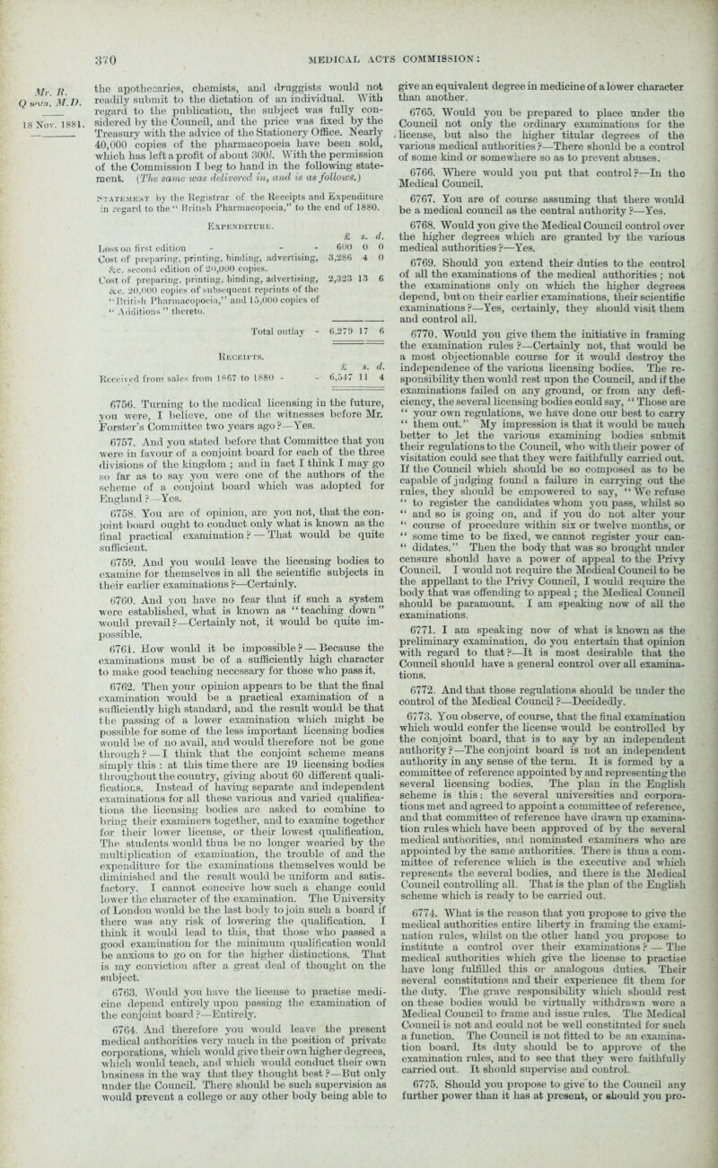 i\jr H the apothecaries, chemists, and druggists would not Q w\ni, M.V. readily submit to the dictation of an individual. With regard to the publication, the subject was fully con- 18 Nov. 1881. sidered by the Council, and the price was fixed by the Treasury with the advice of the Stationery Office. Nearly 40,000 copies of the pharmacopoeia have been sold, wliicb has left a profit of about 300/. With the permission of the Commission I beg to hand in the following state- ment. (The same ivas delivered in, and is as follows.) Statkmkivt by the Registrar of the Receipts and Expenditure •in regard to the “ British Pharmacopoeia,” to the end of 1880. Expenditurk. £ s. d. Loss on first edition - - - 600 0 0 Cost of preparing, printing, binding, advertising. 3,286 4 0 &c. second edition of 20,000 copies. Cost of preparing, printing, binding, advertising, 2,323 13 6 ccc. 20,000 copies of subsequent reprints of the “British Pharmacopoeia,” and 15,000 copies of “ Additions ” thereto. Total outlay - 6,279 17 6 Receipts. £ s. d. Received from sales from 1SG7 to 1880 - 6,547 11 4 6756. Turning to the medical licensing in the future, you were, I believe, one of the witnesses before Mr. Forster’s Committee two years ago ?—Yes. 6757. And you stated before that Committee that you were in favour of a conjoint board for each of the three divisions of the kingdom ; and in fact I think I may go so far as to say you were one of the authors of the scheme of a conjoint board which was adopted for England ?—Yes. 6758. You are of opinion, are you not, that the con- joint board ought to conduct only what is known as the final practical examination ? — That would be quite sufficient. 6759. And you would leave the licensing bodies to examine for themselves in all the scientific subjects in their earlier examinations?—Certainly. 6760. And you have no fear that if such a system were established, what is known as “teaching down” would prevail ?—Certainly not, it would be quite im- possible. 6761. How would it be impossible? — Because the examinations must be of a sufficiently high character to make good teaching necessary for those who pass it. 6762. Then your opinion appears to be that the final examination would be a practical examination of a sufficiently high standard, and the result would be that the passing of a lower examination which might be possible for some of the less important licensing bodies would be of no avail, and would therefore not be gone through? —I think that the conjoint scheme means simply this : at this time there are 19 licensing bodies throughout the country, giving about 60 different quali- fications. Instead of having separate and independent examinations for all these various and varied qualifica- tions the licensing bodies are asked to combine to bring their examiners together, and to examine together for their lower license, or their lowest qualification. The students would thus be no longer wearied by the multiplication of examination, the trouble of and the expenditure for the examinations themselves would be diminished and the result would be uniform and satis- factory. I cannot conceive how such a change could lower the character of the examination. The University of London would be the last body to join such a board if there ivas any risk of lowering the qualification. I think it would lead to this, that those who passed a good examination for the minimum qualification would be anxious to go on for the higher distinctions. That is my conviction after a great deal of thought on the subject. 6763. Would you have the license to practise medi- cine depend entirely upon passing the examination of the conjoint board ?—Entirely. 6764. And therefore you would leave the present medical authorities very much in the position of private corporations, which would give their own higher degrees, which would teach, and which would conduct their own business in the way that they thought best ?—But only under the Council. There should be such supervision as would prevent a college or any other body being able to give an equivalent degree in medicine of a lower character than another. 6765. Would you be prepared to place under the Council not only the ordinary examinations for the license, but also the higher titular degrees of the various medical authorities ?—There should be a control of some kind or somewhere so as to prevent abuses. 6766. Where would you put that control?—In tho Medical Council. 6767. You are of course assuming that there would be a medical council as the central authority ?—Yes. 6768. Would you give the Medical Council control over the higher degrees which are granted by the various medical authorities ?—Yes. 6769. Should you extend their dirties to the control of all the examinations of the medical authorities ; not the examinations only on which the higher degrees depend, but on their earlier examinations, their scientific examinations ?—Yes, certainly, they should visit them and control all. 6770. Would you give them the initiative in framing the examination rules ?—Certainly not, that would be a most objectionable course for it would destroy the independence of the various licensing bodies. The re- sponsibility then would rest upon the Council, and if the examinations failed on any ground, or from any defi- ciency, the several licensing bodies could say, “ Those are “ your own regulations, we have done our best to carry “ them out.” My impression is that it would be much better to .let the various examining bodies submit their regulations to the Council, who with their power of visitation could see that they were faithfully carried out. If the Council which should be so composed as to be capable of judging found a failure in carrying out the rules, they should be empowered to say, “ We refuse “ to register the candidates whom you pass, whilst so “ and so is going on, and if you do not alter your “ course of procedure within six or twelve months, or “ some time to be fixed, we cannot register your can- “ didates.” Then the body that was so brought under censure should have a power of appeal to the Privy Council. I would not require the Medical Council to be the appellant to the Privy Council, I would require the body that was offending to appeal; the Medical Council should be paramount. I am speaking now of all the examinations. 6771. I am speaking now of what is known as the preliminary examination, do you entertain that opinion with regard to that ?—It is most desirable that the Council should have a general control over all examina- tions. 6772. And that those regulations should be under the control of the Medical Council ?—Decidedly. 6773. You observe, of course, that the final examination which would confer the license would be controlled by the conjoint board, that is to say by an independent authority?—The conjoint board is not an independent authority in any sense of the term. It is formed by a committee of reference appointed by and representing the several licensing bodies. The plan in the English scheme is this: the several universities and corpora- tions met and agreed to appoint a committee of reference, and that committee of reference have drawn up examina- tion rules which have been approved of by the several medical authorities, and nominated examiners who are appointed by the same authorities. There is thus a com- mittee of reference which is the executive and which represents the several bodies, and there is the Medical Council controlling all. That is the plan of the English scheme which is ready to be carried out. 6774. What is the reason that yon propose to give the medical authorities entire liberty in framing the exami- nation rules, whilst on the other hand you propose to institute a control over their examinations ? — The medical authorities which give the license to practise have long fulfilled this or analogous duties. Their several constitutions and their experience fit them for the duty. The grave responsibility which should rest on these bodies would be virtually withdrawn were a Medical Council to frame and issue rules. The Medical Council is not and could not be well constituted for such a function. The Council is not fitted to be an examina- tion board. Its duty should be to approve of the examination rides, and to see that they were faithfully carried out. It should supervise and control. 6775. Should you propose to give to the Council any further power than it has at present, or should you pro-