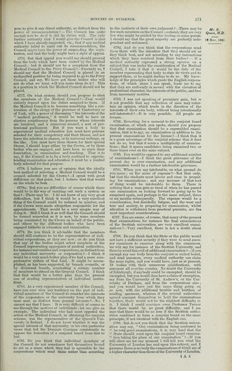 pose to give it any direct authority, as distinct from the power of recommendation ? ■— The Council has quite enough now to do if it did its duties well. The only further authority that I would give the Council is that which I have already suggested, viz., that if any medical authority failed to carry out its recommendation, the Council might have the power of suspending the regis- tration, and that the body might have a right of appeal. 6776. But that appeal you would say should proceed from the body which have been visited by the Medical Council; but it should not be a complaint from the Medical Council to the Privy Council ?—Precisely so, I should say that the Medical Council is placed in an undignified position by being required to go to the Privy Council, and say, We have got those bodies who will not do what we want, will you make them do it ? This is a position in which the Medical Council should not be placed. 6777. On what system should you propose to elect the members of the Medical Council ?—That would entirely depend upon the dirties assigned to them. If the Medical Council is to become something like a con- vocation of the clergy of the province of Canterbury or of York, with a power of discussing “ the interests of the “ medical profession,” it would be well to have an elective constituency from the persons whose interests are involved, and a numerous council, a sort of pro- fessional parliament. But if you want a body to superintend medical education you must have persons selected for their competency and their fitness, and not leave the selection to chance, or to universal suffrage, or the like. You must have them chosen for their special fitness, I should hope either by the Crown, or by those bodies who are engaged, and have been so since their foundation, in examination and teaching. That is to say, if the Council is to be a body confined to superin- tending examination and education it must be a limited body selected for that purpose. 6778. I believe you are of opinion that the ideally best method of selecting a Medical Council would be a council selected by the Crown?—I speak with great diffidence on that point, but I believe that that would on the whole be best. 6778a. But you see difficulties of course which there would be in the way of carrying out such a system as that ?—There may be. I do not know of any very great difficulties, but I think it would be a very excellent thing if the Council could be reduced in number, and if the Crown were made altogether responsible for the appointments. That would be a very simple way of doing it. Still I think it as well that the Council should be formed somewhat as it is now, by some members being nominated by the Crown on behalf of the public, and others by the different bodies who have been engaged hitherto in education and examination. 6779. Do you think it advisable that the members should still continue to be the representatives of indi- vidual corporations, as they are now; or do you think that any of the bodies might select members of the Council representing aggregates of medical authorities, for instance universities and corporations, as distinct from any individual university or corporation ?—I think it would be a very much better plan if we had a more com- prehensive system of that kind. It might be accom- plished, as has been suggested, by branch councils, or by divisional boards, nominating a certain number of members to attend on the General Council. I think that that would be a better plan than the present one of sending representatives of individual institu- tions. 6780. As a very experienced member of the Council, have you ever seen any tendency on the part of indi- vidual members of the Council to consider the interests of the corporation or the university from which they were sent, as distinct from general interests ?—No, I cannot say that I have. It is very difficult of course to see through the motives of individuals ; let me give an example. The individual who had most opposed the action of the Medical Council, in obtaining the conjoint scheme, was the representative of the Queen’s Uni- versity in Ireland. I do not know whether it was the special interest of that university, or his own particular views that led Sir Dominic Corrigan consistently to oppose the formation of a conjoint board from first to last. 6781. Do you think that individual members of the Council do not sometimes feel themselves bound to act in a sense which they feel is agreeable to the corporations which send them rather than according to the instincts of their own judgment ?—There may bo j^r few such members on the Council; certainly they are very Quaiii M.D. few who might be guided by this feeling on some points. !_ I should say that the great majority are perfectly inde- ]g Nov. 1881 pendent and unbiassed. 6782. And do you think that the corporations send them there with the intention that they should act as they think best, and not according to any instructions which they have received from their bodies ? — If a medical authority expressed a strong opinion on a subject that was under the consideration of the Medical Council, I take it that it would be the duty of the member representing that body to state its views and to support them, or he might decline to do so. My know- ledge of the principles which guide the English corpora- tions, of which alone I can speak, leads me to say that they are uniformly in accord with the elevation of professional character, the interests of the public, and free from mercenary motives. 6783. I was not speaking of pecuniary gain, but is it not possible that any collection of men may enter- tain an opinion which tends in the direction of the interests of their own body, without being intentionally self-interested ?—It is very possible. All people are human. 6784. Beverting for a moment to the conjoint board examination, of which you spoke, should you propose that that examination should be a superadded exami- nation, that is to say, an examination in addition to the present examinations for the license ?—I think that it is a great advantage of the conjoint scheme that it does not do so, but that it saves a multiplicity of examina- tions ; that it spares candidates being examined two or three times over on the same subject. 6785. You would be opposed to any additional number of examinations ?—I think the great grievance of the present day is over examination, and any additional examination would be a further intolerable grievance. 6786. When you say intolerable, on what ground do you mean ; on the score of expense?—Not that only, but that the students must labour and cram in prepar- ing for examinations ; and any increase of that sort of thing would be intolerable to them. There is nothing that a man gets so tired of when he has passed one examination as looking forward to going up to be examined again, and perhaps in the same subject, three or six months subsequently. The expense would be a consideration, but decidedly fatigue, and the wear and tear and anxiety, in preparing for examination, whilst attention is withdrawn from practical pursuits, are the most important considerations. 6787. You are aware, of course, that many of the present final examinations, for instance the final examinations of the Scottish universities, are very excellent exami- nations ?—Very excellent, there is not a doubt about that. 6788. Do you think that the State or the public would not have a sufficient security if they were to send asses- sor examiners to examine along with the examiners, we will say for instance of the Scottish University, and thereby avoid this evil of additional examination ?—If you exempt any one body from the conjoint or united board, and send assessors, every medical authority can claim the same rights, and you would have, just as at present, 19 bodies with their numerous qualifications, with assessors all over the country. No doubt the University of Edinburgh, if anybody could be exempted, should be exempted, but you would then have a claim of exemption, say from the University of St. Andrew’s, or the Uni- versity of Durham, and from the corporations also ; and you would have just the same thing going on as now, with the additional trouble and burthen of sending assessors, whereas if the several authorities agreed amongst themselves to hold the examinations together, there would not be the slightest difficulty in it. I think I could convince even Professor Turner that there would be no great difficulty, and I am sure that there would be no loss if the Scottish autho- rities combined to form a conjoint board on the samo principle, if not identical with the English one. 6789. But do not you think that the Scottish univer- sities may say, “ Our examinations being confessed to ‘ ‘ be very good examinations, it is very hard that the “ State should nsist upon the conjoint board examina- “ tion taking the place of our examination”?—If you will allow me for one moment I will tell you what the University of London has said upon this subject, and I presume there is no body the examinations of which are of a higher character than those of the University of London.