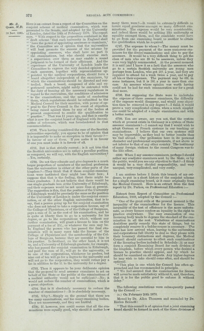 Mr. li. nereis an extract from a report of the Committee on the Quain, M.D. conjoint scheme of medical examination, which was presented to the Senate, and adopted by the University 18 Nov. 1881. of London, dated the 18tli of February 1870. The report says, “ With respect to the proposition contained in the ‘ * draft scheme ‘ that each university in England shall “ ‘ have the power of appointing assessors or examiners, “ the Committee are of opinion that the universities will best promote the success of the scheme by “ appointing assessors, who shall have no part in “ the examinations, but who should exercise such “ a supervision over them as may enable a sound “ judgment to be formed of their efficiency. And the “ experience of the University of London leads the ‘1 Committee to express the very decided opinion that “ such assessors, together with representatives ap- “ pointed by the medical corporations, should form a “ board altogether independent of the examiners, by “ which the examinations should be directed and con- “ trolled. Such a board, composed of able and ex- “ perienced members, might safely be entrusted with “ the duty of framing all the necessary regulations in “ regard to the curriculum, the conditions of admission “ to the examinations, and the mode of conducting “ them, which regulations should be submitted to the “ Medical Council for their sanction, with power of ap- “ peal to the Privy Council in the event of objection “ being raised against them by any of the bodies at “ present empowered to confer the qualification to “ practise.” That was 11 years ago, and that is exactly what is now the conj oint bear'd of England with its com- mittee of reference, which was foreshadowed in that recommendation. 6790. Then having considered the case of the Scottish universities especially, you appear to be of opinion that it is impossible to make an exception in tlieir favour P— In favour of any of them. If you make it in favour of one you must make it in favour of all. 6791. But is that strictly correct; is it not true that the Scottish universities are in rather a peculiar position as compared, we will say, with the English universities ? —Yes, certainly. 6792. Do not they educate and give degrees to a much larger proportion of members of the medical profession than the universities in either of the other parts of the kingdom ?—They think that if those conjoint examina- tions were instituted they might lose their fees; I suppose that that is the feeling, that there might be fewer graduates. I do not believe that there would be one single graduate less at the University of Edinburgh, and their expenses would be not more than at present. The suggestion is this, that the position of the University of Edinburgh would be precisely the same as the position of the University of London is under the conjoint exami- nation, or of the other English universities, that is to say, that a person going up for the conjoint examination who does not intend to take a corporation license, say of the College of Physicians, or of the College of Surgeons, pays a sum of 51. as the cost of his examination, and he is quite at liberty then to go to a university for his degree, or go to the corporations which, without any further examination, will grant a license to him on the payment of a fee of 251, or whatever the sum may be. In England the person who has passed the final exa- mination will in many cases take the license of the College of Physicians and the membership of tlie Col- lege of Surgeons, because they are essential to him in his practice. In Scotland, on the other hand, it is not so, and a University of Edinburgh graduate, for example, who has passed the conjoint examination in Edinburgh, and paid the sum of 51., will go to the university, or to one of the corporations, whichever he prefers, but nine out of ten will go for a degree to the university and will not go to the corporation, they would rather pay a foe in addition to the 51. to the university for a degree. 6793. Then it appears to be your deliberate opinion that the proposal to send assessor examiners to act on behalf of the State or the public at the examinations of a medical authority would not be sufficient ?—No; it would not reduce the number of examinations, which is a great objection. 6794. But is it absolutely necessary to reduce the number of examinations ?—It is absolutely necessary. 6795. Why?—Simply on the ground that there are too many examinations, and too many examining bodies. They are unnecessary, and they are hurtful. 6796. If, however, you could secure that all the exa- minations were equally good, why should it matter how many there were ?—It would be extremely difficult to insure equal goodness amongst so many different exa- minations. The expense would be very considerable, and indeed there would be nothing like iiniformity or equality amongst them, and the candidate would have to go from one examining board to another to obtain the qualification which he required. 6797. The expense to whom ?—The money must be provided for the payment of the more numerous exa- miners for the divers examinations and also to pay the assessors. It would be a very difficult thing to get the class of men who are fit to be assessors, unless they were very highly remunerated. At the present moment it is said (and I know it as a fact) that the assessors who go to a certain Scottish university are young men perhaps from London, who get 30L a year, and they are required to attend for a week twice a year, and to pay all his or their expenses. The payment may be 601. in some instances, but it is 301. a year in more than one case. An assessor whose opinion was worth having could not be had for such remuneration nor for a great deal more. 6798. But supposing the State were to undertake the expense of these assessor examiners, the difficulty of the expense would disappear, and would your objec- tion then be removed in any degree ?—I think it would prove a very complicated system when a much simpler one could be adopted of a single examination and with a better result. 6799. You are aware, are you not, that the system wliich at present exists in Germany is a system of Stato assessor examiners P—I cannot say that I would wish to adopt German or French systems in our teaching or examinations. I believe that our own systems still may be improvable, as they lead to better results than we find abroad. Our profession here in its personal character and professional acquirements, if not above is not inferior to that of any other country. The testimony of many foreign visitors to the recent Congress was to the like effect. 6800. When I say assessor examiners, perhaps I should rather say coadjutor examiners sent by the State, or by the public, would you see any objection to that ?—1 think it would be a very divided responsibility, and very unequal, very complicated, and very costly. I am anxious before I finish this branch of my evi- dence, to put in a short history of the conjoint scheme for a single examining board, as it came originally from the Medical Council. Here is an extract from the first report by Dr. Parkes, on Professional Education :— Extract from Report of Committee on Professional Education, 1869, adopted by the Council:— “ One of the great evils at the present moment is the inequality of the examinations for the licence. This inequality of the test of efficiency is the more unfortu- nate, as every licence confers an equality in the right to practice everywhere. The easy examination of one licensing body tends to depress the standard of the exa- mination in all the rest. Visitations of examinations doubtless partly remedy this state of things, but to completely remove it a bolder course is necessary. The time has now arrived when, leaving to the universities and corporations full liberty to deal as they please with their honorary distinctions and degrees, the Medical Coimcil should endeavour to effect such combinations of the licensing bodies included in Schedule (A) as may form a conjoint Examining Board for each division of the kingdom, before which every person who desired a licence to practice should appeal', and by which ho should be examined on all subjects. Any higher degrees ho may wish to take should come after, and should bo optional. “ This plan is one which the Coimcil has often ap- proached and has recommended in principle. “ We feel assured that the examinations for license will never be made satisfactory without it, and, therefore, that it is for the public good to enforce it without delay.” The following resolutions were subsequently passed by the Council:— (a.) On February 26th 1870. Moved by Dr. Allen Thomson and seconded by Dr. Risdon Bennett: ‘ ‘ That this coimcil is of opinion that a joint examining board should bo formed in each of the three divisions of