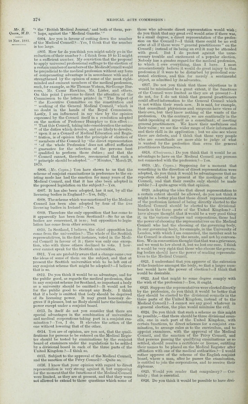 Mr. R. Quain, M.D. 18 Nov. 1S81. “ the ‘ British Medical Journal,’ and both of them, per- ‘‘ haps, against the ‘ Medical Gazette.’ ” 6804. Are you in favour of cutting down the number of the Medical Council?—Yes, I think that the number is too large. 6805. How far do you think you might safely go in the reduction of their number ?—I think from 10 to 15 might be a sufficient number. My conviction that the proposal to apply universal professional suffrage to the election of a certain number of members of the MedicalCouncil would be prejudicial to the medical profession without any form of compensating advantage is in accordance with and is strengthened by the opinion of some of the most right- minded and eminent members of the medical profession, such, for example, as Sir Thomas Watson, Sir George Bur- rows, Mr. Caesar Hawkins, Mr. Lister, and others. On this point I presume to direct the attention of the Commission to the letters printed in ‘1 The Report of “ the Executive Committee on the constitution and “ working of the General Medical Council, which is no doubt in the hands of the Royal Commission. Lastly, I am influenced in my view by the opinion expressed by the Council itself in a resolution adopted on the motion of Professor Humphry to this effect:— “ That this Council, taking into consideration the nature ‘ ‘ of the duties which devolve, and are likely to devolve, • ‘ upon it as a Council of Medical Education and Regis- “ tration, is of opinion that the pi-inciple of election of “ members of the Council by ‘the direct representation “ ‘of the whole Profession ’ does not afford sufficient “ guarantee for the selection of the persons best “ qualified to perform those duties; and that the “ Council cannot, therefore, recommend that such a ‘ ‘ principle should be adopted.”—‘ ‘ Minutes, ” March 29, 1879. 6806. (Mr. Cogan.) You have shown to us that the scheme of conjoint examinations in preference to the ex- isting mode has had the sanction for many years of the Medical Council, and that it has also been adopted in the proposed legislation on the subject ?—Yes. 6807. It has also been adopted, has it not, by all the licensing bodies in England ?—Yes, fully. 6808. The scheme which was sanctioned by the Medical Council has been also adopted by four of the live licensing bodies in Ireland ?—Yes. 6809. Therefore the only opposition that has come to it apparently has been from Scotland?—So far as the bodies are concerned, it is so; but opposition to legis- lation has come from other sources. 6810. In Scotland, I believe, the chief opposition has come from the universities ?—The whole of the Scottish representatives, in the first instance, voted in the Medi- cal Council in favour of it; there was only one excep- tion, who with three others declined to vote. I how- ever cannot speak for the Scottish universities. 6811. You are probably aware that a change came ever the ideas of some of them on the subject, and that at present the Scottish universities wish to be left out of any conjoint scheme that might be adopted ?—I believe that is so. 6812. Do you think it would be an advantage, and for the public good, as regards the medical profession, that in any conjoint scheme for Scotland, so important a body as a university should be omitted ?—It would not be for the public good to exempt any Body. I think that if a body is omitted that body should be deprived of its licensing power. It may grant honorary de- grees if it pleases, but no Body should have the licensing power except under a conjoint board. 6813. In itself do not you consider that there are special advantages in the combination of universities and medical corporations taking part in a conjoint exa- mination ?—Yes, I do. It elevates the actiou of the one without lowering that of the other. 6814. You are of opinion, are you not, that the quali- fications for persons to be entered on the Medical Regis- ter should be tosted by examinations by the conjoint board of examiners under the regulations to be settled by a divisional board in each of the three parts of the United Kingdom ?—I think so. 6815. Subject to the approval of the Medical Council, and the sanction of the Privy Council ?—Quite so. 6816. I know that your opinion with regard to direct representation is very strong against it, but supposing for the moment that the functions of the Medical Council were limited, as they are at present, and that they were not allowed to extend to those questions which some of those who advocate direct representation would wish; do you think that any great evil would arise if there was, to a small degree, a direct representation of the profes- sion on the Council ?—I think there could be no evil arise at all if there were “ general practitioners ” on the Council; instead of its being an evil it may be attended with good. But I do protest against the unne- cessary trouble and excitement of a popular election. Nobody has a greater regard for the medical profession, to which 1 owe everything, than I have. I most conscientiously believe it would do great injury to that profession if it were to be disturbed by periodical con- tested elections, and this for merely a sentimental object, as admitted by its advocates. 6817. Do not you think that those objections to it would be minimised to a great extent, if the functions of the Council were limited as they are at present ?—I do not, for I do not think that general practitioners could afford information to the General Council which is not within their reach now. It is said, for example, that consultant physicians and surgeons have views of their own, but they know nothing of the wants of the profession. On the contrary, we are continually in the habit (speaking of myself as a consultant!, of meeting general practitioners. We know their usefulness and their value ; we see the wider range of their information and their skill in its application ; but we also see where there are defects, and I think that those very people who are consultants are more able to judge of what is wanted by the profession than even the general practitioners themselves. 6818. (Chairman.) Do yon think that it would bean advantage to have on the Medical Council any persons not connected with the profession ?—Yes. 6819. (Mr. Cogan.) Supposing for a moment that something in the direction of direct representation were adopted, do you think it would be advantageous that no reporters should be present at the meetings of the Council, and that their results only should be made public ?—I quite agree with that opinion. 6820. Adopting the idea that direct representation to a certain extent should be allowed, do you not think it might be a better plan that those direct representatives of the profession instead of being directly elected to the Medical Council should be elected to the divisional boards in the three parts of the United Kingdom ? —I have always thought that it would be a very good tiling if, in the various colleges nnd corporations, those had the power of choosing the representatives on the Medical Council who had the choosing of the governing body. In our governing body, for example, in the University of London, with which I am connected, the member sent to the Council is chosen by the senate, and not by convoca- tion. We in convocation thought that that was a grievance, and we went to law about it, but we lost our case. I tliiuk it would be very right that those who choose the govern- ing bodies should have the power of sending representa- tives to the Medical Council. 6821. I understand that you approve of the extension of the franchise amongst the body, so that a larger num- ber would have the power of election ?—I think that would be desirable. 6822. And that might to some degree comply with the wish of the profession ?—Yes, it ought. 6823. Suppose the representatives were elected directly by the profession, do you think it would be better that they should be elected to the divisional councils in the three parts of the United Kingdom, instead of to the Medical Council ?—1 cannot see any good whatever in a general election, the plan would minimise the evil. 6824. Do yon think that such a scheme as this might be possible,—that there should be three divisional coun- cils, one in each part of the United Kingdom, with certain functions, to direct schemes for a conjoint exa- mination, to arrange rules as to the curriculum, and to appoint examiners, with the approval of the Medical Council, and the sanction of the Privy Council, and that persons passing the qualifying examinations as so settled, should receive a certificate or license, entitling their names to be placed on the Medical Register sifter affiliation with one of the medical authorities ?■—I would rather approve of the scheme of the English conjoint board, where a man, after he passes the examination, is entitled to join the corporations, and to receive their diplomas. 6825. Would you render that compulsory ? — Cer- tainly ; that is essential. 6826. Do you think it would be possible to have divi-