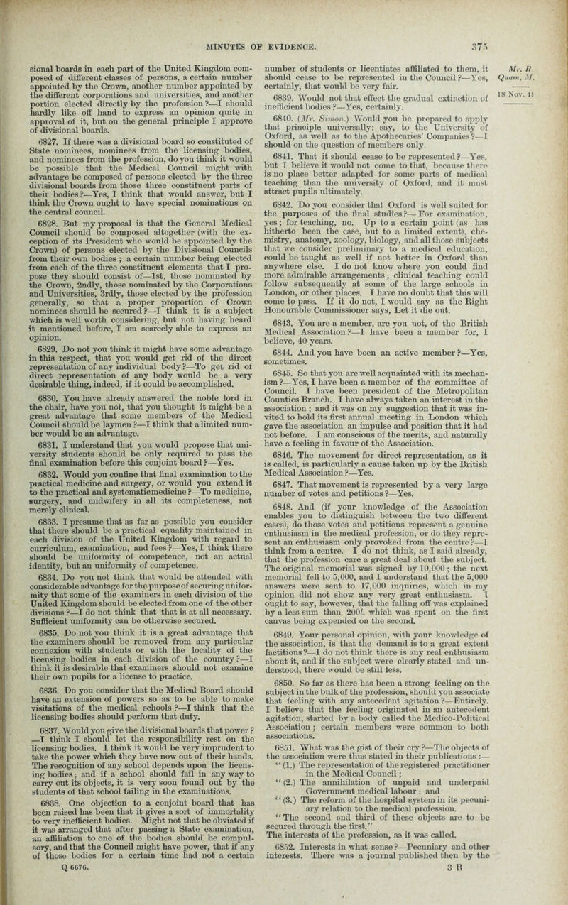 MINUTES OF EVIDENCE. o/o sional boards in each part of the United Kingdom com- posed of different classes of persons, a certain number appointed by the Crown, another number appointed by the different corporations and universities, and another portion elected directly by the profession ?—I should hardly like off hand to express an opinion quite in approval of it, but on the general principle I approve of divisional boards. 6827. If there was a divisional board so constituted of State nominees, nominees from the licensing bodies, and nominees from the profession, do you think it would be possible that the Medical Council might with advantage be composed of persons elected by the three divisional boards from those three constituent parts of their bodies?—Yes, I think that would answer, but I think the Crown ought to have special nominations on the central council. 6828. But my proposal is that the General Medical Council should be composed altogether (with the ex- ception of its President who would be appointed by the Crown) of persons elected by the Divisional Councils from their own bodies ; a certain number being elected from each of the three constituent elements that I pro- pose they should consist of—1st, those nominated by the Crown, 2ndly, those nominated by the Corporations and Universities, 3rdly, those elected by the profession generally, so that a proper proportion of Crown nominees should be secured ?—I think it is a subject which is well worth considering, but not having heard it mentioned before, I am scarcely able to express an opinion. 6829. Do not you think it might have some advantage in this respect, that you would get rid of the direct representation of any individual body ?•—To get rid of direct representation of any body would be a very desirable thing, indeed, if it could be accomplished. 6830. You have already answered the noble lord in the chair, have you not, that you thought it might be a great advantage that some members of the Medical Council should be laymen ?—I think that a limited num- ber would be an advantage. 6831. I understand that you would propose that uni- versity students should be only required to pass the final examination before this conjoint board ?—Yes. 6832. Would you confine that final examination to the practical medicine and surgery, or would you extend it to the practical and systematic medicine?—To medicine, surgery, and midwifery in all its completeness, not merely clinical. 6833. I presume that as far as possible you consider that there should be a practical equality maintained in each division of the United Kingdom with regard to curriculum, examination, and fees ?—Yes, I think there should be uniformity of competence, not an actual identity, but an uniformity of competence. 6834. Do you not think that would be attended with considerable advantage for the purpose of securing unifor- mity that some of the examiners in each division of the United Kingdom should be elected from one of the other divisions ?—I do not think that that is at all necessary. Sufficient uniformity can be otherwise secured. 6835. Do not you think it is a great advantage that the examiners should be removed from any particular connexion with students or with the locality of the licensing bodies in each division of the country ?—I think it is desirable that examiners should not examine their own pupils for a license to practice. 6836. Do you consider that the Medical Board should have an extension of powers so as to be able to make visitations of the medical schools ?—I think that the licensing bodies should perform that duty. 6837. Would you give the divisional boards that power ? —I think I should let the responsibility rest on the licensing bodies. I think it would be very imprudent to take the power which they have now out of their hands. The recognition of any school depends upon the licens- ing bodies; and if a school should fail in any way to carry out its objects, it is very soon found out by the students of that school failing in the examinations. 6838. One objection to a conjoint board that has been raised has been that it gives a sort of immortality to very inefficient bodies. Might not that be obviated if it was arranged that after passing a State examination, an affiliation to one of the bodies should be compul- sory, and that the Council might have power, that if any of those bodies for a certain time had not a certain Q CC7C. number of students or licentiates affiliated to them, it Mr. II should cease to be represented in the Council ?—Yes, Quant, M. certainty, that would be very fair. 6839. Would not that effect the gradual extinction of 18 ' *' inefficient bodies ?—Yes, certainly. 6840. (Mr. Simon.) Would you be prepared to apply that, principle universally: say, to the University of Oxford, as well as to the Apothecaries’ Companies ?—I should on the question of members only. 6841. That it should cease to be represented ?—YTes, but I believe it would not come to that, because there is no place better adapted for some parts of medical teaching than the university of Oxford, and it must attract pupils ultimately. 6842. Do you consider that Oxford is well suited for the purposes of the final studies p— For examination, yes; for teaching, no. Up to a certain point (as has hitherto been the case, but to a limited extent), che- mistry, anatomy, zoology, biology, and all those subjects that we consider preliminary to a medical education, could be taught as well if not better in Oxford than anywhere else. I do not know where you could find more admirable arrangements; clinical teaching could follow subsequently at some of the large schools in London, or other places. I have no doubt that this will come to pass. If it do not, I would say as the Bight Honourable Commissioner says, Let it die out. 6843. You are a member, are you not, of the British Medical Association ?—I have been a member for, I believe, 40 years. 6844. And you have been an active member ?—Yes, sometimes. 6845. So that you are well acquainted with its mechan- ism?—Yes, I have been a member of the committee of Council. I have been president of the Metropolitan Counties Branch. I have always taken an interest in the association ; and it was on my suggestion that it was in- vited to hold its first annual meeting in London which gave the association an impulse and position that it had not before. I am conscious of the merits, and naturally have a feeling in favour of the Association. 6846. The movement for direct representation, as it is called, is particularly a cause taken up by the British Medical Association ?—Yes. 6847. That movement is represented by a very large number of votes and petitions ?—Yes. 6848. And (if your knowledge of the Association enables you to distinguish between the two different cases), do those votes and petitions represent a genuine enthusiasm in the medical profession, or do they repre- sent an enthusiasm only provoked from the centre ?—I think from a centre. I do not think, as I said already, that the profession care a great deal about the subject. The original memorial was signed by 10,000 ; the next memorial fell to 5,000, and I understand that the 5,000 answers were sent to 17,000 inquiries, which in my opinion did not show any very great enthusiasm. I ought to say, however, that the falling off was explained by a less sum than 2001. which was spent on the first canvas being expended on the second. 6849. Your personal opinion, with your knowledge of the association, is that the demand is to a great extent factitious ?—I do not think there is any real enthusiasm about it, and if the subject were clearly stated and un- derstood, there would be still less. 6850. So far as there has been a strong feeling on the subject in the bulk of the profession, should you associate that feeling with any antecedent agitation ?—Entirely. I believe that the feeling originated in an antecedent agitation, started by a body called the Medico-Political Association ; certain members were common to both associations. 6851. What was the gist of their cry?—The objects of the association were thus stated in their publications :— “(1.) The representation of the registered practitioner in the Medical Council; “ (2.) The annihilation of unpaid and underpaid Government medical labour ; and “ (3.) The reform of the hospital system in its pecuni- ary relation to the medical profession. “The second and third of these objects are to be secured through the first. ” The interests of the profession, as it was called. 6852. Interests in what sense ?—Pecuniary and other interests. There was a journal published then by the Q O