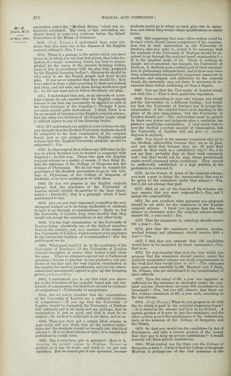 Mr. R. Quain, M.D. 18 Nov. 1881. association called tlie “Medical Mirror,” which was ex- tensively circulated. The views of this association are clearly stated in your own evidence before the Select Committee of the House of Commons. 6853. (Pro/. Turner.) I understand from your evi- dence that you were one of the framers of the English conjoint scheme ?—Yes, I was. 6854. There is a passage in the precis which you have given in, in which you say that tills object, that is the for- mation of a single examining board, can best be accom- plished by the union of the present licensing bodies, more or less in accordance with the plan fully prepared by the English licensing bodies ?—Because we should be very sorry to see the Scotch people tied down to our plan. It was never intended that they should be ; they were asked to form a plan according to their own notions and ideas, and not ours, and those saving words were put in ; we did not want you to follow absolutely our plan. 6855. I understand that you, as an advocate of a con- joint scheme do not consider that the English conjoint scheme is one that can necessarily be applied to each of the three divisions of the kingdom ?—Perhaps I have not made myself quite understood. I think there is so far an amount of freedom in the English conjoint scheme, that the other two divisions of the kingdom might adopt it without injury to any of the licensing bodies. 6856. If I understood you aright in your evidence to-day you thought that the Scottish University students should be subjected to the final examination of the conjoint board, just as you propose in the English conjoint scheme that the English University students should be subjected ?—Yes. 6857. In what respect then is there any difference in the way in which Scotland is to be treated as compared with England ?—In this way. Those who pass the English conjoint scheme as a matter of course, if they think fit, take the diplomas of the College of Surgeons and the College of Physicians. We do not want to compel the graduates of the Scottish universities to go to the Col- lege of Physicians, or the College of Surgeons of Scotland, or to have anything to do with them. 6858. Do you not propose in the English conjoint scheme that the graduates of the University of London should subject themselves to the final exami- nation ?—Decidedly, that is a principle which I have maintained to-day. 6859. And yet you have expressed yourself in the very strongest manner as to its being intolerable to students to have to go through re-examinations ?—Quite so, but the University of London long since decided that they would not accept the examinations of any other body. 6860. Yet the final examination of the University of London being admittedly one of the highest examina- tions in the country, you, as a member of the senate of the University of Londou, wish to subject your graduates to the intolerable burthen of re-examination ?—For the public good we do. 6861. What good would it do to the graduates of the University of London ?—If the University of London claimed exemption of course other bodies would claim the same. When we obtained a special Act of Parliament granting a license to practise to our graduates, our gra- duates at the time had the very highest examination in the country for medical practitioners, and yet our convo- cation have unanimously agreed to give up this licensing power pro bono publico. 6862. I understood you to say that what you strove for in the formation of the conjoint board was not uni- formity of examination, but that there should be evidence of competency ?—Uniformity of competence. 6863. Are we not to consider that the examinations of the University of London are a sufficient evidence of competency?—If you say that the University of London should be exempted, the University of Diu-ham will naturally put in its claim and say, perhaps, that its examination is just as good, and that it must be ex- empted ; St. Andrew’s would put in its claim, and so on. 6864. Then you have got a certain ideal scheme in your mind, and you think that all the medical autho- rities and the students should be brought into this ideal scheme ?—It is no ideal scheme of mine, it is framed and published in a solid form. 6865. Has it ever been put in practice ?—Here it is, (handing the printed scheme to Professor Turner) as perfect as it can be made, and ready to be put into operation. But we cannot put it into operation, because students would go to where no such plan was in opera- tion, and where they would obtain qualifications on easier terms. 6866. But supposing that some other system could be devised which should insure competency of the examina- tion test in such universities as the University of Durham, that you refer to, would it be necessary that the students of the University of Durham should be re- quired to go through the conjoint board examination r— It is the simplest mode of all. There is nothing so simple and so practical; for example, the University of Durham, if students pass a certain part of their examina- tion in preliminary subjects there, and if those men have been subsequently examined by competent examiners in medicine and surgery and midwifery by the conjoint board, the university may not deem it necesssry to re- examine them before conferring on them a degree. 6867. You say that the University of London would not wish this ?—That is their particular regulation. 6868. Even according to your own scheme you would put the universities on a different footing; you would say that the University of Durham was to accept the examination of the conjoint board as to standing in the place of its own examination, but the University of London should not ?—The universities must be guided by their own wishes and judgment after a candidate has passed a qualifying examination. I very much wish to save the student a certain amount of examination, but the University of London will not give ad eundem degrees to anybody. 6869. You object to the assessor examiners who go to the Scottish universities because they are so ill paid, and you think that because they are ill paid they cannot do their work in a satisfactory way?—No, I do not say that; probably they do their work extremely well; but they would not be men whose professional status would command entire confidence. They cannot be sufficiently established in a high position in the profession to command it. 6870. As the framer of much of the conjoint scheme, you took a part in fixing the remuneration that was to be given to the examiners under that scheme ?—Yes, but I did not arrange that part. 6871. Still, as one of the framers of the scheme, one may assume that you were responsible ?—Yes, and I accept the responsibility. 6872. Do you recollect what payment you proposed should be set aside for the examiners in the English conjoint scheme. I think you propose that the exa- miners in chemistry under the conjoint scheme should receive 801. a year each ?—Yes. 6873. That the examiners in osteology should receive 80/. a year ?—Yes, 6874. And that the examiners in materia medica, medical botany, and pharmacy, should receive 100/. a year ?—Yes. 6875. I find that you estimate that 504 candidates would have to be examined by those examiners ?—Yes, that is so. 6876. Do you consider then that the fees which you propose that the examiners should receive, under the conjoint examination scheme are at all commensurate to the work that they would have to do ? — The estimates were made most carefully by Mr. Marshall and, I think, Dt. Pitman, who are accustomed to the consideration of such subjects. 6877. Then the salary of 80/. a year was regarded as sufficient for the examiner in chemistry under the con- joint scheme, where there are some 504 candidates to be examined ? —Yes, but you will observe that there are five of those examiners at 80/. a year each, according to the last scheme. 6878. (Prof. Huxley.) What do you propose to do with the fee which is paid to the conjoint examining board ? -—It is stated in the scheme how it is to be divided. A certain portion of it goes to pay the examiners, and the other portion goes to the maintenance of the institutions, such as the museum of the College of Surgeons, and the library. 6879. So that you would tax the candidates by Act of Parliament, and take a certain portion of the money that they pay to keep up private institutions ?—I would scarcely call them private institutions. 6880. What control has the State over the College of Sm-geons as such ?—I take it that the College of Surgeons Museum is perhaps one of the best museums in the