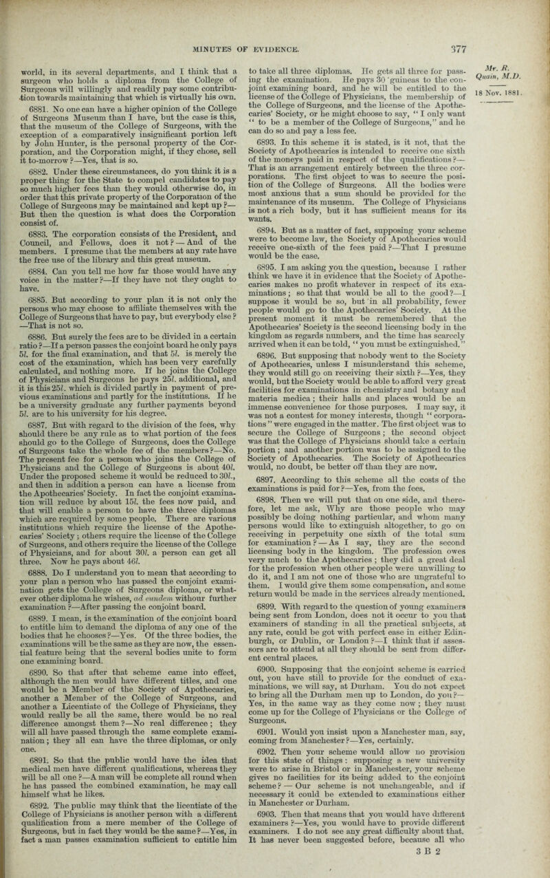 world, in its several departments, and I think that a surgeon who holds a diploma from the College of Surgeons will willingly and readily pay some contribu- •tion towards maintaining that which is virtually his own. 6881. No one can have a higher opinion of the College of Surgeons Museum than I have, but the case is this, that the museum of the College of Surgeons, with the exception of a comparatively insignificant portion left by John Hunter, is the personal property of the Cor- poration, and the Corporation might, if they chose, sell it to-morrow ?—Yes, that is so. 6882. Under these circumstances, do you think it is a proper thing for the State to compel candidates to pay so much higher fees than they would otherwise do, in order that this private property of the Corporation of the College of Surgeons may be maintained and kept up ?— But then the question is what does the Corporation consist of. 6883. The corporation consists of the President, and Council, and Fellows, does it not ? — And of the members. I presume that the members at any rate have the free use of the library and this great museum. 6884. Can you tell me how far those would have any voice in the matter ?—If they have not they ought to have. 6885. But according to your plan it is not only the persons who may choose to affiliate themselves with the College of Surgeons that have to pay, but everybody else ? —That is not so. 6886. But surely the fees are to be divided in a certain ratio ?—If a person passes the conjoint board he only pays 51. for the final examination, and that 51. is merely the cost of the examination, which has been very carefully calculated, and nothing more. If he joins the College of Physicians and Surgeons he pays 25/. additional, and it is this 25/. which is divided partly in payment of pre- vious examinations and partly for the institutions. If he be a university graduate any further payments beyond 51. are to his university for his degree. 6887. But with regard to the division of the fees, why should there be any rule as to what portion of the fees should go to the College of Surgeons, does the College of Surgeons take the whole fee of the members?—No. The present fee for a person who joins the College of Physicians and the College of Surgeons is about 40/. Under the proposed scheme it would be reduced to 30/., and then in addition a person can have a license from the Apothecaries’ Society. In fact the conjoint examina- tion will reduce by about 15/. the fees now paid, and that will enable a person to have the three diplomas which are required by some people. There are various institutions which require the license of the Apothe- caries’ Society ; others require the license of the College of Surgeons, and others require the license of the College of Physicians, and for about 30/. a person can get all three. Now he pays about 46/. 6888. Do I understand you to mean that according to your plan a person who has passed the conjoint exami- nation gets the College of Surgeons diploma, or what- ever other diploma he wishes, ad eundern withour further examination ?—After passing the conjoint board. 6889. I mean, is the examination of the conjoint board to entitle him to demand the diploma of any one of the bodies that he chooses?—Yes. Of the three bodies, the examinations will be the same as they are now, the essen- tial feature being that the several bodies unite to form one examining board. 6890. So that after that scheme came into effect, although the men would have different titles, and one would be a Member of the Society of Apothecaries, another a Member of the College of Surgeons, and another a Licentiate of the College of Physicians, they would really be all the same, there would be no real difference amongst them?—No real difference; they will all have passed through the same complete exami- nation ; they all can have the three diplomas, or only one. 6891. So that the public would have the idea that medical men have different qualifications, whereas they will be all one ?—A man will be complete all round when he has passed the combined examination, he may call himself what he likes. 6892. The public may think that the licentiate of the College of Physicians is another person with a different qualification from a mere member of the College of Surgeons, but in fact they would be the same ?—Yes, in fact a man passes examination sufficient to entitle him to take all three diplomas. He gets all three for pass- ing the examination. He pays 30 guineas to the con- joint examining board, and he will be entitled to the license of the College of Physicians, the membership of the College of Surgeons, and the license of the Apothe- caries’ Society, or he might choose to say, “ I only want “to be a member of the College of Surgeons,” and he can do so and pay a less fee. 6893. In this scheme it is stated, is it not, that the Society of Apothecaries is intended to receive one sixth of the moneys paid in respect of the qualifications ?— That is an arrangement entirely between the three cor- porations. The first object to was to secure the posi- tion of the College of Surgeons. All the bodies were most anxious that a sum should be provided for the maintenance of its museum. The College of Physicians is not a rich body, but it has sufficient means for its wants. 6894. But as a matter of fact, supposing your scheme were to become law, the Society of Apothecaries would receive one-sixth of the fees paid ?■—That I presume would be the case. 6895. I am asking you the question, because I rather think we have it in evidence that the Society of Apothe- caries makes no profit whatever in respect of its exa- minations ; so that that would be all to the good ?—I suppose it would be so, but in all probability, fewer people would go to the Apothecaries’ Society. At the present moment it must be remembered that the Apothecaries’ Society is the second licensing body in the kingdom as regards numbers, and the time has scarcely arrived when it can be told, ‘ ‘ you must be extinguished. ” 6896. But supposing that nobody went to the Society of Apothecaries, unless I misunderstand this scheme, they would still go on receiving their sixth ?—Yes, they would, but the Society would be able to afford very great facilities for examinations in chemistry and botany and materia medica; their halls and places would be an immense convenience for those purposes. I may say, it was not a contest for money interests, though “ corpora- tions ” were engaged in the matter. The first object was to secure the College of Surgeons; the second object was that the College of Physicians should take a certain portion ; and another portion was to be assigned to the Society of Apothecaries. The Society of Apothecaries would, no doubt, be better off than they are now. 6897. According to this scheme all the costs of the examinations is paid for ?—Yes, from the fees. 6898. Then we will put that on one side, and there- fore, let me ask, Why are those people who may possibly be doing nothing particular, and whom many persons would like to extinguish altogether, to go on receiving in perpetuity one sixth of the total sum for examination ? — As I say, they are the second licensing body in the kingdom. The profession owes very much to the Apothecaries ; they did a great deal for the profession when other people were unwilling to do it, and I am not one of those who are ungrateful to them. I would give them some compensation, and some return would be made in the services already mentioned. 6899. With regard to the question of young examiners being sent from London, does not it occur to you that examiners of standing in all the practical subjects, at any rate, could be got with perfect ease in either Edin- burgh, or Dublin, or London ?—I think that if asses- sors are to attend at all they should be sent from differ- ent central places. 6900. Supposing that the conjoint scheme is carried out, you have still to provide for the conduct of exa- minations, we will say, at Durham. You do not expect to bring all the Durham men up to London, do you?— Yes, in the same way as they come now ; they must come up for the College of Physicians or the College of Surgeons. 6901. Would you insist upon a Manchester man, say, coming from Manchester ?—Yes, certainly. 6902. Then your scheme would allow no provision for this state of things : supposing a new university were to arise in Bristol or in Manchester, your scheme gives no facilities for its being added to the conjoint scheme ? — Our scheme is not unchangeable, and if necessary it could be extended to examinations either in Manchester or Durham. 6903. Then that means that you would have different examiners ?—Yes, you would have to provide different examiners. I do not see any great difficulty about that. It has never been suggested before, because all who