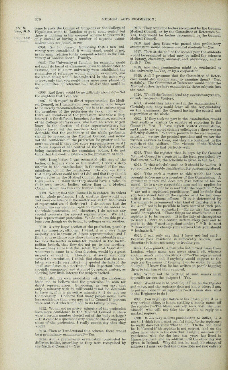 «r. ]{. 'mini, M.D. Soy 1881. come to paBS the College of Surgeons or the College of Physicians, come to London or go to some centre; but there is nothing in the conjoint scheme to prevent it; only instead of having a number of separate exami- nations they are joined in one. (3904. (Sir IF. -Tenner.) Supposing that a new uni- versity were established, it would stand, would it not, in the same relation to the conjoint scheme as the Uni- versity of London does p—Exactly. 6905. The University of London, for example, would not send its board of examiners down to Manchester to examine, but if a new university were established the committee of reference would appoint examiners, and the whole thing would be conducted in the same way as now, only that you would have more men placed on the committee of reference ?—I believe that would be so. 6906. And there would be no difficulty about it ?—Not the slightest that I can see. 6907. With regard to direct representation, the Medi- cal Council, as I understand your scheme, is no longer to be merely recommendatory, but it is to enforce upon the members of the profession its laws, and so on; there are members of the profession who take a deep interest in the different branches, for instance, members of the College of Physicians, who have no voice, as you know, in the election of their representatives ; the fellows have, but the members have not. Is it not desirable that the confidence of the whole profession should be reposed in the Medical Council, and would not the confidence of the profession be greater and be more universal if they had some representatives on it ? —When I speak of the control of the Medical Council being exercised over the examining bodies, I do not think that the control extends to the profession as such. 6908. Long before I was connected with any of the bodies, or had any voice in the matter, I took a deep interest in the examinations, in the control of the exa- minations, and in the regulations. Do you not think that many others would feel as I did, and that they should have a voice in the Medical Council that was to control them p—No. I think that they should have a voice in their own several bodies, rather than in a Medical Council, which has but very limited duties. 6909. Seeing that this Council is to enforce its orders on the whole profession, I ask whether they would not feel more confidence if the matter -was left in the hands of representatives of their own ? —I do not see that the Council lias any claim or right to enforce its orders on the whole profession, and, therefore, I do not see any special necessity for special representation. We all I hope represent our profession. We do not lose this privi- lege even though we do belong to colleges or universities. 6910. A very large section of the profession, possibly not the majority, although I think it is a very large majority, are in favour of direct representation ; and I think your evidence only shows that a considerable num- ber took the matter so much for granted in the metro- politan branch, that they did not go to the meeting, because they know that the British Medical Association, whenever it came to a clear division, would by a great majority support it. Therefore, if seven men only carried the resolution, I think that shows that the reso- lution was worth very little? — I quoted the facts of the small attendance at a meeting of this important branch, specially summoned and attended by special visitors, as showing how little interest the subject excited. 6911. Still my own association with the profession leads me to believe that the profession do wash for direct representation. Supposing, as you say, that only a minority wish it, still would it not be desirable to have it, if it is an active minority P—I do not see the necessity. I believe that many people would have less confidence than even now in the Council if persons were sent to it who would add to its talking power. 6912. Would not an active minority of the profession have more confidence in the Medical Council if there were a certain number elected out of the body at lai'gc ? — If it came to a question fairly stated to the strong good sense of the profession, I really cannot say that they would. 6913. Then as I understand this scheme, there would be a preliminary examination ?—Yes. 6914. And a preliminary examination conducted by different bodies, according as they were recognised by the Medical Council ?—Yes. 6915. They would be bodies recognised by the General Medical Council, or by the Committee of Reference ?— Yes, they would be bodies recognised by the General Medical Council. 6916. And then those who passed that preliminary examination would become medical students?—Yes. 6917. Then at the end of the second year the students would be examined in what may be called the sciences of botany, chemistry, anatomy, and physiology, and so forth ?—Yes. 6918. And that examination might be conducted at the university ?—Yes, or by a corporation. 6919. And I presume that the Committee of Refer- ence would also appoint men to examine them ?—Yes, certainly. The Committee of Reference would under the Medical authorities have examiners in those subjects just the same. 6920. Would the Council send any assessors anywhere, or only visitors ?—Visitors. 6921. Would they take a part in the examination?— Certainly not; they would leave all the responsibility on the examiners, the Council having the control and supervision of the whole. 6922. If they took no part in the examination, would they really as visitors be capable of reporting to the Council ?—Yes. I have myself visited examinations, and I made my report with my colleagues ; there was no difficulty about it. We were present at the viva voce exa- mination ; we saw the printed questions and we saw the written answers to them, and they are contained in the reports of the visitors. The visitors of the Medical Council would do that perfectly well. 6923. Then the register that is kept by the General Medical Council is a register in the form prescribed by Parliament ?—Yes, the schedule is given in the Act. 6924. Is that schedule such as it should be?—Yes, if you required a double qualification for persons registered. 6925. Take such a matter as this, which has been brought before me as a member of tins Commission. A gentleman moves and does not give notice of his re- moval ; he is a very respectable man and he applies for an appointment, but he is met with the objection “ You “ are not a registered practitioner, ” and he finds that you have struck him off the register as if he had com- mitted some heinous offence. If it is determined by Parliament to recommend what kind of register it is to be, would not it be possible to have names of such per- sons put into an appendix ? — On inquiry the names would be replaced. Those tilings are unavoidable if the register is to be correct. It is the duty of the registrar to send a letter to a certain section every year and to putin it this “ most important notice ; ” “It is most “ desirable if you change your address that you should “ intimate it.” 6926. I can only say that I have not had one?— Because your residence is sufficiently known, and therefore it is not necessary to trouble you. 6927. lean point to a man who has moved away from London, whose name was never struck off. whereas another man’s name was struck off’?—The register must be kept correct, and if anybody would suggest to the registrar the means of keeping it so, he would be much obliged. I know that he has written to people begging them to tell him of their removal. 6928. Would not the putting of such names in an appendix answer the purpose ?—Yes. 6929. Would not it be possible, if I am on the register and move, and the registrar docs not know where I am, to put my name in an appendix ?—If a man dies what is the Registrar to do ? 6930. You might get notice of his death; but it is a very serious thing, is it not, striking a man’s name off the register ?—Tlie blame entirely rests with the mail himself, who will not take the trouble to reply to a marked request. 6931. It is a very serious punishment to inflict, is it not?—I think it is a most painful thing for the registrar ; he really does not know what to do. On the one hand he is blamed if his register is not correct, and on the other hand, there is the case that I might mention of a gentleman who for the last ten years has lived in Hanover square, and his address until the other day was given in Ireland. Why did not he send his change of address ? I must say that the blame does not rest entirely