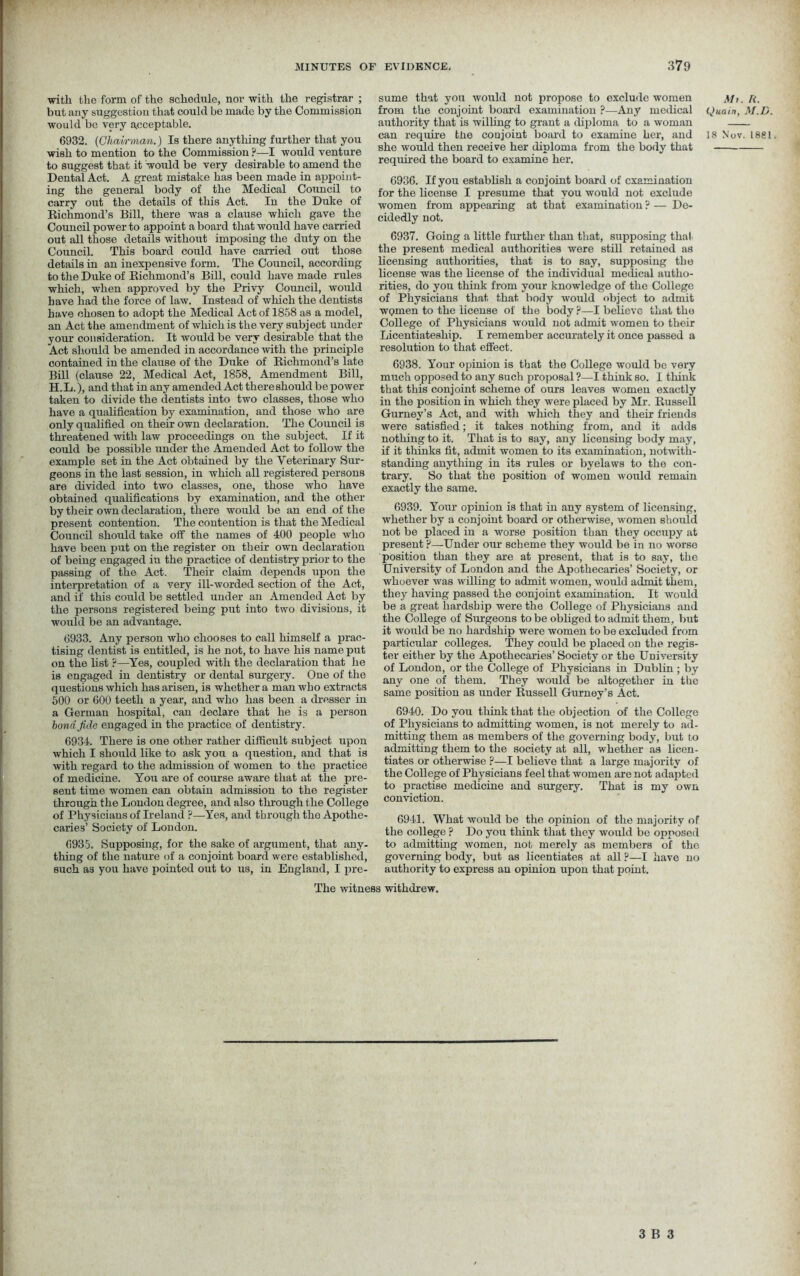 sume that you would not propose to exclude women Mi. from the conjoint board examination ?—Any medical Quain, authority that is willing to grant a diploma to a woman — can require the conjoint board to examine her, and 18 Nov she would then receive her diploma from the body that required the board to examine her. with the form of the schedule, nor with the registrar ; but any suggestion that could be made by the Commission would be very acceptable. 6932. (Chairman.) Is there anything further that you wish to mention to the Commission ?—I would venture to suggest that it would be very desirable to amend the Dental Act. A great mistake has been made in appoint- ing the general body of the Medical Council to carry out the details of this Act. In the Duke of Richmond’s Bill, there was a clause which gave the Council power to appoint a board that would have carried out all those details without imposing the duty on the Council. This board could have carried out those details in an inexpensive form. The Council, according to the Duke of Richmond’s Bill, could have made rules which, when approved by the Privy Council, would have had the force of law. Instead of which the dentists have chosen to adopt the Medical Act of 1858 as a model, an Act the amendment of which is the very subject under your consideration. It would be very desirable that the Act should be amended in accordance with the principle contained in the clause of the Duke of Richmond’s late Bill (clause 22, Medical Act, 1858, Amendment Bill, H. L.), and that in any amended Act there should be power taken to divide the dentists into two classes, those who have a qualification by examination, and those who are only qualified on their own declaration. The Council is threatened with law proceedings on the subject. If it could be possible under the Amended Act to follow the example set in the Act obtained by the Veterinary Sur- geons in the last session, in which all registered persons are divided into two classes, one, those who have obtained qualifications by examination, and the other by their own declaration, there would be an end of the present contention. The contention is that the Medical Council should take off the names of 400 people who have been put on the register on their own declaration of being engaged in the practice of dentistry prior to the passing of the Act. Their claim depends upon the interpretation of a very ill-worded section of the Act, and if this could be settled under an Amended Act by the persons registered being put into two divisions, it would be an advantage. 6933. Any person who chooses to call himself a prac- tising dentist is entitled, is he not, to have his name put on the list p—Yes, coupled with the declaration that he is engaged in dentistry or dental surgery. One of the questions which has arisen, is whether a man who extracts 500 or 600 teeth a year, and who has been a dresser in a German hospital, can declare that he is a person bond fide engaged in the practice of dentistry. 6934. There is one other rather difficult subject upon which I should like to ask yon a question, and that is with regard to the admission of women to the practice of medicine. You are of course aware that at the pre- sent time women can obtain admission to the register through the London degree, and also through the College of Physicians of Ireland ?—Yes, and through tho Apothe- caries’ Society of Loudon. 6935. Supposing, for the sake of argument, that any- thing of the nature of a conjoint board were established, such as you have pointed out to us, in England, I pre- 6936. If you establish a conjoint board of examination for the license I presume that you would not exclude women from appearing at that examination ? — De- cidedly not. 6937. Going a little further than that, supposing that the present medical authorities were still retained as licensing authorities, that is to say, supposing the license was the license of the individual medical autho- rities, do you think from your knowledge of the College of Physicians that that body would object to admit wpmen to the license of the body ?—I believe that tho College of Physicians would not admit women to their Licentiateship. I remember accurately it once passed a resolution to that effect. 6938. Your opinion is that the College would be very much opposed to any such proposal ?—I think so. I think that this conjoint scheme of ours leaves women exactly in the position in which they were placed by Mr. Russell Gurney’s Act, and with which they and their friends were satisfied; it takes nothing from, and it adds nothing to it. That is to say, any licensing body may, if it thinks fit, admit women to its examination, notwith- standing anything in its rules or byelaws to the con- trary. So that the position of women would remain exactly the same. 6939. Your opinion is that in any system of licensing, whether by a conjoint board or otherwise, women should not be placed in a worse position than they occupy at present ?—Under our scheme they would be in no worse position than they are at present, that is to say, the University of London and the Apothecaries’ Society, or whoever was willing to admit women, would admit them, they having passed the conjoint examination. It would be a great hardship were the College of Physicians and the College of Surgeons to be obliged to admit them, but it would be no hardship were women to be excluded from particular colleges. They could be placed on the regis- ter either by the Apothecaries’ Society or the University of London, or the College of Physicians in Dublin ; by any one of them. They would be altogether in tiie same position as under Russell Gurney’s Act. 6940. Do you think that the objection of the College of Physicians to admitting women, is not merely to ad- mitting them as members of the governing body, but to admitting them to the society at all, whether as licen- tiates or otherwise ?—I believe that a large majority of the College of Physicians feel that women are not adapted to practise medicine and surgery. That is my own conviction. 6941. What would be the opinion of the majority of the college ? Do you think that they would be opposed to admitting women, not merely as members of the governing body, but as licentiates at all ?—I have no authority to express an opinion upon that point. The witness withdrew. ft. M.D. . 1881.