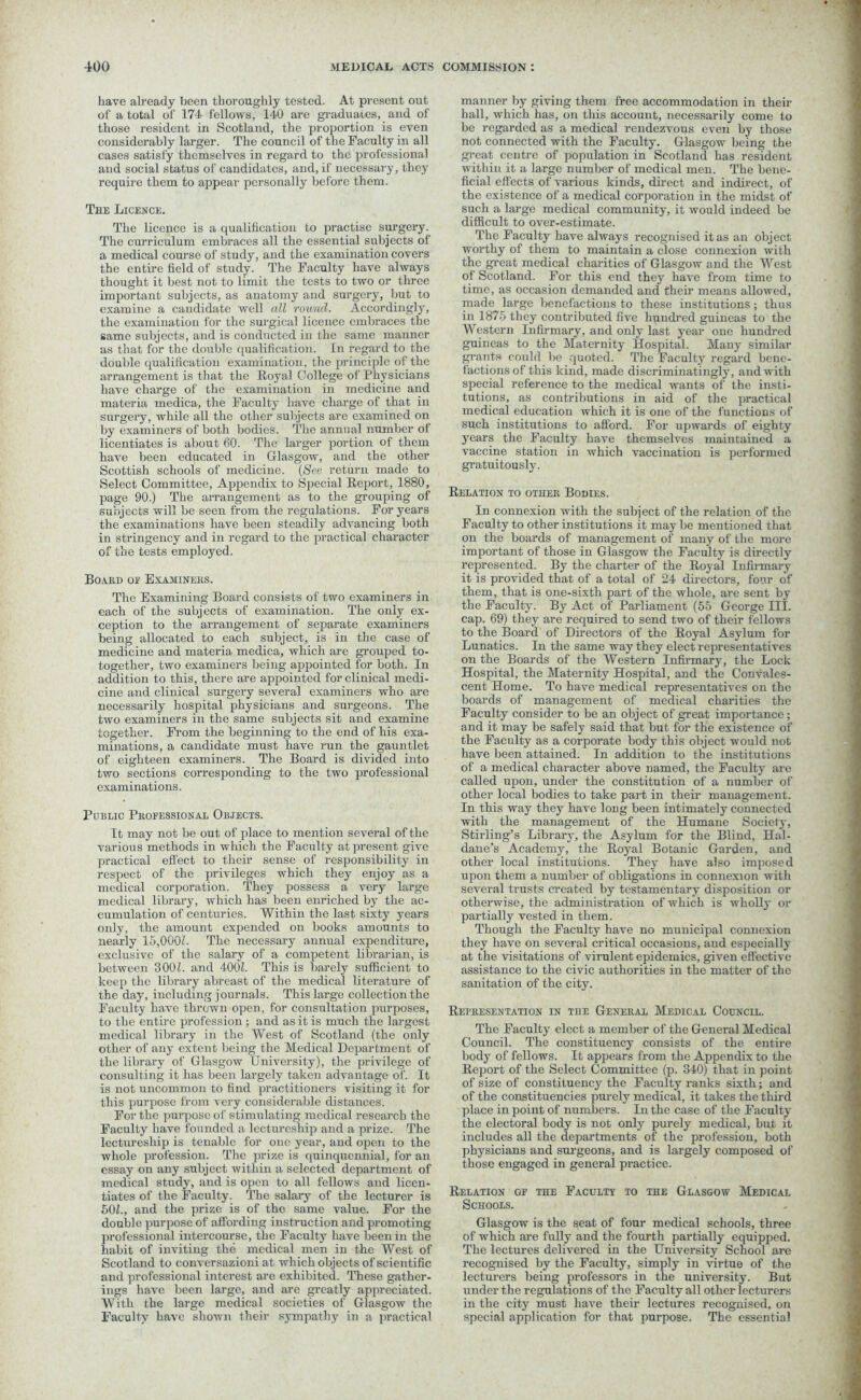 have already been thoroughly tested. At present out of a total of 174 fellows, 140 are graduates, and of those resident in Scotland, the proportion is even considerably larger. The council of the Faculty in all cases satisfy themselves in regard to the professional and social status of candidates, and, if necessary, they require them to appear personally before them. The Licence. The licence is a qualification to practise surgery. The curriculum embraces all the essential subjects of a medical course of study, and the examination covers the entire field of study. The Faculty have always thought it best not to limit the tests to two or three important subjects, as anatomy and surgery, but to examine a candidate well all round. Accordingly, the examination for the surgical licence embraces the same subjects, and is conducted in the same manner as that for the double qualification. In regard to the double qualification examination, the principle of the arrangement is that the Royal College of Physicians have charge of the examination in medicine and materia medica, the Faculty have charge of that in surgery, while all the other subjects are examined on by examiners of both bodies. The annual number of licentiates is about 60. The larger portion of them have been educated in Glasgow, and the other Scottish schools of medicine. (See return made to Select Committee, Appendix to Special Report, 1880, page 90.) The arrangement as to the grouping of subjects will be seen from the regulations. For years the examinations have been steadily advancing both in stringency and in regard to the practical character of the tests employed. Board of Examiners. The Examining Board consists of two examiners in each of the subjects of examination. The only ex- ception to the arrangement of separate examiners being allocated to each subject, is in the case of medicine and materia medica, which are grouped to- together, two examiners being appointed for both. In addition to this, there are appointed for clinical medi- cine and clinical surgery several examiners who are necessarily hospital physicians and surgeons. The two examiners in the same subjects sit and examine together. From the beginning to the end of his exa- minations, a candidate must have run the gauntlet of eighteen examiners. The Board is divided into two sections corresponding to the two professional examinations. Public Professional Objects. It may not be out of place to mention several of the various methods in which the Faculty at present give practical effect to their sense of responsibility in respect of the privileges which they enjoy as a medical corporation. They possess a very large medical library, which has been enriched by the ac- cumulation of centuries. Within the last sixty years only, the amount expended on books amounts to nearly 15,000/. The necessary annual expenditure, exclusive of the salary of a competent librarian, is between 300/. and 400/. This is barely sufficient to keep the library abreast of the medical literature of the day, including journals. This large collection the Faculty have thrown open, for consultation purposes, to the entire profession ; and as it is much the largest medical library in the West of Scotland (the only other of any extent being the Medical Department of the library of Glasgow University), the privilege of consulting it has been largely taken advantage of. It is not uncommon to find practitioners visiting it for this purpose from very considerable distances. For the purpose of stimulating medical research the Faculty have founded a lectureship and a prize. The lectureship is tenable for one year, and open to the whole profession. The prize is quinquennial, for an essay on any subject within a selected department of medical study, and is open to all fellows and licen- tiates of the Faculty. The salary of the lecturer is 50/., and the prize is of the same value. For the double purpose of affording instruction and promoting professional intercourse, the Faculty have been in the habit of inviting the medical men in the West of Scotland to conversazioni at which objects of scientific and professional interest are exhibited. These gather- ings have been large, and are greatly appreciated. With the large medical societies of Glasgow the Faculty have shown their sympathy in a practical manner by giving them free accommodation in their hall, which has, on this account, necessarily come to be regarded as a medical rendezvous even by those not connected with the Faculty. Glasgow being the great centre of population in Scotland has resident within it a large number of medical men. The bene- ficial effects of various kinds, direct and indirect, of the existence of a medical corporation in the midst of such a large medical community, it would indeed be difficult to over-estimate. The Faculty have always recognised it as an object worthy of them to maintain a close connexion with the great medical charities of Glasgow and the West of Scotland. For this end they have from time to time, as occasion demanded and their means allowed, made large benefactions to these institutions; thus in 1875 they contributed five hundred guineas to the Western Infirmary, and only last year one hundred guineas to the Maternity Hospital. Many similar grants could he quoted. The Faculty regard bene- factions of this kind, made discriminatingly, and with special reference to the medical wants of the insti- tutions, as contributions in aid of the practical medical education which it is one of the functions of such institutions to afford. For upwards of eighty years the Faculty have themselves maintained a vaccine station in which vaccination is performed gratuitously. Relation to other Bodies. In connexion with the subject of the relation of the Faculty to other institutions it maybe mentioned that on the boards of management of many of the more important of those in Glasgow the Faculty is directly represented. By the charter of the Royal Infirmary it is provided that of a total of 24 directors, four of them, that is one-sixth part of the whole, are sent by the Faculty. By Act of Parliament (55 George III. cap. 69) they are required to send two of their fellows to the Board of Directors of the Royal Asylum for Lunatics. In the same way they elect representatives on the Boards of the Western Infirmary, the Lock Hospital, the Maternity Hospital, and the Convales- cent Home. To have medical representatives on the boards of management of medical charities the Faculty consider to be an object of great importance; and it may be safely said that but for the existence of the Faculty as a corporate body this object would not have been attained. In addition to the institutions of a medical character above named, the Faculty are called upon, under the constitution of a number of other local bodies to take part in their management. In this way they have long been intimately connected with the management of the Humane Societ}-, Stirling’s Library, the Asylum for the Blind, Hal- dane’s Academy, the Royal Botanic Garden, and other local institutions. They have also imposed upon them a number of obligations in connexion with several trusts created by testamentary disposition or otherwise, the administration of which is wholly or partially vested in them. Though the Faculty have no municipal connexion they have on several critical occasions, and especially at the visitations of virulent epidemics, given effective assistance to the civic authorities in the matter of the sanitation of the city. Representation in the General Medical Council. The Faculty elect a member of the General Medical Council. The constituency consists of the entire body of fellows. It appears from the Appendix to the Report of the Select Committee (p. 340) that in point of size of constituency the Faculty ranks sixth; and of the constituencies purely medical, it takes the third place in point of numbers. In the case of the Faculty the electoral body is not only purely medical, but it includes all the departments of the profession, both physicians and surgeons, and is largely composed of those engaged in general practice. Relation of the Faculty to the Glasgow Medical Schools. Glasgow is the seat of four medical schools, three of which are fully and the fourth partially equipped. The lectures delivered in the University School are recognised by the Faculty, simply in virtue of the lecturers being professors in the university. But under the regulations of the Faculty all other lecturers in the city must have their lectures recognised, on special application for that purpose. The essential