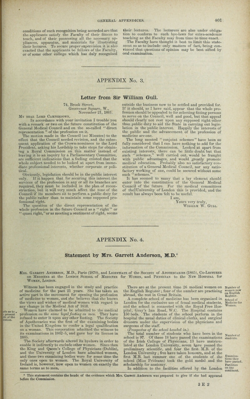 conditions of such recognition being accorded are that the applicants satisfy the Faculty of their fitness to teach, and of their possessing ail the necessary ap- pliances, apparatus, and materials for illustrating their lectures. To secure proper supervision it is also exacted that the applicants be fellows of the Faculty, or of some other college which has duly recognised their lectures. The lecturers are also under obliga- tion to conform to such bye-laws for extra-academic teaching as the Faculty may from time to time enact. The Faculty have thought it best to limit this state- ment so as to include only matters of fact, being con- vinced that questions of opinion may be best sifted by oral examination. APPENDIX No. 3. Letter from Sir William Gull. 74, Brook Street, G-rosvenor Square, W., November 21, 1881. My dear Lord Camperdown, In accordance with your invitation I trouble you with a remark or two on the future constitution of the General Medical Council and on the so-called “direct representation ” of the profession on it. The motion made in the Council (see Minutes) to the effect that the Council needed revision, and the subse- quent application of the Crown-nominees to the Lord President, asking his Lordship to take steps for obtain- ing a Royal Commission on this matter instead of leaving it to an inquiry by a Parliamentary Committee, are sufficient indications that a feeling existed that the whole subject needed to be looked at apart from imme- diate professional interests, whether corporate or poli- tical. Obviously, legislation should be in the public interest only. If it happen that for securing this interest the services of the profession in any or all its branches are required, they must be included in the plan of recon- struction, but it will very much affect the tone of the Council if its members sit to perform a public duty for the public rather than to maintain some supposed pro- fessional right. The question of the direct representation of the whole profession in the future Council as a “ right” or “ quasi right,” or as meeting a sentiment of right, seems outside the business now to be settled and provided for. If it should, as I have said, appear that the whole pro- fession should be appealed to for selecting fitting persons to serve on the Council, well and good, but that appeal should clearly not rest upon any supposed right other than public duty to aid the State in carrying out legis- lation in the public interest. Happily the interests of the public and the advancement of the profession of medicine are one. The long mooted “conjoint schemes” have been so fully considered that I can have nothing to add for the information of the Commission. Looked at apart from existing interests, there can be little doubt but that such “ schemes,” well carried out, would be fraught with public advantages, and would greatly promote medical education. Probably also no satisfactory con- stitution of a General Medical Council, nor any satis- factory working of one, could be secured without some such “schemes.” It has seemed to many that a lay element should enter into the constitution of the General Medical Council of the future. For the medical committees of theffUniversity of London this is provided, and the result has always been felt to be useful. I am, Yours very truly, William W. Gull. APPENDIX No. 4. Statement by Mrs. Garrett Anderson, M.D.* Mrs. Garrett Anderson, M.D., Paris (1870), and Licentiate of the Society of Apothecaries (1865), Co-Lecturer on Medicine at the London School of Medicine for Women, and Physician to the New Hospital for Women, London. cts as to .» s present ite of the estion. Witness has been engaged in the study and practice of medicine for the past 21 years. She has taken an active part in the movement for opening the profession of medicine to women, and she believes that she knows the views and wishes of medical women with regard to any change in the Medical Act of 1858. Women have claimed to be admitted to the medical profession on the same legal footing as men. They have refused to enter it upon any other footing. The Society of Apothecaries was the first of the examining bodies in the United Kingdom to confer a legal qualification on a woman. This corporation admitted the witness to its examinations in 1862-5, and gave her its license in 1865. The Society afterwards altered its byelaws in order to enable it indirectly to exclude other women. Since then the King and Queen’s College of Physicians (Dublin), and the University of London have admitted women, and these two examining bodies were for some time the only ones open to women. The Royal University of Ireland is, however, now open to women on exactly the same terms as to men. There are at the present time 26 medical women on the English Register ; four of the number are practising abroad, the rest in Great Britain. A complete school of medicine has been oi’ganised in London for the exclusive use of femal medical students, and the school is connected with the Royal Free Hos- pital, Gray’s Inn Road, W.C. The Hospital contains 150 beds. The students of the school perform in the hospital the usual duties of clinical clerks, and surgical dressers under the supervision of the physicians and surgeons of the staff. (Prospectus of the school handed in.) The total number of students who have been in the school is 97. Of these 18 have passed the examinations of the Irish College of Physicians, 13 have matricu- lated at the London University, seven hhve passed the preliminary scientific, and four the first M.B. of the London University; five have taken honours, and at the first M.B. last summer one of the students of the school (Miss Prideaux) took the gold medal and the scholarship for anatomy. In addition to the facilities offered by the London Number of women now on English Keister. School of Medicine for Women. Number of students. Examina- tions they have passed. Facilities on the continent. * This statement contains the heads of the evidence which Mrs. Garrett Anderson was prepared to give if she had appeared before the Commission.