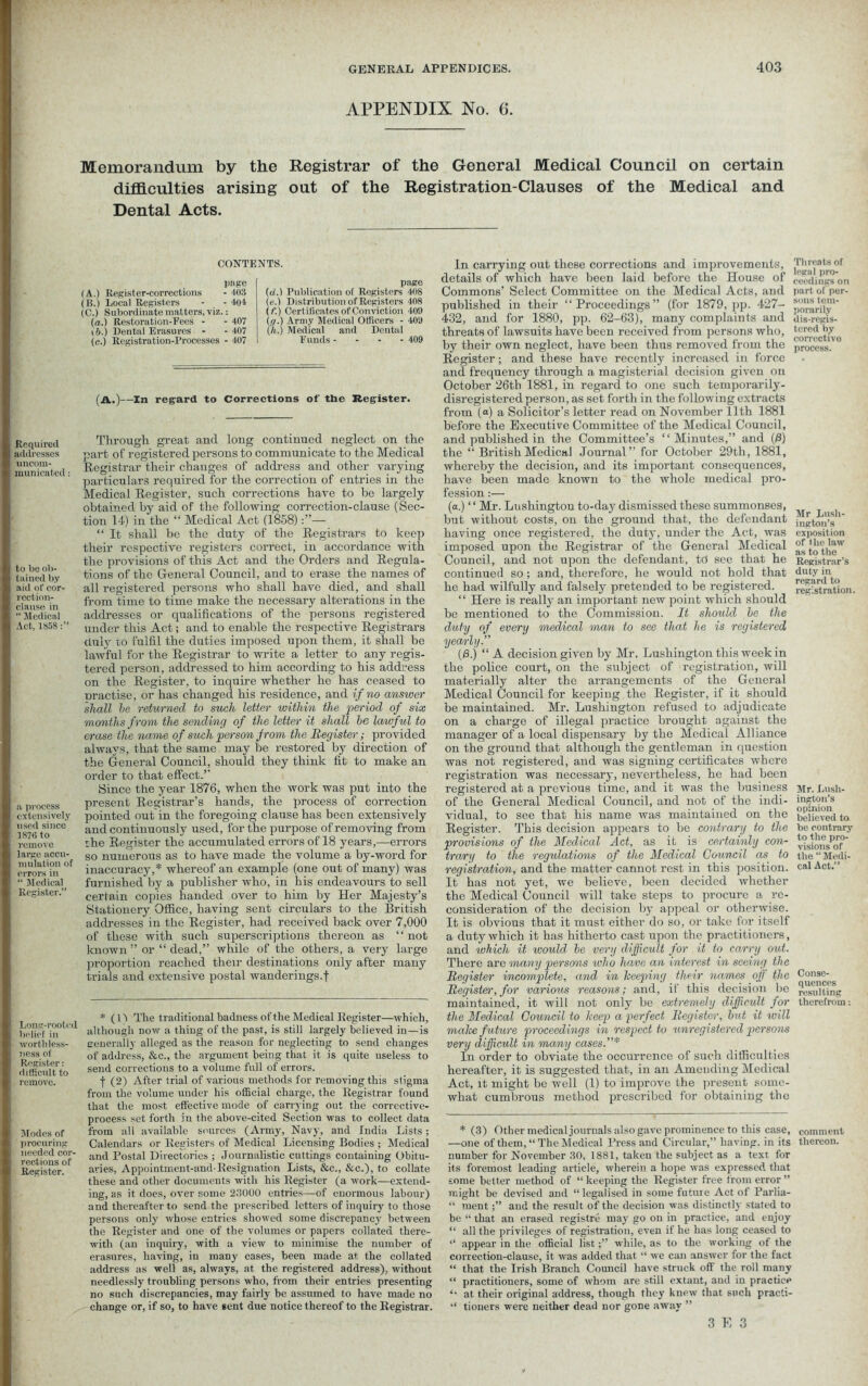 Required addresses uncom- municated to be ob- tained by aid of cor- rection- clause in “ Medical Act, 1858 a process extensively used since 1876 to remove large accu- mulation of errors in “ Medical Register.” Long-rooted belief in worthless- ness of Register: difficult to remove. Modes of procuring needed cor- rections of Register. APPENDIX No. 6. Memorandum by the Registrar of the General Medical Council on certain difficulties arising out of the Registration-Clauses of the Medical and Dental Acts. CONTENTS. page (A.) Register-corrections - 403 (B.) Local Registers - - 404 (C.) Subordinate matters, viz.: (a.) Restore,tion-Eees - - 407 i b.) Dental Erasures - - 407 (c.) Registration-Processes - 407 page (d.) Publication of Registers 408 (e.) Distribution of Registers 408 (f.) Certificates of Conviction 409 Iff.) Army Medical Officers - 409 ('/(..) Medical and Dental Funds --- - 409 (A.)--In regard to Corrections of the Register. Through great and long continued neglect on the part of registered persons to communicate to the Medical Registrar their changes of address and other varying particulars required for the correction of entries in the Medical Register, such corrections have to be largely obtained by aid of the following correction-clause (Sec- tion 14) in the “ Medical Act (1858)— “ It shall be the duty of the Registrars to keep their respective registers correct, in accordance with the provisions of this Act and the Orders and Regula- tions of the General Council, and to erase the names of all registered persons who shall have died, and shall from time to time make the necessary alterations in the addresses or qualifications of the persons registered under this Act; and to enable the respective Registrars duly to fulfil the duties imposed upon them, it shall be lawful for the Registrar to write a letter to any regis- tered person, addressed to him according to his address on the Register, to inquire whether he has ceased to uractise, or has changed his residence, and if no answer shall he retv/rned to such letter within the period of six months from the sending of the letter it shall be lawful to erase the name of such person from the Register; provided always, that the same may be restored by direction of the General Council, should they think fit to make an order to that effect.’ Since the year 1876, when the work was put into the present Registrar’s hands, the process of correction pointed out in the foregoing clause has been extensively and continuously used, for the purpose of removing from the Register the accumulated errors of 18 years,—errors so numerous as to have made the volume a by-word for inaccuracy,* whereof an example (one out of many) was furnished by a publisher who, in his endeavours to sell certain copies handed over to him by Her Majesty’s Stationery Office, having sent circulars to the British addresses in the Register, had received hack over 7,000 of these with such superscriptions thereon as ‘1 not known ” or “ dead,” while of the others, a very large proportion reached their destinations only after many trials and extensive postal wanderings.f * ( H The traditional badness of the Medical Register—which, although now a thiDg of the past, is still largely believed iu—is eenerally alleged as the reason for neglecting to send changes of address, &c., the argument being that it is quite useless to send corrections to a volume full of errors. | (2) After trial of various methods for removing this stigma from the volume under his official charge, the Registrar found that the most effective mode of carrying out the corrective- process set forth in the above-cited Section was to collect data from all available sources (Army, Navy, and India Lists; Calendars or Registers of Medical Licensing Bodies ; Medical and Postal Directories ; Journalistic cuttings containing Obitu- aries, Appointment-and-Resignation Lists, &c., &c.), to collate these and other documents with his Register (a work—extend- ing, as it does, over some 23000 entries—of enormous labour) and thereafter to send the prescribed letters of inquiry to those persons only whose entries showed some discrepancy between the Register and one of the volumes or papers collated there- with (an inquiry, with a view to minimise the number of erasures, having, in many cases, been made at. the collated address as well as, always, at the registered address), without needlessly troubling persons who, from their entries presenting no such discrepancies, may fairly be assumed to have made no change or, if so, to have sent due notice thereof to the Registrar. In carrying out these corrections and improvements, details of which have been laid before the House of Commons’ Select Committee on the Medical Acts, and published in their “Proceedings” (for 1879, pp. 427- 432, and for 1880, pp. 62-63), many complaints and threats of lawsuits have been received from persons who, by their own neglect, have been thus removed from the Register; and these have recently increased in force and frequency through a magisterial decision given oil October 26th 1881, in regard to one such temporarily- disregistered person, as set forth in the following extracts from («) a Solicitor’s letter read on November 11th 1881 before the Executive Committee of the Medical Council, and published in the Committee’s “Minutes,” and (0) the “ British Medical Journal” for October 29th, 1881, whereby the decision, and its important consequences, have been made known to the whole medical pro- fession :— (a.) ‘ ‘ Mr. Lushington to-daj7 dismissed these summonses, but without costs, on the ground that, the defendant having once registered, the duty, under the Act, was imposed upon the Registrar of the General Medical Council, and not upon the defendant, tci see that he continued so ; and, therefore, he would not hold that he had wilfully and falsely pretended to be registered. “ Here is really an important new point which should be mentioned to the Commission. It should he the duty of every medical man to see that he is registered yearly.” {0.) “ A decision given by Mr. Lushington this week in the police court, on the subject of registration, will materially alter the arrangements of the General Medical Council for keeping the Register, if it should be maintained. Mr. Lushington refused to adjudicate on a charge of illegal practice brought against the manager of a local dispensary by the Medical All iance on the ground that although the gentleman in question was not registered, and was signing certificates where registration was necessary, nevertheless, he had been registered at a previous time, and it was the business of the General Medical Council, and not of the indi- vidual, to see that his name was maintained on the Register. This decision appears to be contrary to the provisions of the Medical Act, as it is certainly con- trary to the regulations of the Medical Council as to registration, and the matter cannot rest in this position. It has not yet, we believe, been decided whether the Medical Council will take steps to procure a re- consideration of the decision by appeal or otherwise. It is obvious that it must either do so, or take for itself a duty which it has hitherto cast upon the practitioners, and which it would he very difficult for it to carry out. There are many persons who have an interest in seeing the Register incomplete, and in keeping their names off the Register, for various reasons; and, if this decision be maintained, it will not only be extremely difficult for the Medical Council to keep a perfect Register, hut it will make future proceedings in respect to unregistered persons very difficult in many cases.”* In order to obviate the occurrence of such difficulties hereafter, it is suggested that, in an Amending Medical Act, it might be well (1) to improve the present some- what cumbrous method prescribed for obtaining the * (3) Other medical journals also gave prominence to this case, —one of them, “The Medical l’ress and Circular,” having, in its number for November 30, 1881, taken the subject as a text for its foremost leading article, wherein a hope was expressed that some better method of “ keeping the Register free from error ” might be devised and “ legalised in some future Act of Parlia- “ mentand the result of the decision was distinctly stated to be “ that an erased registre may go on in practice, and enjoy “ all the privileges of registration, even if he has long ceased to “ appear in the official listwhile, as to the working of the correction-clause, it was added that “ we can answer for the fact “ that the Irish Branch Council have struck off the roll many “ practitioners, some of whom are still extant, and in practice “ at their original address, though they knew that such practi- “ tioners were neither dead nor gone away ” Threats of legal pro- ceedings on part of per- sons tem- porarily dis-regis- tered by corrective process. Mr Lusli- ington’s exposition of the law as to the Registrar’s duty in regard to registration. Mr. Lush- ington’s opinion believed to he contrary to the pro- visions of the “ Medi- cal Act.” Conse- quences resulting therefrom: comment thereon.