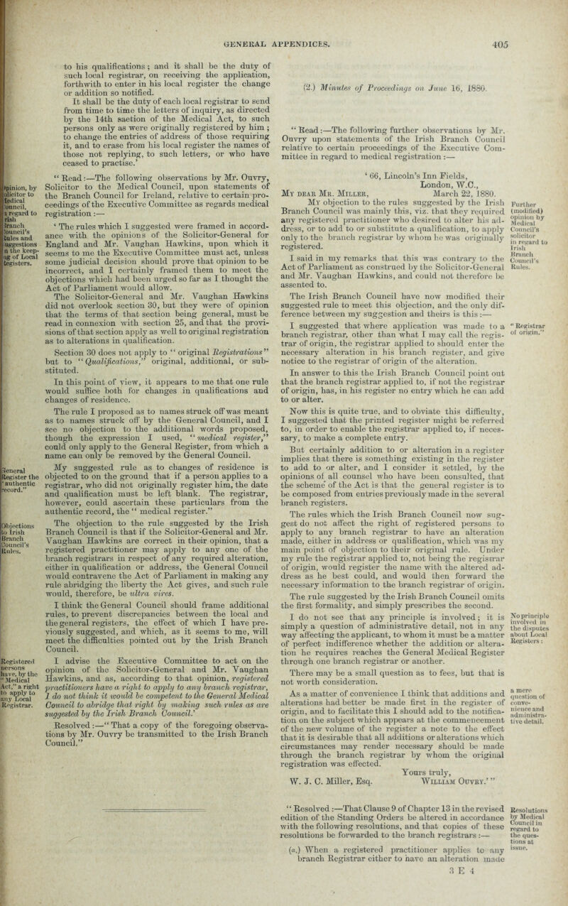 . (pinion, by olicitor to i ledioal .'onncil, a regard to risli Sranch Jouncil’s tules and iuggestions n the keep- tig of Local tegisters. General Register the ‘ authentic record.” Objections to Irish Branch Council’s Rules. Registered persons have, by the “ Medical Act,” a right to apply to any Local Registrar. to his qualifications; and it shall be the duty of such local registrar, on receiving the application, forthwith to enter in his local register the change or addition so notified. It shall be the duty of each local registrar to send from time to time the letters of inquiry, as directed by the 14th saetion of the Medical Act, to such persons only as were originally registered by him ; to change the entries of address of those requiring it, and to erase from his local register the names of those not replying, to such letters, or who have ceased to practise.’ “Read:—The following observations by Mr. Ouvry, Solicitor to the Medical Council, upon statements of the Branch Council for Ireland, relative to certain pro- ceedings of the Executive Committee as regards medical registration:— ‘ The rules which I suggested were framed in accord- ance with the opinions of the Solicitor-General for England and Mr. Vaughan Hawkins, upon which it seems to me the Executive Committee must act, unless some judicial decision should prove that opinion to be incorrect, and I certainly framed them to meet the objections which had been urged so far as I thought the Act of Parliament would allow. The Solicitor-General and Mr. Vaughan Hawkins did not overlook section 30, but they were of opinion that the terms of that section being general, must be read in connexion with section 25, and that the provi- sions of that section apply as well to original registration as to alterations in qualification. Section 30 does not apply to “ original Registrations” but to “ Qualifications,” original, additional, or sub- stituted. In this point of view, it appears to me that one rule would suffice both for changes in qualifications and changes of residence. The rule I proposed as to names struck off was meant as to names struck off' by the General Council, and I see no objection to the additional words proposed, though the expression I used, “medical register,” could only apply to the General Register, from which a name can only be removed by the General Council. My suggested rule as to changes of residence is objected to on the ground that if a person applies to a registrar, who did not originally register him, the date and qualification must be left blank. The registrar, however, could ascertain these particulars from the authentic record, the “ medical register.” The objection to the rule suggested by the Irish Branch Council is that if the Solicitor-General and Mr. Vaughan Hawkins are correct in their opinion, that a registered practitioner may apply to any one of the branch registrars in respect of any required alteration, either in qualification or address, the General Council would contravene the Act of Parliament in making any rule abridging the liberty the Act gives, and such rule would, therefore, be ultra vires. I think the General Council should frame additional rules, to prevent discrepancies between the local and the general registers, the effect of which I have pre- viously suggested, and which, as it seems to me, will meet the difficulties pointed out by the Irish Branch Council. I advise the Executive Committee to act on the opinion of the Solicitor-General and Mr. Vaughan Hawkins, and as, according to that opinion, registered practitioners have a right to apply to any branch registrar, 1 do not think it would be competent to the General Medical Council to abridge that right by making such rules as are suggested, by the Irish Branch Council.’’ Resolved :—“ That a copy of the foregoing observa- tions by Mr. Ouvry be transmitted to the Irish Branch Council.” (2.) Minutes of Proceedings on June 16, 1860. “Read:—The following further observations by Mr. Ouvry upon statements of the Irish Branch Council relative to certain proceedings of the Executive Com- mittee in regard to medical registration :— ‘ 66, Lincoln’s Inn Fields, London, W.C., My dear Mr. Miller, March 22, 1880. My objection to the rules suggested by the Irish Branch Council was mainly this, viz. that they required any registered practitioner who desired to alter his ad- dress, or to add to or substitute a qualification, to apply only to the branch registrar by whom he was originally registered. I said in my remarks that this was contrary to the Act of Parliament as construed by the Solicitor-General and Mr. Vaughan Hawkins, and could not therefore he assented to. The Irish Branch Council have now modified their suggested rule to meet this objection, and the only dif- ference between my suggestion and theirs is this:— I suggested that where application was made to a branch registrar, other than what I may call the regis- trar of origin, the registrar applied to should enter the necessary alteration in his branch register, and give notice to the registrar of origin of the alteration. In answer to this the Irish Branch Council point out that the branch registrar applied to, if not the registrar of origin, has, in his register no entry which he can add to or alter. Now this is quite true, and to obviate this difficulty, I suggested that the printed register might be referred to, in order to enable the registrar applied to, if neces- sary, to make a complete entry. But certainly addition to or alteration in a register implies that there is something existing in the register to add to or alter, and I consider it settled, by the opinions of all counsel who have been consulted, that the scheme’ of the Act is that the general register is to be composed from entries previously made in the several branch registers. The rules which the Irish Branch Council now sug- gest do not affect the right of registered persons to apply to any branch registrar to have an alteration made, either in address or qualification, which was my main point of objection to tbeir original rule. Under my rule the registrar applied to, not being the registrar of origin, would register the name with the altered ad- dress as he best could, and would then forward the necessary information to the branch registrar of origin. The rule suggested by the Irish Branch Council omits the first formality, and simply prescribes the second. I do not see that any principle is involved; it is simply a question of administrative detail, not in any way affecting the applicant, to whom it must be a matter of perfect indifference whether the addition or altera- tion he requires reaches the General Medical Register through one branch registrar or another. There may be a small question as to fees, but that is not worth consideration. As a matter of convenience I think that additions and alterations had better be made first in the register of origin, and to facilitate this I should add to the notifica- tion on the subject which appears at the commencement of the new volume of the register a note to the effect that it is desirable that all additions or alterations which circumstances may render necessary should be made through the branch registrar by whom the original registration was effected. Yours truly, W. J. C. Miller, Esq. William Ouvry.’ ” “ Resolved:—That Clause 9 of Chapter 13 in the revised edition of the Standing Orders be altered in accordance with the following resolutions, and that copies of these resolutions be forwarded to the branch registrars :— (a.) When a registered practitioner applies to any branch Registrar either to have an alteration made 3 E 4 Further (modified) opinion by Medical Council’s solicitor in regard to I risli Branch Council’s Rules. “ Registrar of origin.” No principle involved in the disputes about Local Registers: a mere question of conve- nience and administra- tive detail. Resolutions by Medical Council in regard to the ques- tions at issue.