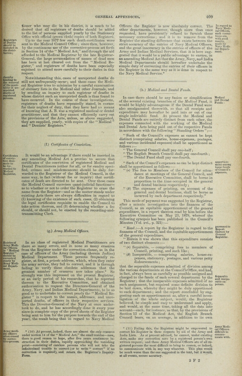 Registrars of Deaths should bo included in the distri- bution ; thereby tending to the removal of the possi- bility of un- reported deaths of registered persons. Certificates of convic- tion desi- rable to be for- warded to Medical Registrar. Entries of Army Medi- cal Officers in “ Medical Register ” should be corrected yearly by Army Medi- cal Depart- ment. Army medi- cal officers often erased Iby correc- tive-process. tioner who may die in his district, it is much to be desired that all registrars of deaths should be added to the list of persons supplied yearly by the Stationery Office with official (green cloth) copies of both Registers. Up to the year 1877 few such death-certificates were sent to the Medical Council Office ; since then, however, by the continuous use of the corrective-process set forth in Section 14 of the “ Medical Act,” and through the aid afforded to the Medical Registrar by the late Registrar- General, the large accumulation of names of dead men has been at last cleared out from the “ Medical Re- gister,” and registrars of deaths have been especially enjoined to attend more carefully to their duties in this respect. Notwithstanding this, cases of unreported deaths do still not unfrequently occur; and these cases the Medi- cal Registrar tries to minimize by a careful examination of obituary lists in the Medical and other Journals, and by sending an inquiry to each registrar of deaths in whose district such an unreported death is thus found to have occurred. In the course of these investigations, registrars of deaths have repeatedly stated, in excuse for their neglect of duty, that they have had no means of knowing that A. B. was a registered medical or dental practitioner, and that they cannot efficiently cany out the provisions of the Acts, unless, as above suggested, they are supplied, yearly, with copies of the “ Medical ” and “ Dentists’ Registers.” (f.) Certificates of Conviction. It would he an advantage if there could be inserted in any amending Medical Act a proviso to secure that certificates of the conviction of registered Medical and Dental Practitioners (either for all, or for sundry speci- fied, crimes and misdemeanors) should be duly for- warded to the Registrar of the Medical Council, in the same way, in fact (without fee or inquiry) that certifi- cates of death are directed to be sent. Over these cases the Medical Council exercises quasi-judicial functions— as to whether or not to order the Registrar to erase the name from the Register—and as the matter stands under existing Acts there are always difficulties in regard to (1) knowing of the existence of such cases, (2) obtaining the legal certificates requisite to enable the Council to take action thereon, and (3) determining whether a fee should, or should not, be exacted by the recording-and- transmitting Clerk. (g.) Army Medical Officers. In no class of registered Medical Practitioners are there so many errors, and in none so many erasures from the Register under the correction-clause, as in the case of officers of the Army (including therein Indian) Medical Department. These persons frequently re- gister, at first, a,private address, which, when they enter the army service, they fail to correct, and it is through failing to verify these obsolete addresses that the greatest number of erasures now takes place.* So strongly was this impressed on the present Registrar, at an early period of his researches, that he reported thereon to the Executive Committee, and obtained authorisation to request the Directors-General of the Army, Navy, and Indian Medical Departments, to be so good as to undertake to correct yearly the “ Medical Re- gister ” in respect to the names, addresses, and unre- ported deaths, of officers in their respective services. This the Director-General of the Navy at once under- took to do, and he has accordingly done it every year since (a complete copy of the proof sheets of the Register being sent to him for the purpose towards the end of the year), the result being that in regard to Navy Medical Officers the Register is now absolutely correct. The rcgardt° other departments, however, though more than once cafOfficers! requested, have persistently refused to furnish these such correc- necessary corrections ; and it is to remove from the it'tf /-oocl Register the startling difference that exists between the results, strict accuracy of the entries of Navy Medical Officers, and the great inaccuracy in the entries of officers of the cal Depart! Army and Indian Medical Services, that it is here sug- nient. gested that it would he a public advantage to ensure, in an amending Medical Act that the Army, Navy, and India Medical Departments should hereafter undertake the simple duty of correcting the entries of their officers in the Register in the same way as it is done in respect to the Navy Medical Service.* (h.) Medical and Dental Funds. In ease there should be any fusion or simplification of the several existing branches of the Medical Fund, it would be highly advantageous if the Dental Fund were also amalgamated therewith, so that fill receipts and expenditure may hereafter be paid into or out of one single indivisible fund. At present the Medical and Dental Funds are entirely distinct from each other, the expenses connected with the working of the Medical and Dental Acts being paid out of the respective Funds in accordance with the following “ Standing Orders ” :— “ Such of the Council’s expenses as cannot be kept distinct (comprising salaries, house-expenses, postages, and various incidental expenses) shall be apportioned as follows:— “ The General Council shall pay one-half; “ The English Branch Council shall pay one-fourth ; “ The Dental Fund shall pay one-fourth. “ Such of the Council’s expenses as can he kept distinct shall be apportioned as follows :— “ (a) The fees to Members of the Council for atten- dance at meetings of the General Council, and of the Executive Committee, shall be borne in proportion to the time occupied in the general and dental business respectively; “ (0) The expenses of printing, on account of the general and dental business, shall be borne as incurred by each department respectively.” This mode of payment was suggested by the Registrar, after a minute investigation into the finances of the Council, as an equitable apportionment of the general expenditure, in a report thereon read by him before the Executive Committee on May 23, 1879, whereof the following synopsis has been published in the Council’s Minutes (Yol. xvi., p. 321):— “ Bead :—A report by the Registrar in regard to the finances of the Council, and the equitable apportionment of the general expenditure. ‘ ‘ Herein it was shown that this expenditure consists of two distinct elements :— “ (“) Separable, — comprising fees to members of Council, printing, and such like ; “ (0) Inseparable, — comprising salaries, house-ex- penses, stationery, postages, and various petty disbursements ; that the separable expenses admitted of division among the various departments at the Council’s Office, and had, in fact, always been as carefully as possible assigned and charged to the funds of each several department by the Registrar; that the inseparable expenses admitted of no such assignment, hut required some definite division to be laid down, whereby they might be duly apportioned to each department; and the report concluded by sug- gesting such an apportionment as, after a careful inves- tigation of the whole subject, would, the Registrar believed, be simple and easy to understand and apply, and would, at the same time, taking all the data into account—such, for instance, as that, by the provisions of Section 13 of the Medical Act, the English Branch Council bears, on an average, in addition to its own Medical and Dental Funds : apportion- ment among tnese funds of Council’s expenses, pursuant to Report thereon by General Registrar. Separable and insepa- rable ex- penses. * (10) At present, indeed, these are almost the only erasures under section 14 of the “ Medical Act,” the small residue—now, there is good reason to hope, after five years continuous in- struction in their duties, rapidly approaching the vanishing point—consisting of careless persons who will not take the infinitesimal trouble to correct (or to write “ correct ” if no correction is required), and return the Registrar’s Inquiry- Form. * (11) Failing this, the Registrar might be empowered to caTofficors correct his Register in these respects by aid of the Army and difficult to India Lists. As at present advised, he cannot, under existing commu- 1 niofltp wilIi Acts, make any correction save by a registered person’s own written request; and these Army Medical Officers are of all re- gistered persons the most difficult to bring to reason, or indeed, to communicate with in any way whatever. This plan would be much worse than the one suggested in the text, but it would, at all events, secure accuracy.