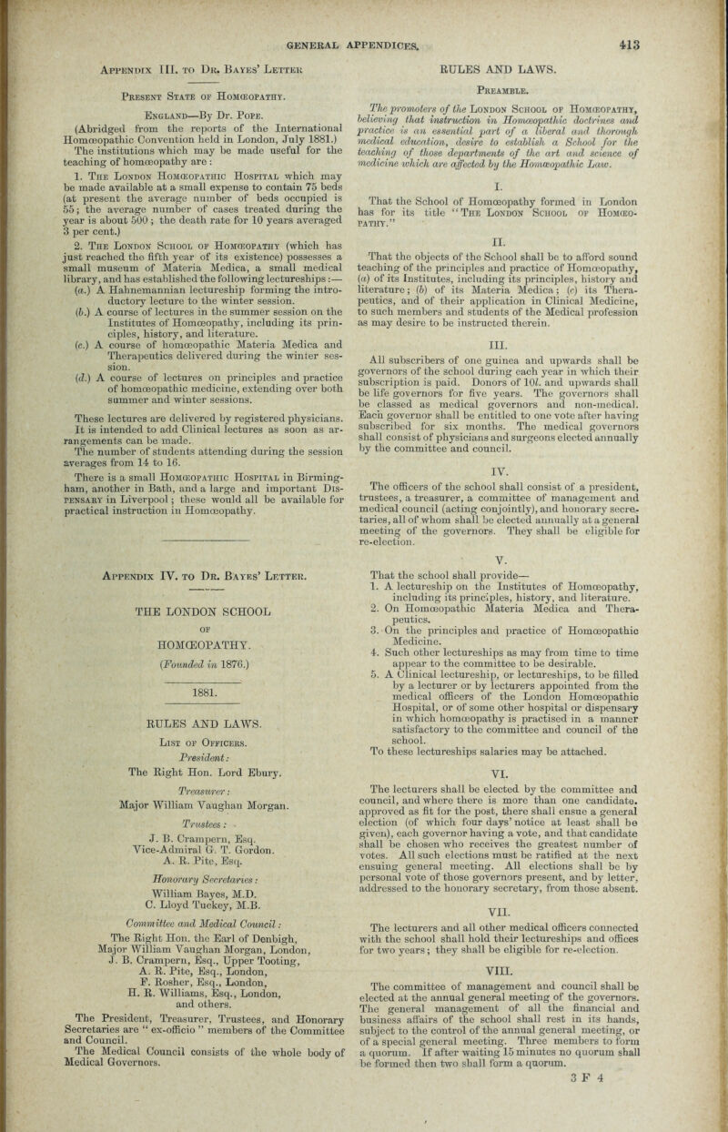 Appendix III. to Dk. Bayes’ Letter Present State of Homoeopathy. England—By Dr. Pope. (Abridged from the reports of the International Homoeopathic Convention held in London, July 1881.) The institutions which may he made useful for the teaching of homoeopathy are: 1. TnE London Homeopathic Hospital which may be made available at a small expense to contain 75 beds (at present the average number of beds occupied is 55; the average number of cases treated during the year is about 500 ; the death rate for 10 years averaged 3 per cent.) 2. The London School op Homeopathy (which has just reached the fifth year of its existence) possesses a small museum of Materia Medica, a small medical library, and has established the following lectureships :— (a.) A Hahnemannian lectureship forming the intro- ductory lecture to the winter session. (b.) A course of lectures in the summer session on the Institutes of Homoeopathy, including its prin- ciples, history, and literature. (c.) A course of homoeopathic Materia Medica and Therapeutics delivered during the winter ses- sion. (d.) A course of lectures on principles and practice of homoeopathic medicine, extending over both summer and winter sessions. These lectures are delivered by registered physicians. It is intended to add Clinical lectures as soon as ar- rangements can be made. The number of students attending during the session averages from 14 to 16. There is a small Homeopathic Hospital in Birming- ham, another in Bath, and a large and important Dis- pensary in Liverpool; these would all be available for practical instruction in Homoeopathy. Appendix IV. to Dr. Bayes’ Letter. THE LONDON SCHOOL OF IlOMCEOPATHY. {Founded in 1876.) 1881. RULES AND LAWS. List of Officers. President: The Right Hon. Lord Ebury. Treasurer: Major William Vaughan Morgan. Trustees : J. B. Crampern, Esq. Vice-Admiral G. T. Gordon. A. R. Pite, Esq. Honorary Secretaries: William Bayes, M.D. C. Lloyd Tuckey, M.B. Committee and Medical Council: The Right Hon. the Earl of Denbigh, Major William Vaughan Morgan, London, J. B. Crampern, Esq., Upper Tooting, A. R. Pite, Esq., London, E. Rosher, Esq., London, H. R. Williams, Esq., London, and others. The President, Treasurer, Trustees, and Honorary Secretaries are “ ex-officio ” members of the Committee and Council. The Medical Council consists of the whole body of Medical Governors. RULES AND LAWS. Preamble. The promoters of the London School of Homeopathy, believing that instruction in Homoeopathic doctrines and practice is an essential part of a liberal and. thorough medical education, desire to establish a School for the teaching of those departments of the art and science of medicine which are affected by the Homaopatlvic Law. I. That the School of Homoeopathy formed in London has for its title “The London School of Homeo- pathy.” II. That the objects of the School shall be to afford sound teaching of the principles and practice of Homoeopathy, (a) of its Institutes, including its principles, history and literature; (6) of its Materia Medica; (c) its Thera- peutics, and of their application in Clinical Medicine, to such members and students of the Medical profession as may desire to be instructed therein. III. All subscribers of one guinea and upwards shall be governors of the school during each year in which their subscription is paid. Donors of 107. and upwards shall be life governors for five years. The governors shall be classed as medical governors and non-medical. Each governor shall be entitled to one vote after having subscribed for six months. The medical governors shall consist of physicians and surgeons elected annually by the committee and council. IV. The officers of the school shall consist of a president, trustees, a treasurer, a committee of management and medical council (acting conjointly), and honorary secre- taries, all of whom shall be elected annually at a general meeting of the governors. They shall be eligible for re-election. V. That the school shall provide— 1. A lectureship on the Institutes of Homoeopathy, including its principles, history, and literature. 2. On Homoeopathic Materia Medica and Thera- peutics. 3. On the principles and practice of Homoeopathic Medicine. 4. Such other lectureships as may from time to time appear to the committee to be desirable. 5. A Clinical lectureship, or lectureships, to be filled by a lecturer or by lecturers appointed from the medical officers of the London Homoeopathic Hospital, or of some other hospital or dispensary in which homoeopathy is practised in a manner satisfactory to the committee and council of the school. To these lectureships salaries may be attached. VI. The lecturers shall be elected by the committee and council, and where there is more than one candidate, approved as fit for the post, there shall ensue a general election (of which four days’notice at least shall be given), each governor having a vote, and that candidate shall be chosen who receives the greatest number of votes. All such elections must be ratified at the next ensuing general meeting. All elections shall be by personal vote of those governors present, and by letter, addressed to the honorary secretary, from those absent. VII. The lecturers and all other medical officers connected with the school shall hold their lectureships and offices for two years; they shall be eligible for re-election. VIII. The committee of management and council shall be elected at the annual general meeting of the governors. The general management of all the financial and business affairs of the school shall rest in its hands, subject to the control of the annual general meeting, or of a special general meeting. Three members to form a quorum. If after waiting 15 minutes no quorum shall be formed then two shall form a quorum.