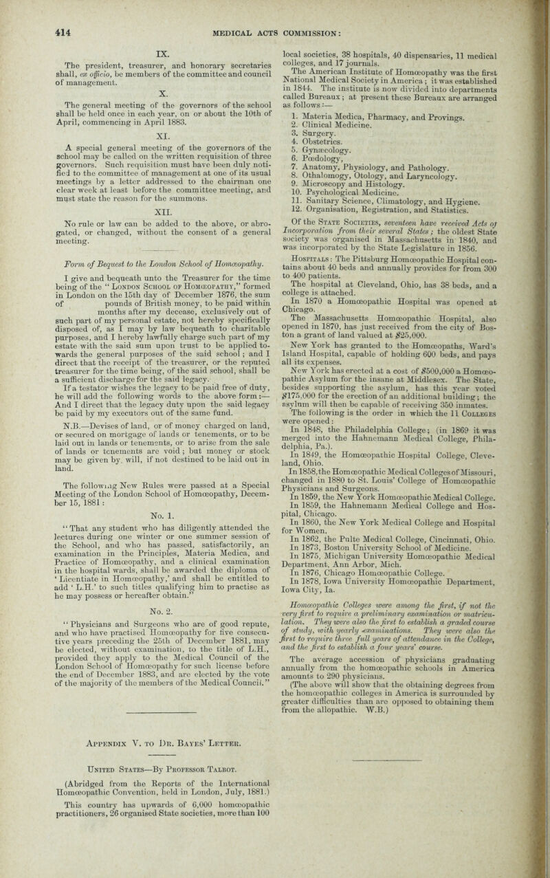 IX. The president, treasurer, and honorary secretaries shall, ex officio, be members of the committee and council of management. X. The general meeting of the governors of the school shall be held once in each year, on or about the 10th of April, commencing in April 1883. XI. A special general meeting of the governors of the school may be called on the written requisition of three governors. Such requisition must have been duly noti- fied to the committee of management at one of its usual meetings by a letter addressed to the chairman one clear week at least before the committee meeting, and must state the reason for the summons. XII. No rule or law can be added to the above, or abro- gated, or changed, without the consent of a general meeting. Form of Bequest to the London School of Homoeopathy. I give and bequeath unto the Treasurer for the time being of the “ London School of Homceopatiiy,” formed in London on the 15th day of December 1876, the sum of pounds of British money, to be paid within months after my decease, exclusively out of such part of my personal estate, not hereby specifically disposed of, as I may by law bequeath to charitable purposes, and I hereby lawfully charge such part of my estate with the said sum upon trust to be applied to- wards the general purposes of the said school; and I direct that the receipt of the treasurer, or the reputed treasurer for the time being, of the said school, shall be a sufficient discharge for the said legacy. If a testator wishes the legacy to be paid free of duty, he will add the following words to the above form - And I direct that the legacy duty upon the said legacy be paid by my executors out of the same fund. N.B.—Devises of land, or of money charged on land, or secured on mortgage of lauds or tenements, or to be laid out in lands or tenements, or to arise from the sale of lands or tenements are void ; but money or stock may be given by. will, if not destined to be laid out in land. The following New Rules were passed at a Special Meeting of the London School of Homoeopathy, Decem- ber 15, 1881: No. 1. II That any student who has diligently attended the lectures during one winter or one summer session of the School, and who has passed, satisfactorily, an examination in the Principles, Materia Medica, and Practice of Homoeopathy, and a clinical examination in the hospital wards, shall be awarded the diploma of ‘ Licentiate in Homoeopathy,’ and shall be entitled to add ‘ L.H.’ to such titles qualifying him to practise as he may possess or hereafter obtain.” No. 2. ‘‘Physicians and Surgeons who are of good repute, and who have practised Homoeopathy for five consecu- tive years preceding the 25th of December 1881, may be elected, without examination, to the title of L.H., provided they apply to the Medical Council of the London School of Homoeopathy for such license before the end of December 1883, and are elected by the vote of the majority of the members of the Medical Council.” local societies, 38 hospitals, 40 dispensaries, 11 medical colleges, and 17 journals. The American Institute of Homoeopathy was the first National Medical Society in America; it was established in 1844. The institute is now divided into departments called Bureaux ; at present these Bureaux are arranged as follows:— 1. Materia Medica, Pharmacy, and Provings. 2. Clinical Medicine. 3. Surgery. 4. Obstetrics. 5. Gynaecology. 6. Paedology, 7. Anatomy, Physiology, and Pathology. 8. Othalomogy, Otology, and Laryncology. 9. Microscopy and Histology. 10. Psychological Medicine. 11. Sanitary Science, Climatology, and Hygiene. 12. Organisation, Registration, and Statistics. Of the State Societies, seventeen have received Acts o/ Incorporation from their several States ; the oldest State society was organised in Massachusetts in 1840, and was incorporated by the State Legislature in 1856. Hospitals : The Pittsburg Homoeopathic Hospital con- tains about 40 beds and annually provides for from 300 to 400 patients. The hospital at Cleveland, Ohio, has 38 beds, and a college is attached. In 1870 a Homoeopathic Hospital was opened at Chicago. The Massachusetts Homoeopathic Hospital, also opened in 1870, has just received from the city of Bos- ton a grant of land valued at $25,000. New York has granted to the Homoeopaths, Ward's Island Hospital, capable of holding 600 beds, and pays all its expenses. New York has erected at a cost of $500,000 a Homoeo- pathic Asylum for the insane at Middlesex. The State, besides supporting the asylum, has this year voted $175,000 for the erection of an additional building; the asylum will then be capable of receiving 350 inmates. The following is the order in which the 11 Colleges were opened: In 1848, the Philadelphia College; (in 1869 it was merged into the Hahnemann Medical College, Phila- delphia, Pa.). In 1849, the Homoeopathic Hospital College, Cleve- land, Ohio. In 1858, the Homoeopathic Medical Colleges of Missouri, changed in 1880 to St. Louis’ College of Homoeopathic Physicians and Surgeons. In 1859, the New York Homoeopathic Medical College. In 1859, the Hahnemann Medical College and Hos- pital, Chicago. In 1860, the New York Medical College and Hospital for Women. In 1862, the Pulte Medical College, Cincinnati, Ohio. In 1873, Boston University School of Medicine. In 1875, Michigan University Homoeopathic Medical Department, Ann Arbor, Mich. In 1876, Chicago Homoeopathic College. In 1878, Iowa University Homoeopathic Department, Iowa City, la. Homoeopathic Colleges were among the first, if not the very first to require a preliminary examination or matricu- lation. They were also the first to establish a graded course of study, with yearly •examinations. They were also the first to require three full years of attendance in the College, and the first to establish a four years' course. The average accession of physicians graduating annually from the homoeopathic schools in America amounts to 290 physicians. (The above will show that the obtaining degrees from the homoeopathic colleges in America is surrounded by greater difficulties than are opposed to obtaining them from the allopathic. W.B.) Appendix V. to Dr. Bayes’ Letter. United States—By Professor Talbot. (Abridged from the Reports of the International Homoeopathic Convention, held in London, July, 1881.) This country has upwards of 6,000 homoeopathic practitioners, 26 organised State societies, more than 100