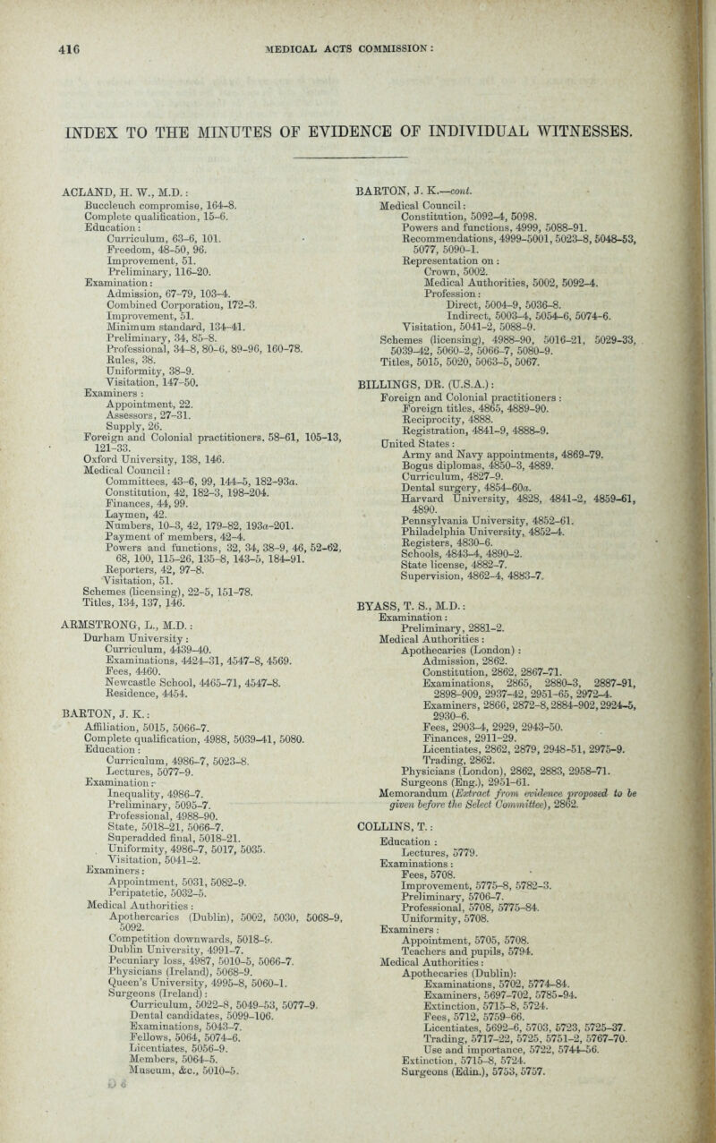 INDEX TO THE MINUTES OF EVIDENCE OF INDIVIDUAL WITNESSES. ACLAND, H. W., M.D.: Buccleuch compromise, 164-8. Complete qualification, 15-6. Education: Curriculum, 63-6, 101. Freedom, 48-50, 96. Improvement, 51. Preliminary, 116-20. Examination: Admission, 67-79, 103-4. Combined Corporation, 172-3. Improvement, 51. Minimum standard, 134-41. Preliminary, 34, 85-8. Professional, 34-8, 80-6, 89-96, 160-78. Rules, 38. Uniformity, 38-9. Visitation, 147-50. Examiners : Appointment, 22. Assessors, 27-31. Supply, 26. Foreign and Colonial practitioners. 58-61, 105-13, 121-33 Oxford University, 138, 146. Medical Council: Committees, 43-6, 99, 144-5, 182-93a. Constitution, 42, 182-3, 198-204. Finances, 44, 99. Laymen, 42. Numbers, 10-3, 42, 179-82, 193a-201. Payment of members, 42-4. Powers and functions, 32, 34, 38-9, 46, 52-62, 68, 100, 115-26, 135-8, 143-5, 184-91. Reporters, 42, 97-8. Visitation, 51. Schemes (licensing), 22-5, 151-78. Titles, 134, 137, 146. ARMSTRONG, L., M.D.: Durham University: Curriculum, 4439-40. Examinations, 4424-31, 4547-8, 4569. Fees, 4460. Newcastle School, 4465-71, 4547-8. Residence, 4454. BARTON, J. K.: Affiliation, 5015, 5066-7. Complete qualification, 4988, 5039-44, 5080. Education: Curriculum, 4986-7, 5023-8. Lectures, 5077-9. Examination r Inequality, 4986-7. Preliminary, 5095-7. Professional, 4988-90. State, 5018-21, 5066-7. Superadded final, 5018-21. Uniformity, 4986-7, 5017, 5035. Visitation, 5041-2. Examiners: Appointment, 5031, 5082-9. Peripatetic, 5032-5. Medical Authorities: Apothercaries (Dublin), 5002, 5030, 5068-9, 5092. Competition downwards, 5018-9. Dublin University, 4991-7. Pecuniary loss, 4987, 5010-5, 5066-7. Physicians (Ireland), 5068-9. Queen’s University, 4995-8, 5060-1. Surgeons (Ireland): ^Curriculum, 5022-8, 5049-53, 5077-9. Dental candidates, 5099-106. Examinations, 5043-7. Fellows, 5064, 5074-6. Licentiates, 5056-9. Members, 5064-5. Museum, &c., 5010-5. BARTON, J. K.—cant. Medical Council: Constitution, 5092-4, 5098. Powers and functions, 4999, 5088-91. Recommendations, 4999-5001, 5023-8, 5048-53, 5077, 5090-1. Representation on: Crown, 5002. Medical Authorities, 5002, 5092-4. Profession: Direct, 5004-9, 5036-8. Indirect, 5003-4, 5054-6, 5074-6. Visitation, 5041-2, 5088-9. Schemes (licensing), 4988-90, 5016-21, 5029-33, 5039^2, 5060-2, 5066-7, 5080-9. Titles, 5015, 5020, 5063-5, 5067. BILLINGS, DR. (U.S.A.): Foreign and Colonial practitioners : Foreign titles, 4865, 4889-90. Reciprocity, 4888. Registration, 4841-9, 4888-9. United States: Army and Navy appointments, 4869-79. Bogus diplomas, 4850-3, 4889. Curriculum, 4827-9. Dental surgery, 4854-60a. Harvard University, 4828, 4841-2, 4859-61, 4890. Pennsylvania University, 4852-61. Philadelphia University, 4852-4. Registers, 4830-6. Schools, 4843-4, 4890-2. State license, 4882-7. Supervision, 4862-4, 4883-7. BYASS, T. S., M.D.: Examination: Preliminary, 2881-2. Medical Authorities: Apothecaries (London) : Admission, 2862. Constitution, 2862, 2867-71. Examinations, 2865, 2880-3, 2887-91, 2898-909, 2937-42, 2951-65, 2972-4. Examiners, 2866, 2872-8,2884-902,2924-5, 2930-6. Fees, 2903-4, 2929, 2943-50. Finances, 2911-29. Licentiates, 2862, 2879, 2948-51, 2975-9. Trading, 2862. Physicians (London), 2862, 2883, 2958-71. Surgeons (Eng.), 2951-61. Memorandum (Extract from evidence proposed to le given before tlie Select Committee), 2862. COLLINS, T.: Education : Lectures, 5779. Examinations: Fees, 5708. Improvement, 5775-8, 5782-3. Preliminary, 5706-7. Professional, 5708, 5775-84. Uniformity, 5708. Examiners : Appointment, 5705, 5708. Teachers and pupils, 5794. Medical Authorities: Apothecaries (Dublin): Examinations, 5702, 5774-84. Examiners, 5697-702, 5785-94. Extinction, 5715-8, 5724. Fees, 5712, 5759-66. Licentiates, 5692-6, 5703, 5723, 5725-37. Trading, 5717-22, 5725, 5751-2, 5767-70. Use and importance, 5722, 5744—56. Extinction, 5715-8, 5724. Surgeons (Edin.), 5753, 5757. O 6