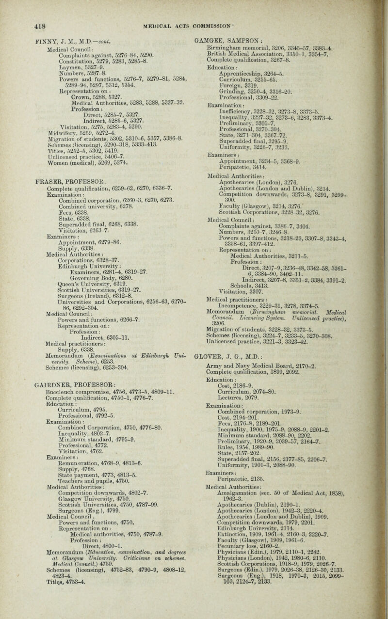 FINNY, J. M„ M.D.—cont. Medical Council: Complaints against, 5276-84, 5290. Constitution, 5279, 5283, 5285-8. Laymen, 5327-9. Numbers, 5287-8. Powers and functions, 5276-7, 5279-81, 5284, 5289-94, 5297, 5312, 5354. Representation on : Crown, 5288, 5327. Medical Authorities, 5283, 5288, 5327-32. Profession: Direct, 5285-7, 5327. Indirect, 5285-6, 5327. Visitation, 5275, 5283-4, 5290. Midwifery, 5259, 5272-4. Migration of students, 5302, 5310-6, 5357, 5386-8. Schemes (licensing), 5290-318, 5333-413. Titles, 5252-5, 5302, 5419. Unlicensed practice, 5406-7. Women (medical), 5269, 5274. FRASER, PROFESSOR . Complete qualification, 6259-62, 6270, 6336-7. Examination: Combined corporation, 6260-3, 6270, 6273. Combined university, 6278. Fees, 6338. State, 6338. Superadded final, 6268, 6338. Visitation, 6263-7. Examiners : Appointment, 6279-86. Supply, 6338. Medical Authorities: Corporations, 6328-37. Edinburgh University: Examiners, 6281^4, 6319-27. Governing Body, 6280. Queen’s University, 6319. Scottish Universities, 6319-27. Surgeons (Ireland), 6312-8. Universities and Corporations, 6256-63, 6270- 86, 6292-304. Medical Council: Powers and functions, 6266-7. Representation on: Profession: Indirect, 6305-11. Medical practitioners: Supply, 6338. Memorandum (Examinations at Edinburgh Uni- versity. Scheme), 6253. Schemes (licensing), 6253-304. GAIRDNER, PROFESSOR: Buccleuch compromise, 4756, 4773-5, 4809-11. Complete qualification, 4750-1, 4776-7. Education: Curriculum, 4795. Professional, 4792-5. Examination: Combined Corporation, 4750, 4776-80. Inequality, 4802-7. Minimum standard, 4795-9. Professional, 4772. Visitation, 4762. Examiners : Remuneration, 4768-9, 4813-6. Supply, 4768. State payment, 4773, 4813-5. Teachers and pupils, 4750. Medical Authorities: Competition downwards, 4802-7. Glasgow University, 4750. Scottish Universities, 4750, 4787-99. Surgeons (Eng.), 4799. Medical Council . Powers and functions, 4750. Representation on: Medical authorities, 4750, 4787-9. Profession : Direct, 4800-1. Memorandum (Education, examination, and degrees at Glasgow University. Criticisms on schemes. Medical Council,) 4750. Schemes (licensing), 4752-83, 4790-9, 4808-12, 4823-4. Titlqs, 4753-4. GAMGEE, SAMPSON : Birmingham memorial, 3206, 3345-57. 3383-4 British Medical Association, 3350-1, 3354-7. Complete qualification, 3267-8. Education: Apprenticeship, 3264-5. Curriculum. 3255-65. Foreign, 3319. Grinding, 3250-4, 3316-20. Professional, 3309-22. Examination: Inefficiency, 3228-32, 3273-8, 3373-5. Inequality, 3227-32, 3273-6, 3283, 3373-4. Preliminary, 3305-7. Professional, 3270-304. State, 3271-304, 3367-72. Superadded final, 3295-9. Uniformity, 3226-7, 3233. Examiners: Appointment, 3234-5, 3368-9. Peripatetic, 3414. Medical Authorities: Apothecaries (London), 3276. Apothecaries (London and Dublin), 3214. Competition downwards, 3273-8, 3291, 3299- 300. Faculty (Glasgow), 3214, 3276. Scottish Corporations, 3228-32, 3276. Medical Council: Complaints against, 3386-7, 3404. Numbers, 3210-7, 3246-8. Powers and functions, 3218-23, 3307-8, 3343-4, 3358-61, 3397-412. Representation on: Medical Authorities, 3211-5. Profession: Direct, 3207-9,3236-48, 3342-58, 3361- 6, 3384-90, 3402-11. Indirect, 3207-8, 3351-2, 3384, 3391-2. Schools, 3413. Visitation, 3307. Medical practitioners : Incompetence, 3229-31, 3278, 3374-5. Memorandum (Birmingham memorial. Medical Council. Licensing System. Unlicensed practice). 3206. Migration of students, 3228-32, 3373-5. Schemes (licensing), 3224-7, 3233-5, 3270-308. Unlicensed practice, 3221-3, 3323-42. GLOVER, J. G., M.D.: Army and Navy Medical Board, 2170-2. Complete qualification, 1899, 2092. Education: Cost, 2186-9. Curriculum, 2074-80. Lectures, 2079. Examination: Combined corporation, 1973-9. Cost, 2194-201. Fees, 2176-8, 2189-201. Inequality, 1900, 1975-9, 2088-9, 2201-2. Minimum standard, 2088-90, 2202. Preliminary, 1920-9, 2039-57, 2164-7. Rules, 1954, 1989-90. State, 2157-202. Superadded final, 2156, 2177-85, 2206-7. Uniformity, 1901-3, 2088-90. Examiners: Peripatetic, 2135. Medical Authorities: Amalgamation (sec. 50 of Medical Act, 1858), 1962-3. Apothecaries (Dublin), 2190-1. Apothecaries (London), 1942-3, 2220-4. Apothecaries (London and Dublin), 1909. Competition downwards, 1979, 2201. Edinburgh University, 2114. Extinction, 1909, 1961-4, 2160-3, 2220-7. Faculty (Glasgow), 1909,1961-6. Pecuniary loss, 2160-2. Physicians (Edin.), 1979, 2110-1, 2242. Physicians (London), 1942, 1980-6, 2110. Scottish Corporations, 1918-9, 1979, 2026-7. Surgeons (Edin.), 1979, 2026-38, 2126-30, 2133. Surgeons (Eng.), 1918, 1970-3, 2015, 2099- 103, 2124-7, 2133.