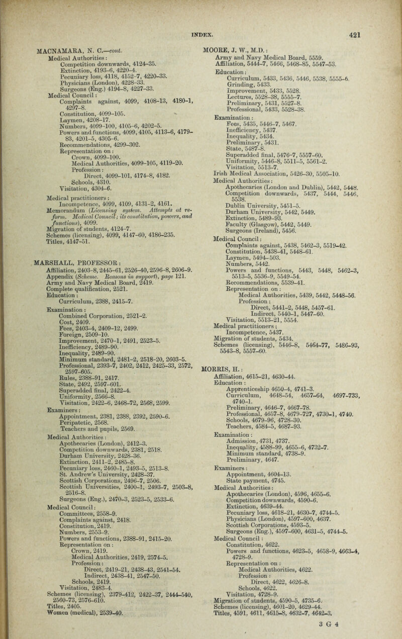 MACNAMARA, N. C.—cont. Medical Authorities: Competition downwards, 4124-35. Extinction, 4193-6, 4220-4. Pecuniary loss, 4118, 4152-7, 4220-33. Physicians (London), 4228-33. Surgeons (Eng.) 4194-8, 4227-33. Medical Council: Complaints against, 4099, 4108-13, 4180-1, 4297-8. Constitution, 4099-105. Laymen, 4208-17. Numbers, 4099-100, 4105-6, 4202-5. Powers and functions, 4099, 4105, 4113-6, 4179- 83, 4201-5, 4305-6. Recommendations, 4299-302. Representation on: Crown, 4099-100. Medical Authorities, 4099-105, 4119-20. Profession: Direct, 4099-101, 4174-8, 4182. Schools, 4310. Visitation, 4304-6. Medical practitioners: Incompetence, 4099, 4109, 4131-2, 4161. Memorandum (Licensing system. Attempts ut re- form. Medical Council; its constitution, powers, and functions), 4099. Migration of students, 4124-7. Schemes (licensing), 4099, 4147-60, 4186-235. Titles, 4147-51. MARSHALL, PROFESSOR: Affiliation, 2403-8,2445-61, 2526-40,2596-8,2606-9. Appendix (Scheme. Reasons in support), page 121. Army and Navy Medical Board, 2419. Complete qualification, 2521. Education: Curriculum, 2388, 2415-7. Examination: Combined Corporation, 2521-2. Cost, 2409. Fees, 2403-4, 2409-12, 2499. Foreign, 2509-10. Improvement, 2470-1, 2491, 2523-5. Inefficiency, 2489-90. Inequality, 2489-90. Minimum standard, 2481-2, 2518-20, 2603-5. Professional, 2393-7, 2402, 2412, 2425-33, 2572, 2597-605. Rules, 2388-91, 2417. State, 2492, 2597-601. Superadded final, 2422-4. Uniformity, 2566-8. Visitation, 2422-6, 2468-72, 2568, 2599. Examiners: Appointment, 2381, 2388, 2392, 2590-6. Peripatetic, 2568. Teachers and pupils, 2569. Medical Authorities: Apothecaries (London), 2412-3. Competition downwards, 2381, 2518. Durham University, 2428-36. Extinction, 2411-2, 2485-8. Pecuniary loss, 2460-1, 2493-5, 2513-8. St. Andrew’s University, 2428-37. Scottish Corporations, 2496-7, 2506. Scottish Universities, 2400-1, 2493-7, 2503-8, 2516-8. Surgeons (Eng.), 2470-3, 2523-5, 2533-6. Medical Council: Committees, 2558-9. Complaints against, 2418. Constitution, 2419. Numbers, 2553-9. Powers and functions, 2388-91, 2415-20. Representation on: Crown, 2419. Medical Authorities, 2419, 2574-5. Profession: Direct, 2419-21, 2438-43, 2541-54. Indirect, 2438-41, 2547-50. Schools, 2419. Visitation, 2483-4. Schemes (licensing), 2379-412, 2422-37, 2444-540, 2560-73, 2576-610. Titles, 2405. Women (medical), 2539-40. MOORE, J. W., M.D.: Army and Navy Medical Board, 5559. Affiliation, 5444-7, 5466, 5468-85, 5547-53. Education: Curriculum, 5433, 5436, 5446, 5538, 5555-6. Grinding, 5433. Improvement, 5433, 5528. Lectures, 5528-38, 5555-7. Preliminary, 5431, 5527-8. Professional, 5433, 5528-38. Examination: Fees, 5435, 5446-7, 5467. Inefficiency, 5437. Inequality, 5434. Preliminary, 5431. State, 5487-8. Superadded final, 5476-7, 5557-60. Uniformity, 5446-8, 5511-5, 5561-2. Visitation, 5513-7. Irish Medical Association, 5426-30, 5505-10. Medical Authorities: Apothecaries (London and Dublin), 5442, 5448. Competition downwards, 5437, 5444, 5446, 5538. Dublin University, 5451-5. Durham University, 5442, 5449. Extinction, 5489-93. Faculty (Glasgow), 5442, 5449. Surgeons (Ireland), 5456. Medical Council: Complaints against, 5438, 5462-3, 5519-42. Constitution, 5438-41, 5448-61. Laymen, 5494-503. Numbers, 5442. Powers and functions, 5443, 5448, 5462-3, 5513-5, 5536-9, 5549-54. Recommendations, 5539-41. Representation on: Medical Authorities, 5439, 5442, 5448-56. Profession: Direct, 5441-2, 5448, 5457-61. Indirect, 5440-1, 5447-60. Visitation, 5513-21, 5554. Medical practitioners; Incompetence, 5437. Migration of students, 5434. Schemes (licensing), 5446-8, 5464-77, 5486-93, 5543-8, 5557-60. MORRIS, H.: Affiliation, 4615-21, 4630-44. Education : Apprenticeship 4650-4, 4741-3. Curriculum, 4648-54, 4657-64, 4697-733, 4740-1. Preliminary, 4646-7, 4667-78. Professional, 4657-8, 4679-727, 4730-1, 4740. Schools, 4679-96, 4728-30. Teachers, 4584-5, 4687-93. Examination: Admission, 4731, 4737. Inequality, 4588-99, 4655-6, 4732-7. Minimum standard, 4738-9. Preliminary, 4647. Examiners: Appointment, 4604-13. State payment, 4745. Medical Authorities: Apothecaries (London), 4596, 4655-6. Competition downwards, 4590-6. Extinction, 4639-44. Pecuniary loss, 4618-21, 4630-7, 4744-5. Physicians (London), 4597-600, 4637. Scottish Corporations, 4593-5. Surgeons (Eng.), 4597-600, 4631-5, 4744-5. Medical Council: Constitution, 4622. Powers and functions, 4623-5, 4658-9, 4663-4, 4728-9. Representation on: Medical Authorities, 4622. Profession: Direct, 4622, 4626-8. Schools, 4622. Visitation, 4728-9. Migration of students, 4590-5, 4735-6. Schemes (licensing), 4601-20, 4629-44. Titles, 4591, 4611, 4615-8, 4632-7, 4642-3.