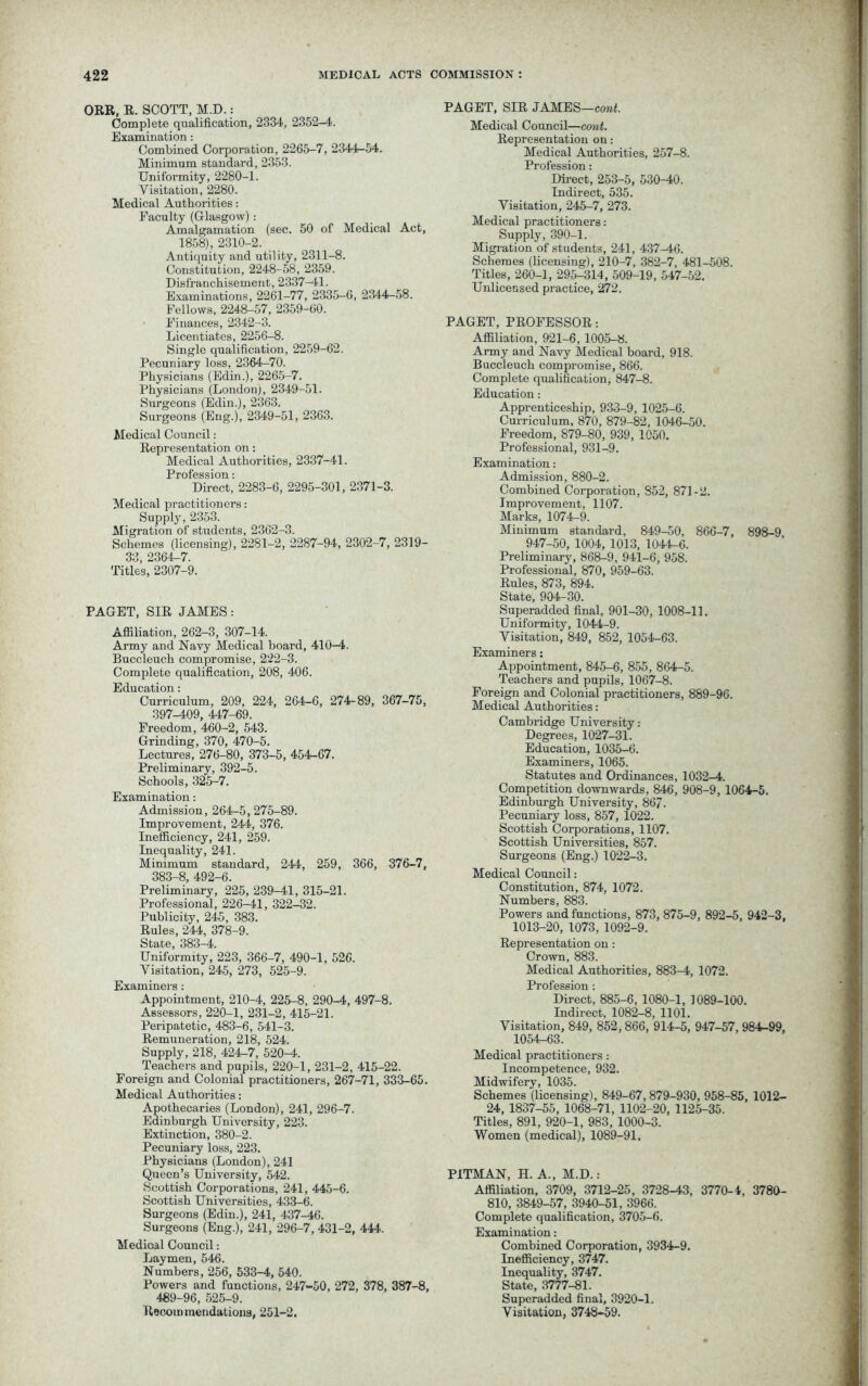 ORE, R. SCOTT, M.D.: Complete qualification, 2334, 2352-4. Examination: Combined Corporation, 2265-7, 2344-54. Minimum standard, 2353. Uniformity, 2280-1. Visitation, 2280. Medical Authorities: Faculty (Glasgow) : Amalgamation (sec. 50 of Medical Act, 1858), 2310-2. Antiquity and utility, 2311-8. Constitution, 2248-58, 2359. Disfranchisement, 2337-41. Examinations, 2261-77, 2335-6, 2344-58. Fellows, 2248-57, 2359-60. Finances, 2342-3. Licentiates, 2256-8. Single qualification, 2259-62. Pecuniary loss, 2364-70. Physicians (Edin.), 2265-7. Physicians (London), 2349-51. Surgeons (Edin.), 2363. Surgeons (Eng.), 2349-51, 2363. Medical Council: Representation on: Medical Authorities, 2337-41. Profession: Direct, 2283-6, 2295-301, 2371-3. Medical practitioners: Supply, 2353. Migration of students, 2362-3. Schemes (licensing), 2281-2, 2287-94, 2302-7, 2319- 33, 2364-7. Titles, 2307-9. PAGET, SIR JAMES: Affiliation, 262-3, 307-14. Army and Navy Medical hoard, 410-4, Buccleuch compromise, 222-3. Complete qualification, 208, 406. Education: Curriculum, 209, 224, 264-6, 274-89, 367-75, 397-409, 447-69. Freedom, 460-2, 543. Grinding, 370, 470-5. Lectures, 276-80, 373-5, 454-67. Preliminary, 392-5. Schools, 325-7. Examination : Admission, 264-5,275-89. Improvement, 244, 376. Inefficiency, 241, 259. Inequality, 241. Minimum standard, 244, 259, 366, 376-7, 383-8, 492-6. Preliminary, 225, 239-41, 315-21. Professional, 226-41, 322-32. Publicity, 245, 383. Rules, 244, 378-9. State, 383-4. Uniformity, 223, 366-7, 490-1, 526. Visitation, 245, 273, 525-9. Examiners : Appointment, 210-4, 225-8, 290-4, 497-8, Assessors, 220-1, 231-2, 415-21. Peripatetic, 483-6, 541-3. Remuneration, 218, 524. Supply, 218, 424-7, 520-4. Teachers and pupils, 220-1, 231-2, 415-22. Foreign and Colonial practitioners, 267-71, 333-65. Medical Authorities: Apothecaries (London), 241, 296-7. Edinburgh University, 223. Extinction, 380-2. Pecuniary loss, 223. Physicians (London), 241 Queen’s University, 542. Scottish Corporations, 241, 445-6. Scottish Universities, 433-6. Surgeons (Edin.), 241, 437-46. Surgeons (Eng.), 241, 296-7, 431-2, 444. Medioal Council: Laymen, 546. Numbers, 256, 533-4, 540. Powers and functions, 247-50, 272, 378, 387-8, 489-96, 525-9. Recommendations, 251-2. PAGET, SIR JAMES—cont. Medical Council—cont. Representation on: Medical Authorities, 257-8. Profession: Direct, 253-5, 530-40. Indirect, 535. Visitation, 245-7, 273. Medical practitioners: Supply, 390-1. Migration of students, 241, 437-46. Schemes (licensing), 210-7, 382-7, 481-508. Titles, 260-1, 295-314, 509-19, 547-52. Unlicensed practice, 272. PAGET, PROFESSOR: Affiliation, 921-6, 1005-8. Army and Navy Medical board, 918. Buccleuch compromise, 866. Complete qualification, 847-8. Education: Apprenticeship, 933-9, 1025-6. Curriculum, 870, 879-82, 1046-50. Freedom, 879-80, 939, 1050. Professional, 931-9. Examination: Admission, 880-2. Combined Corporation, 852, 871-2. Improvement, 1107. Marks, 1074-9. Minimum standard, 849-50, 866-7, 898-9 947-50, 1004, 1013, 1044—6. Preliminary, 868-9, 941-6, 958. Professional, 870, 959-63. Rules, 873, 894. State, 904-30. Superadded final, 901-30, 1008-11. Uniformity, 1044-9. Visitation, 849, 852, 1054-63. Examiners: Appointment, 845-6, 855, 864-5. Teachers and pupils, 1067-8. Foreign and Colonial practitioners, 889-96. Medical Authorities: Cambridge University: Degrees, 1027-31. Education, 1035-6. Examiners, 1065. Statutes and Ordinances, 1032-4. Competition downwards, 846, 908-9, 1064-5. Edinburgh University, 867. Pecuniary loss, 857, 1022. Scottish Corporations, 1107. Scottish Universities, 857. Surgeons (Eng.) 1022-3. Medical Council: Constitution, 874, 1072. Numbers, 883. Powers and functions, 873, 875-9, 892-5, 942-3, 1013-20, 1073, 1092-9. Representation on: Crown, 883. Medical Authorities, 883-4, 1072. Profession : Direct, 885-6, 1080-1, 1089-100. Indirect, 1082-8, 1101. Visitation, 849, 852,866, 914-5, 947-57, 984-99, 1054-63. Medical practitioners: Incompetence, 932. Midwifery, 1035. Schemes (licensing), 849-67,879-930, 958-85, 1012- 24, 1837-55, 1068-71, 1102-20, 1125-35. Titles, 891, 920-1, 983, 1000-3. Women (medical), 1089-91. PITMAN, H. A., M.D.: Affiliation, 3709, 3712-25, 3728-43, 3770-4, 3780- 810, 3849-57, 3940-51, 3966. Complete qualification, 3705-6. Examination: Combined Corporation, 3934-9. Inefficiency, 3747. Inequality, 3747. State, 3777-81. Superadded final, 3920-1. Visitation, 3748-59.