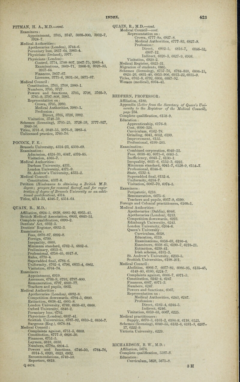 PITMAN, H. A., M.D.—cont. Examiners: Appointment, 3705, 3747, 3888-900, 3912-7, 3924-7. Medical Authorities: Apothecaries (London), 3744-6. Pecuniary loss, 3857-64, 3983—4. Physicians (Ireland), 3977. Physicians (London): Control, 3774, 3788-807, 3967-75, 3983-4. Examinations, 3869-71, 3906-9, 3928-33, 3957-64. Finances, 3857-67. Licenses, 3775-6, 3831-56, 3871-87. Medical Council: Constitution, 3705, 3708, 3980-1. Numbers, 3705, 3727. Powers and functions, 3705, 3708, 3760-9, 3785-9, 3797-808, 3981. Representation on : Crown, 3705, 3980. Medical Authorities, 3980-1. Profession: Direct, 3705, 3726, 3982. Visitation, 3748-59. Schemes (licensing), 3705-25, 3728-59, 3777-927, 3940-56. Titles, 3731-6, 3849-55, 3976-9, 3983-4. Unlicensed practice, 3760-70. POCOCK, F. E.: Brussels University, 4314-23, 4339-69. Examination: Admission, 4324-33, 4347, 4370-85. Visitation, 4365-7. Medical Authorities: Durham University, 4331. London University, 4371-9. St. Andrew’s University, 4331-2. Medical Council: Constitution, 4337-8. Petition (Hindrances to obtaining a British M.B. degree; prayers for removal thereof, and for regis- tration of degree of Brussels University as an addi- tional gualifcation), 4314. Titles, 4314-33, 4346-7, 4354-64. QUAIN, R., M.D.: Affiliation, 6824-5, 6838, 6885-92, 6935-41. British Medical Association, 6803, 6843-51. Complete qualification, 6890-2. Dentists’ Act, 6932-3. Dentists’ Register, 6932-3. Examination : Fees, 6878-87, 6892-8. Foreign, 6799. Inequality, 6800. Minimum standard, 6762-3, 6862-6. Preliminary, 6913-6. Professional, 6758-65, 6917-8. Rules, 6770-4. Superadded final, 6784-6. Uniformity, 6762-4, 6796, 6833-4, 6862. Visitation, 6764-74. Examiners : Appointment, 6919. Assessors, 6788-9, 6793, 6797-800. Remuneration, 6797, 6869-77. Teachers and pupils, 6835. Medical Authorities: Apothecaries (London), 6892-8. Competition downwards, 6794-5, 6800. Extinction, 6838-42, 6895-8. London University, 6789, 6858-63, 6868. Oxford University, 6840-2. Pecuniary loss, 6792. Physicians (London), 6937-41. Scottish Universities, 6787-92, 6810-2, 6856-7. Surgeons (Eng.), 6878-84. Medical Council: Complaints against, 6751-5, 6800. Constitution, 6777-9, 6826-30. Finances, 6751-5. Laymen, 6818, 6830. Numbers, 6778a, 6804-5. Powers and functions, 6746-50, 6764-76, 6914-5, 6920, 6923, 6932. Recommendations, 6749-50. Reporters, 6819. Q 6676. QUAIN, R., M.D.—cont. Medical Council—cont. Representation on: Crown, 6777-8a, 6827-8. Medical Authorities, 6777-83, 6827-9. Profession; Direct, 6802-5, 6816-7, 6846-52, 6907-12. Indirect, 6820-3, 6827-9, 6908. Visitation, 6920-2. Medical Register, 6923-31. Migration of students, 6865. Schemes (licensing), 6757-76, 6784-800, 6806-15, 6824-26, 6831-40, 6853-906, 6913-22, 6935-9. Titles, 6762-8, 6792, 6800, 6887-92. Women (medical), 6934-41. REDFERN, PROFESSOR: Affiliation, 6180. Appendix (Letter from the Secretary of Queen's Uni- versity to the Registrar of the 'Medical Council), page 234. Complete qualification, 6158-9. Education: Apprenticeship, 6176-9. Cost, 6096-124. Curriculum, 6162-78. Grinding, 6041, 6052, 6199. Improvement, 6155. Professional, 6199-205. Examination: Combined corporation, 6049-52. Fees, 6038-40, 6075-6, 6083-5. Inefficiency, 6043-7, 6130-1. Inequality, 6035-6, 6152-3, 6222. Minimum standard, 6041-7, 6128-9, 6154-7. Professional, 6144-8. State, 6132-4. Superadded final, 6132-4. Uniformity, 6214-7. Visitation, 6067-70, 6074-5. Examiners: Peripatetic, 6216. Remuneration, 6075-6. Teachers and pupils, 6057-9, 6199. Foreign and Colonial practitioners, 6160-1. Medical Authorities : Apothecaries (Dublin), 6046. Apothecaries (London), 6213. Competition downwards, 6223. Edinburgh University, 6243. London University, 6204-6. Queen’s University: Curriculum, 6058. Education, 6119. Examinations, 6058-63, 6190-4. Examiners, 6058-65, 6190-7, 6218-21. Extinction, 6239—41. Irish scheme, 6181-3. St. Andrew’s University, 6233-5. Scottish Universities, 6198-201. Medical Council: Abolition, 6066-7, 6077-82, 6086-95, 6135-45, 6149-60, 6180, 6224-7. Complaints against, 6066-7, 6071-3, Constitution, 6242-4, 6247. Finances, 6067, 6071-3. Numbers, 6247. Powers and functions, 6067. Representation on: Medical Authorities, 6243, 6247. Profession: Direct, 6162-4, 6244-5. Indirect, 6246. Visitation, 6059-63, 6067, 6225. Medical practitioners: Supply, 6070-3, 6101-2, 6106-8, 6118, 6123. Schemes (licensing), 6049-55, 6132-6, 6181-3, 6207- 17, 6222-9. Victoria University, 6229. RICHARDSON, B. W., M.D.: Affiliation, 5674. Complete qualification, 5597-8. Education: Curriculum, 5628, 5675-8, 3 H